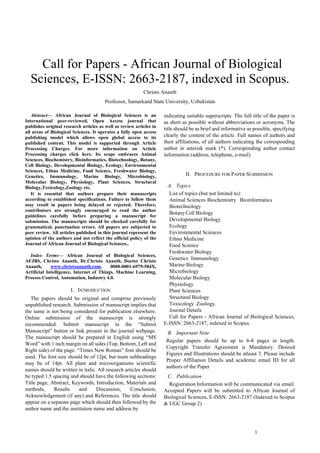 1
 Call for Papers - African Journal of Biological
Sciences, E-ISSN: 2663-2187, indexed in Scopus.
Christo Ananth
Professor, Samarkand State University, Uzbekistan
Abstract— African Journal of Biological Sciences is an
International peer-reviewed, Open Access journal that
publishes original research articles as well as review articles in
all areas of Biological Sciences. It operates a fully open access
publishing model which allows open global access to its
published content. This model is supported through Article
Processing Charges. For more information on Article
Processing charges click here. Its scope embraces Animal
Sciences, Biochemistry, Bioinformatics, Biotechnology, Botany,
Cell Biology, Developmental Biology, Ecology, Environmental
Sciences, Ethno Medicine, Food Science, Freshwater Biology,
Genetics, Immunology, Marine Biology, Microbiology,
Molecular Biology, Physiology, Plant Sciences, Structural
Biology,Toxicology,Zoology etc.
It is essential that authors prepare their manuscripts
according to established specifications. Failure to follow them
may result in papers being delayed or rejected. Therefore,
contributors are strongly encouraged to read the author
guidelines carefully before preparing a manuscript for
submission. The manuscripts should be checked carefully for
grammatical, punctuation errors. All papers are subjected to
peer review. All articles published in this journal represent the
opinion of the authors and not reflect the official policy of the
Journal of African Journal of Biological Sciences..
Index Terms— African Journal of Biological Sciences,
AFJBS, Christo Ananth, Dr.Christo Ananth, Doctor Christo
Ananth, www.christoananth.com, 0000-0001-6979-584X,
Artificial Intelligence, Internet of Things, Machine Learning,
Process Control, Automation, Industry 4.0.
I. INTRODUCTION
The papers should be original and comprise previously
unpublished research. Submission of manuscript implies that
the same is not being considered for publication elsewhere.
Online submission of the manuscript is strongly
recommended. Submit manuscript in the “Submit
Manuscript” button or link present in the journal webpage.
The manuscript should be prepared in English using “MS
Word” with 1 inch margin on all sides (Top, Bottom, Left and
Right side) of the page. “Times New Roman” font should be
used. The font size should be of 12pt, but main subheadings
may be of 14pt. All plant and microorganisms scientific
names should be written in italic. All research articles should
be typed 1.5 spacing and should have the following sections:
Title page, Abstract, Keywords, Introduction, Materials and
methods, Results and Discussion, Conclusion,
Acknowledgement (if any) and References. The title should
appear on a separate page which should then followed by the
author name and the institution name and address by
indicating suitable superscripts. The full title of the paper is
as short as possible without abbreviations or acronyms. The
title should be as brief and informative as possible, specifying
clearly the content of the article. Full names of authors and
their affiliations, of all authors indicating the corresponding
author in asterisk mark (*). Corresponding author contact
information (address, telephone, e-mail).
II. PROCEDURE FOR PAPER SUBMISSION
A. Topics
List of topics (but not limited to):
Animal Sciences Biochemistry Bioinformatics
Biotechnology
BotanyCell Biology
Developmental Biology
Ecology
Environmental Sciences
Ethno Medicine
Food Science
Freshwater Biology
Genetics Immunology
Marine Biology
Microbiology
Molecular Biology
Physiology
Plant Sciences
Structural Biology
Toxicology Zoology.
Journal Details
Call for Papers - African Journal of Biological Sciences,
E-ISSN: 2663-2187, indexed in Scopus.
B. Important Note
Regular papers should be up to 6-8 pages in length.
Copyright Transfer Agreement is Mandatory. Desired
Figures and Illustrations should be atleast 3. Please include
Proper Affiliation Details and academic email ID for all
authors of the Paper
C. Publication
Registration Information will be communicated via email.
Accepted Papers will be submitted to African Journal of
Biological Sciences, E-ISSN: 2663-2187 (Indexed in Scopus
& UGC Group 2)
 