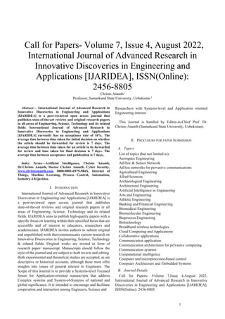 1
 Call for Papers- Volume 7, Issue 4, August 2022,
International Journal of Advanced Research in
Innovative Discoveries in Engineering and
Applications [IJARIDEA], ISSN(Online):
2456-8805
Christo Ananth1
Professor, Samarkand State University, Uzbekistan 1
Abstract— International Journal of Advanced Research in
Innovative Discoveries in Engineering and Applications
[IJARIDEA] is a peer-reviewed open access journal that
publishes state-of-the-art reviews and original research papers
in all areas of Engineering, Science, Technology and its related
fields. International Journal of Advanced Research in
Innovative Discoveries in Engineering and Applications
[IJARIDEA] currently has an acceptance rate of 16%. The
average time between time taken for initial decision on whether
the article should be forwarded for review is 7 days. The
average time between time taken for an article to be forwarded
for review and time taken for final decision is 7 days. The
average time between acceptance and publication is 7 days..
Index Terms—Artificial Intelligence, Christo Ananth,
Dr.Christo Ananth, Doctor Christo Ananth, Cyber Security,
www.christoananth.com, 0000-0001-6979-584X, Internet of
Things, Machine Learning, Process Control, Automation,
Industry 4.0,Ijaridea.
I. INTRODUCTION
International Journal of Advanced Research in Innovative
Discoveries in Engineering and Applications [IJARIDEA] is
a peer-reviewed open access journal that publishes
state-of-the-art reviews and original research papers in all
areas of Engineering, Science, Technology and its related
fields. IJARIDEA aims to publish high-quality papers with a
specific focus on learning within their specified focus that are
accessible and of interest to educators, researchers and
academicians. IJARIDEA invites authors to submit original
and unpublished work that communicates current research on
Innovative Discoveries in Engineering, Science, Technology
& related fields. Original works are invited in form of
research paper/ manuscript. Manuscripts should follow the
style of the journal and are subject to both review and editing.
Both experimental and theoretical studies are accepted, as are
descriptive or historical accounts, although these must offer
insights into issues of general interest to Engineers. The
Scope of this Journal is to provide a Systems-level Focused
forum for Application-oriented manuscripts that address
Complex systems and System-of-Systems of national and
global significance. It is intended to encourage and facilitate
cooperation and interaction among Engineers, Science and
Researchers with Systems-level and Application oriented
Engineering interest.
This Journal is handled by Editor-in-Chief Prof. Dr.
Christo Ananth (Samarkand State University, Uzbekistan).
II. PROCEDURE FOR PAPER SUBMISSION
A. Topics
List of topics (but not limited to):
Aerospace Engineering
Ad Hoc & Sensor Network
Ad hoc networks for pervasive communications
Agricultural Engineering
Allied Sciences
Archaeological Engineering
Architectural Engineering
Artificial Intelligence in Engineering
Arts and Engineering
Athletic Engineering
Banking and Financial Engineering
Biomedical Engineering
Biomeolecular Engineering
Bioprocess Engineering
Biotechnology
Broadband wireless technologies
Cloud Computing and Applications
Collaborative applications
Communication application
Communication architectures for pervasive computing
Communication systems
Computational intelligence
Computer and microprocessor-based control
Computer Architecture and Embedded Systems
B. Journal Details
Call for Papers- Volume 7,Issue 4,August 2022,
International Journal of Advanced Research in Innovative
Discoveries in Engineering and Applications [IJARIDEA],
ISSN(Online): 2456-8805.
 