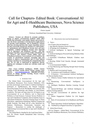 1
 Call for Chapters- Edited Book: Conversational AI
for Agri and E-Healthcare Businesses, Nova Science
Publishers, USA
Christo Ananth1
Professor, Samarkand State University, Uzbekistan 1
Abstract— Farmers are affected by economic problems,
change of climate, environmental problems which affect
whether like Soil quality, water quality, climate, and terrain etc.
Also, the farmer community is striving hard to supply food to
the growing world population. Also in Healthcare, Patients
often have pressing questions that require immediate answers
but don't necessarily demand the attention of a staff member.
As Agribusinesses and E-Healthcare become more and more
competitive, Artificial Intelligence becomes more impactful
even in Agriculture and Healthcare Systems. Just like
Messenger Chat Bots, Conversational AI Bots will definitely be
the Farmer’s and Patient’s Friend aiding Agri and
E-Healthcare businesses. Conversational AI is co-related to the
creation of speech-based assistants, messaging apps and
chatbots to improve communication and to create tailored
customer experience by systematizing the communication data
flow. We are able to understand its significance thereby
applying new techniques to obtain new real-time results and
solutions.
Index Terms—Artificial Intelligence, IFERP, Christo
Ananth, Dr.Christo Ananth, Doctor Christo Ananth, Cyber
Security, www.christoananth.com, 0000-0001-6979-584X,
Internet of Things, Machine Learning, Process Control,
Automation, Industry 4.0.
I. INTRODUCTION
The Edited Book: Conversational AI for Agri and
E-Healthcare Businesses, Nova Science Publishers, USA
provides promisingly recent trends in Artificial Intelligence
techniques in AgriBusinesses, the Natural Language
Processing Engine involved, Bot Builder and Connector, Bot
Training, Crop Monitoring and Display of Geo-Climatic
Conditions. The book will open doors for AI Experts to use
Conversational AI as an Effective tool in Real-world
Problems in Food Sciences, Customer Service Problems in
Agri and E-Healthcare Companies, Harvest Quality Issues in
Agricultural Production, Precision Farming Issues in Smart
Agriculture, Appointment Scheduling, Medical Triaging and
Health Tracking. This Book will be a Key Reference for
Students, Practitioners, Professionals, Scientists and
Engineer – Researchers to combat the challenges of
implementing Conversational Bots in Agri and E-Healthcare
Businesses.
This Edited Book is handled by the Lead Guest Editor
Prof. Dr. Christo Ananth (Samarkand State University,
Uzbekistan)..
II. PROCEDURE FOR CHAPTER SUBMISSION
A. Topics
List of topics (but not limited to):
1. Agri Specific Question-Answer Systems
2. AI Startups for E-Healthcare
3. Artificial Intelligence in Speech Technology and
Healthcare
4. Artificial Intelligence Powered Farming Methods, Risks
and Challenges
5. Automated E-Healthcare Methods: Chatbots meet
E-Health
6. Boosting Global Food Security through Automated
Processes
7. Covid Assessment Chatbot
8. Crop Monitoring and Planning through Smart Farming
Technology
9. Diabetes and Conversational Agents
10. E-commerce and E-healthcare Chatbots
11. E-Farmerce / Conversational Artificial Intelligence
for Harvest Quality Issues
12. Effective Farmer Chatbot Solutions for Agricultural
Queries
13. Humanizing Conversational Intelligence in
Healthcare
14. Intelligent Healthcare Machine Learning Trained
Chatbots
15. Internet-Of-Things and Artificial Intelligence to
enhance Farming Industry
16. No-code Conversational AI platform for Agri
Businesses
17. Patient Engagement Chatbots for Life Support
Systems
18. Role of Conversational AI in Healthcare and Pharma
Industry
19. Smart Agriculture Artificial Intelligence Algorithms
20. TeleMeetUp at Digital Front Door in Agriculture
B. Edited Book Details
Call for Chapters - Edited Book: Conversational AI for
Agri and E-Healthcare Businesses, Nova Science Publishers,
USA.
 