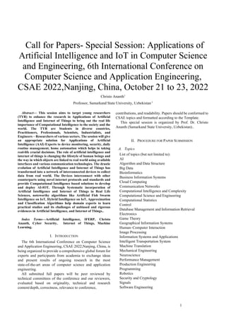 1
 Call for Papers- Special Session: Applications of
Artificial Intelligence and IoT in Computer Science
and Engineering, 6th International Conference on
Computer Science and Application Engineering,
CSAE 2022,Nanjing, China, October 21 to 23, 2022
Christo Ananth1
Professor, Samarkand State University, Uzbekistan 1
Abstract— This session aims to target young researchers
(TYR) to enhance the research in Applications of Artificial
Intelligence and Internet of Things to bring out the real life
importance of Computational Intelligence to the society and the
world. The TYR are Students in diverse countries,
Practitioners, Professionals, Scientists, Industrialists, and
Engineers – Researchers of various sectors. The session will give
an appropriate solution for Applications of Artificial
Intelligence (AAI) Experts to device monitoring, security, daily
routine management, home automation which helps in taking
real-life crucial decisions. The role of artificial intelligence and
internet of things is changing the lifestyle of human beings and
the way in which objects are linked to real world using available
interfaces and various communication technologies. The drastic
evolution of Artificial Intelligence and Internet of Things has
transformed into a network of interconnected devices to collect
data from real world. The Devices interconnect with other
counterparts using novel internet protocols and standards and
provide Computational Intelligence based solutions to develop
and deploy AI-IOT. Through Systematic incorporation of
Artificial Intelligence and Internet of Things in Real Life
Sciences, noteworthy algorithms like Artificial Fish Swarm
Intelligence on IoT, Hybrid Intelligence on IoT, Approximation
and Classification Algorithms help domain experts to learn
practical studies and its challenges of unbiased and rigorous
evidences in Artificial Intelligence, and Internet of Things..
Index Terms—Artificial Intelligence, IFERP, Christo
Ananth, Cyber Security, Internet of Things, Machine
Learning.
I. INTRODUCTION
The 6th International Conference on Computer Science
and Application Engineering, CSAE 2022,Nanjing, China, is
being organized to provide a comprehensive global forum for
experts and participants from academia to exchange ideas
and present results of ongoing research in the most
state-of-the-art areas of computer science and application
engineering.
All submitted full papers will be peer reviewed by
technical committees of the conference and our reviewers,
evaluated based on originality, technical and research
content/depth, correctness, relevance to conference,
contributions, and readability. Papers should be conformed to
CSAE topics and formatted according to the Template.
This special session is organized by Prof. Dr. Christo
Ananth (Samarkand State University, Uzbekistan)..
II. PROCEDURE FOR PAPER SUBMISSION
A. Topics
List of topics (but not limited to):
AI
Algorithm and Data Structure
Big Data
Bioinformatics
Business Information Systems
Cloud Computing
Communication Networks
Computational Intelligence and Complexity
Computational Science and Engineering
Computational Statistics
Control
Database Management and Information Retrieval
Electronics
Game Theory
Geographical Information Systems
Human–Computer Interaction
Image Processing
Information Systems and Applications
Intelligent Transportation System
Machine Translation
Mechanical Engineering
Neuroscience
Performance Management
Production Engineering
Programming
Robotics
Security and Cryptology
Signals
Software Engineering
 