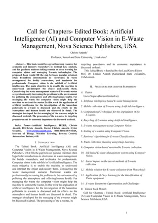 1
 Call for Chapters- Edited Book: Artificial
Intelligence (AI) and Computer Vision in E-Waste
Management, Nova Science Publishers, USA
Christo Ananth1
Professor, Samarkand State University, Uzbekistan 1
Abstract— This book would be a great learning resource for
academic and industry researchers in medical data analysis,
and for graduate students taking courses on deep learning for
computer vision and managing E-waste technologies. The
proposed book would fill the gap between popular oriented,
often hyperbolic introductions to electronics in waste
management for buddy researchers, and textbooks for
professionals. Computer vision is the subfield of Artificial
intelligence. The main objective is to enable the machine to
understand and interpret the object and classify them.
Considering the waste management scenario Electronic wastes
are predominantly increasing the problems in the environment
by polluting the atmosphere and affecting human health. For
managing the waste the computer vision might help the
machine to sort out the wastes. In this work the application of
artificial intelligence for the investigation of the hazardous
pollutants in e-waste is discussed and its effects no the
atmosphere and human health are discussed in detail. The
strategies developed for the managing of the e-wastes might be
discussed in detail. The processing of the e-wastes, its recycling
procedures and its economic importance is discussed in detail.
Index Terms—Artificial Intelligence, IFERP, Christo
Ananth, Dr.Christo Ananth, Doctor Christo Ananth, Cyber
Security, www.christoananth.com, 0000-0001-6979-584X,
Internet of Things, Machine Learning, Process Control,
Automation, Industry 4.0.
I. INTRODUCTION
The Edited Book: Artificial Intelligence (AI) and
Computer Vision in E-Waste Management, Nova Science
Publishers, USA fills the gap between popular oriented, often
hyperbolic introductions to electronics in waste management
for buddy researchers, and textbooks for professionals.
Computer vision is the subfield of Artificial intelligence. The
main objective is to enable the machine to understand
and interpret the object and classify them. Considering the
waste management scenario Electronic wastes are
predominantly increasing the problems in the environment by
polluting the atmosphere and affecting human health. For
managing the waste the computer vision might help the
machine to sort out the wastes. In this work the application of
artificial intelligence for the investigation of the hazardous
pollutants in e-waste is discussed and its effects no the
atmosphere and human health are discussed in detail. The
strategies developed for the managing of the e-wastes might
be discussed in detail. The processing of the e-wastes, its
recycling procedures and its economic importance is
discussed in detail.
This Edited Book is handled by the Lead Guest Editor
Prof. Dr. Christo Ananth (Samarkand State University,
Uzbekistan)..
II. PROCEDURE FOR CHAPTER SUBMISSION
A. Topics
List of topics (but not limited to):
1. Artificial intelligence-based E-waste Management.
2. Mobile collection of E-waste using Artificial Intelligence.
3. Computational Techniques for the segregation of the
E-wastes.
4. Recycling of E-wastes using Artificial Intelligence.
5. E-waste management using Computer Vision
6. Sorting of e-wastes using Computer Vision.
7. Retrieval Algorithms for E-waste Classification.
8. Waste collection planning using Deep Learning.
9. Computer vision-based sustainable E-waste collection.
10. IoT-based E-waste Management system using Computer
Vision.
11. Social impact on the recent methods of E-waste
collection
12. Mobile solution for E-waste collection from Households
13. Application of Deep learning for the identification of
Waste equipment.
14. E-waste Treatment: Opportunities and Challenges
B. Edited Book Details
Call for Chapters - Edited Book: Artificial Intelligence
(AI) and Computer Vision in E-Waste Management, Nova
Science Publishers, USA.
 
