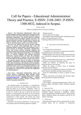 1
 Call for Papers - Educational Administration:
Theory and Practice, E-ISSN: 2148-2403 | P-ISSN:
1300-4832, indexed in Scopus.
Christo Ananth
Professor, Samarkand State University, Uzbekistan
Abstract— The Educational Administration: Theory and
Practice publishes prominent empirical and conceptual articles
focused on timely and critical leadership and policy issues of
educational organizations. The journal embraces traditional
and emergent research paradigms, methods, and issues. The
journal particularly promotes the publication of rigorous and
relevant scholarly work that enhances linkages among and
utility for educational policy, practice, and research arenas.
The goal of the editorial team and the journal’s editorial
board is to promote sound scholarship and a clear and
continuing dialogue among scholars and practitioners from a
broad spectrum of education. Educational Administration:
Theory and Practice presents prominent empirical and
conceptual articles focused on timely and critical leadership and
policy issues facing educational organizations. As an editorial
team, we embrace traditional and emergent theoretical
frameworks, research methods, and topics. We particularly
promote the publication of rigorous and relevant scholarly
work with utility for educational policy, practice, and research.
The journal’s primary focus is on studies of educational
leadership, organizations, leadership development, and policy
as they relate to elementary and secondary levels of education.
Examinations of leadership and policy that fall outside K-12 are
considered insofar as there are meaningful connections to the
K-12 arena (e.g., college pipeline). International comparative
investigations are welcome to the extent they have implications
for a broad audience.s.
Index Terms— Educational Administration: Theory and
Practice, Kuram ve uygulamada eğitim yönetimi, Christo
Ananth, EATP, Dr.Christo Ananth, Doctor Christo Ananth,
www.christoananth.com, 0000-0001-6979-584X, Artificial
Intelligence, Internet of Things, Machine Learning, Process
Control, Automation, Industry 4.0.
I. INTRODUCTION
All submitted papers are subjected to a comprehensive
blind review process by at least 2 subject area experts, who
judge the paper on its relevance, originality, clarity of
presentation and significance. The review process is expected
to take 8-12 weeks at the end of which the final review
decision is communicated to the author. In case of rejection
authors will get helpful comments to improve the paper for
resubmission to other journals. The journal may accept
revised papers as new papers which will go through a new
review cycle.
Periodicity: The Journal is published in 12 issues per year.
The Journal accepts the following categories of papers:
Original research
Position papers/review papers
Short-papers (with well-defined ideas, but lacking research
results or having preliminary results)
Technology Discussion/Overview Papers
II. PROCEDURE FOR PAPER SUBMISSION
A. Topics
List of topics (but not limited to):
• Expanded views and sources of educational leadership,
including beyond the individual as leader
Multiple purposes and outcomes of educational leadership
(e.g., instructional, managerial, democratic, inclusive, social
justice)
diverse analytical/theoretical lenses (e.g., organizational,
sociological, sociocultural, distributed, critical)
address the influence of leadership and policy on
educational practice and outcomes
address the impact of diverse forms of leadership
preparation and development
consider how the organizational structure of districts and
schools impacts leadership and improvement processes
enrich our understanding of schools as agents of social
change
examine educational environments that promote equity
and social justice for students and faculty
Journal Details
Call for Papers - Educational Administration: Theory and
Practice, E-ISSN: 2148-2403 | P-ISSN: 1300-4832, indexed
in Scopus.
B. Important Note
Regular papers should be up to 6-8 pages in length.
Copyright Transfer Agreement is Mandatory. Desired
Figures and Illustrations should be atleast 3. Please include
Proper Affiliation Details and academic email ID for all
authors of the Paper
C. Publication
Registration Information will be communicated via email.
Accepted Papers will be submitted to Educational
 
