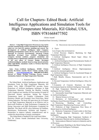 1
 Call for Chapters- Edited Book: Artificial
Intelligence Applications and Simulation Tools for
High Temperature Materials, IGI Global, USA,
ISBN 9781668477502
Christo Ananth1
Professor, Samarkand State University, Uzbekistan 1
Abstract— Using High Temperature Processes is a key tool in
real-time manufacturing world to manufacture Metal Products
which are very hard for analysis, modeling and control. The
Development of Artificial Intelligence aided Computer
Modeling and Simulation Tools is the key tool for movement of
Materials in Corrosive Environments. Advanced Control
Algorithms developed from Artificial Intelligence-led
Computer Systems combines computer simulations and
Topology-Driven Optimization Methods and marches forward
to the next phase of Furnace Design. Developed
Artificial-intelligence methods based on deep neural networks
utilize high-fidelity simulation results to Perform Real-Time
Critical Solutions.
Index Terms—Artificial Intelligence, IFERP, Christo
Ananth, Dr.Christo Ananth, Doctor Christo Ananth, Cyber
Security, www.christoananth.com, 0000-0001-6979-584X,
Internet of Things, Machine Learning, Process Control,
Automation, Industry 4.0, High Temperature Materials.
I. INTRODUCTION
The Edited Book: Artificial Intelligence Applications and
Simulation Tools for High Temperature Materials, IGI
Global, USA, ISBN 9781668477502 provides Future
Projections of Artificial Intelligence techniques in High
Temperature Materials, Training the Machine Learning
Tools, Graphical user interface for Fast-running AI model of
Glass-melt furnace operations, Setting the Furnace
Temperatures based on Complex Computation Fluid
Dynamics Models and Examples from Float-Glass, Metal
Casting Industries. The book will open doors for AI Experts
to use High Temperature Materials as an Effective tool in
Real-world Problems in High Performance Computing for
Energy Innovation and High Performance Computing for
Materials. This Book will be a Key Reference for Students,
Practitioners, Professionals, Scientists and Engineer –
Researchers to improve industry competitiveness and to
combat the shortcomings of energy consumption.
This Edited Book is handled by the Lead Guest Editor
Prof. Dr. Christo Ananth (Samarkand State University,
Uzbekistan)..
II. PROCEDURE FOR CHAPTER SUBMISSION
A. Topics
List of topics (but not limited to):
1. AI-fed Precision Adaptive Machining for High
Temperature Materials
2. Artificial Intelligence Based Super Alloys for
Aerospace Industries
3. Artificial Intelligence based Thermodynamic Studies of
High Temperature Materials
4. Artificial Intelligence Discovery of High Temperature
Polymers
5. Artificial Intelligence Driven High-temperature
materials for structural applications
6. Artificial Intelligence Tools for Accelerated Design of
High Temperature Alloys
7. Bulk Metallic Glasses, Nanomaterials and its AI
Behavior
8. Elevated Temperature Artificial Intelligence Alloys for
Aircrafts
9. Evaluation of Concrete Structures in Dense
Environments based on Artificial Intelligence Framework
10. High Temperature Materials and its Artificial
Intelligence for Gas Turbines
11. Intermetallic based High Temperature Materials and
its Artificial Intelligence
12. Material Science in AI Age
13. Mechanics of Refractoriness’ and Artificial
Intelligence based Structural Strength of Materials
14. Monitoring, Modeling and Controlling
High-Temperature Manufacturing Processes with AI
15. Prediction of High Temperature Flow Stress of
Metals based on Artificial Intelligence
16. Reduction Temperature of metal oxides to their base
metals through Quantum Mechanics and Artificial
Intelligence
17. Self-Propagating High Temperature Synthesis of
High Temperature Materials and its Artificial Intelligence
18. Semiconductor Material Analysis in Industries and its
AI Processes
19. Temperature Modelling in the Metal Cutting Process
through Artificial Intelligence Techniques
 