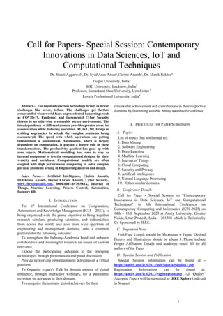 1
 Call for Papers- Special Session: Contemporary
Innovations in Data Sciences, IoT and
Computational Techniques
Dr. Shruti Aggarwal1
, Dr. Syed Anas Ansar2
,Christo Ananth3
, Dr. Manik Rakhra4
Thapar University, India1
BBD University, Lucknow, India2
Professor, Samarkand State University, Uzbekistan 3
Lovely Professional University, India4
Abstract— The rapid advances in technology brings in newer
challenges like never, before. The challenges get further
compounded when world faces unprecedented happenings such
as COVID-19, Pandemic, and incremental Cyber Security
threats in an otherwise presumably secure environment. The
interdependency of different domain provides greater areas for
consideration while deducing postulates. AI, IoT, ML brings in
exciting approaches to attack the complex problems being
encountered. The speed with which operations are getting
transformed is phenomenal. Automation, which is largely
dependent on computation, is playing a bigger role in these
transformations. The productivity quotient has gone up with
zero rejects. Mathematical modelling has come to stay as
integral component to test the computational designs, for their
veracity and usefulness. Computational models are often
coupled with high performance computing to solve complex
physical problems arising in Engineering analysis and design.
Index Terms— Artificial Intelligence, Christo Ananth,
Dr.Christo Ananth, Doctor Christo Ananth, Cyber Security,
www.christoananth.com, 0000-0001-6979-584X, Internet of
Things, Machine Learning, Process Control, Automation,
Industry 4.0.
I. INTRODUCTION
The 6th
International Conference on Computation,
Automation and Knowledge Management (IC3I – 2023), is
being organized with the prime objective to bring together
research scholars, practicing scientists, and industrialists
from across the world, and also from wide spectrum of
engineering and management domains, onto a common
platform for the following outcome:
To strengthen the Industry-Academia bond and enhance
collaborative and meaningful research on issues of current
relevance.
Expose the participating delegates to the emerging
technologies through presentations and panel discussion.
Provide networking opportunities to delegates on a virtual
platform.
To Organize expert’s Talk by domain experts of global
eminence, through interactive webinars, for a panoramic
overview on advances in their domain.
To recognize the eminent global achievers for their
remarkable achievement and contributions in their respective
domains by Instituting suitable Amity awards of excellence.
II. PROCEDURE FOR PAPER SUBMISSION
A. Topics
List of topics (but not limited to):
1. Data Mining
2. Software Engineering
3. Deep Learning
4. Machine Learning
5. Internet of Things
6. Cloud Computing
7. Security and Privacy
8. Artificial Intelligence
9. Natural Language Processing
10. Other similar domains.
B. Conference Details
Call for Paper - Special Session on “Contemporary
Innovations in Data Sciences, IoT and Computational
Techniques” in 6th International Conference on
Contemporary Computing and Informatics (IC3I-2023) on
14th – 16th September 2023 at Amity University, Greater
Noida, Uttar Pradesh, India – 201308 which is Technically
Co-Sponsored by IEEE.
C. Important Note
Full-Page Length should be Maximum 6 Pages. Desired
Figures and Illustrations should be atleast 3. Please include
Proper Affiliation Details and academic email ID for all
authors of the Paper
D. Special Session and Publication
Special Session information can be found at -
https://amity.edu/ic3i2023/pdf/SpecialSession2.pdf .
Registration Information can be found at:
https://amity.edu/ic3i2023/registration.asp . All ‘Quality’
Accepted Papers will be submitted to IEEE Xplore (Indexed
in Scopus)
 