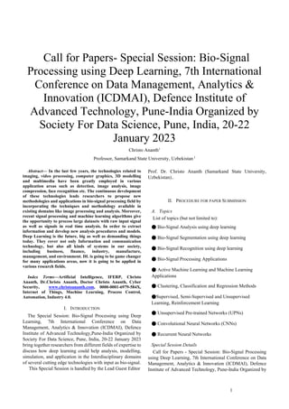 1
 Call for Papers- Special Session: Bio-Signal
Processing using Deep Learning, 7th International
Conference on Data Management, Analytics &
Innovation (ICDMAI), Defence Institute of
Advanced Technology, Pune-India Organized by
Society For Data Science, Pune, India, 20-22
January 2023
Christo Ananth1
Professor, Samarkand State University, Uzbekistan 1
Abstract— In the last few years, the technologies related to
imaging, video processing, computer graphics, 3D modelling
and multimedia have been greatly employed in various
application areas such as detection, image analysis, image
compression, face recognition etc. The continuous development
of these technologies leads researchers to propose new
methodologies and applications in bio-signal processing field by
incorporating the techniques and methodology available in
existing domains like image processing and analysis. Moreover,
recent signal processing and machine learning algorithms give
the opportunity to process large datasets with raw input signal
as well as signals in real time analysis. In order to extract
information and develop new analysis procedures and models.
Deep Learning is the future, big as well as demanding things
today. They cover not only Information and communication
technology, but also all kinds of systems in our society,
including business, finance, industry, manufacture,
management, and environment. DL is going to be game changer
for many applications areas, now it is going to be applied in
various research fields.
Index Terms—Artificial Intelligence, IFERP, Christo
Ananth, Dr.Christo Ananth, Doctor Christo Ananth, Cyber
Security, www.christoananth.com, 0000-0001-6979-584X,
Internet of Things, Machine Learning, Process Control,
Automation, Industry 4.0.
I. INTRODUCTION
The Special Session: Bio-Signal Processing using Deep
Learning, 7th International Conference on Data
Management, Analytics & Innovation (ICDMAI), Defence
Institute of Advanced Technology,Pune-India Organized by
Society For Data Science, Pune, India, 20-22 January 2023
bring together researchers from different fields of expertise to
discuss how deep learning could help analysis, modelling,
simulation, and application in the Interdisciplinary domains
of several cutting edge technologies with input as bio-signal.
This Special Session is handled by the Lead Guest Editor
Prof. Dr. Christo Ananth (Samarkand State University,
Uzbekistan)..
II. PROCEDURE FOR PAPER SUBMISSION
A. Topics
List of topics (but not limited to):
● Bio-Signal Analysis using deep learning
● Bio-Signal Segmentation using deep learning
● Bio-Signal Recognition using deep learning
● Bio-Signal Processing Applications
● Active Machine Learning and Machine Learning
Applications
● Clustering, Classification and Regression Methods
●Supervised, Semi-Supervised and Unsupervised
Learning, Reinforcement Learning
● Unsupervised Pre-trained Networks (UPNs)
● Convolutional Neural Networks (CNNs)
● Recurrent Neural Networks
Special Session Details
Call for Papers - Special Session: Bio-Signal Processing
using Deep Learning, 7th International Conference on Data
Management, Analytics & Innovation (ICDMAI), Defence
Institute of Advanced Technology, Pune-India Organized by
 