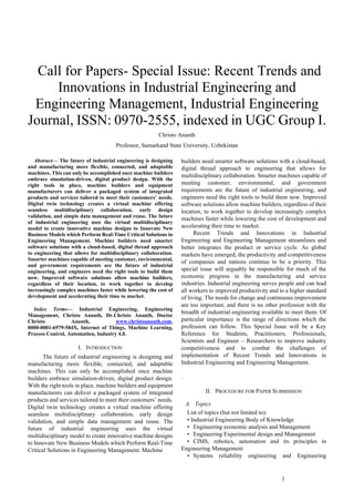 1
 Call for Papers- Special Issue: Recent Trends and
Innovations in Industrial Engineering and
Engineering Management, Industrial Engineering
Journal, ISSN: 0970-2555, indexed in UGC Group I.
Christo Ananth
Professor, Samarkand State University, Uzbekistan
Abstract— The future of industrial engineering is designing
and manufacturing more flexible, connected, and adaptable
machines. This can only be accomplished once machine builders
embrace simulation-driven, digital product design. With the
right tools in place, machine builders and equipment
manufacturers can deliver a packaged system of integrated
products and services tailored to meet their customers’ needs.
Digital twin technology creates a virtual machine offering
seamless multidisciplinary collaboration, early design
validation, and simple data management and reuse. The future
of industrial engineering uses the virtual multidisciplinary
model to create innovative machine designs to Innovate New
Business Models which Perform Real-Time Critical Solutions in
Engineering Management. Machine builders need smarter
software solutions with a cloud-based, digital thread approach
to engineering that allows for multidisciplinary collaboration.
Smarter machines capable of meeting customer, environmental,
and government requirements are the future of industrial
engineering, and engineers need the right tools to build them
now. Improved software solutions allow machine builders,
regardless of their location, to work together to develop
increasingly complex machines faster while lowering the cost of
development and accelerating their time to market.
Index Terms— Industrial Engineering, Engineering
Management, Christo Ananth, Dr.Christo Ananth, Doctor
Christo Ananth, www.christoananth.com,
0000-0001-6979-584X, Internet of Things, Machine Learning,
Process Control, Automation, Industry 4.0.
I. INTRODUCTION
The future of industrial engineering is designing and
manufacturing more flexible, connected, and adaptable
machines. This can only be accomplished once machine
builders embrace simulation-driven, digital product design.
With the right tools in place, machine builders and equipment
manufacturers can deliver a packaged system of integrated
products and services tailored to meet their customers’ needs.
Digital twin technology creates a virtual machine offering
seamless multidisciplinary collaboration, early design
validation, and simple data management and reuse. The
future of industrial engineering uses the virtual
multidisciplinary model to create innovative machine designs
to Innovate New Business Models which Perform Real-Time
Critical Solutions in Engineering Management. Machine
builders need smarter software solutions with a cloud-based,
digital thread approach to engineering that allows for
multidisciplinary collaboration. Smarter machines capable of
meeting customer, environmental, and government
requirements are the future of industrial engineering, and
engineers need the right tools to build them now. Improved
software solutions allow machine builders, regardless of their
location, to work together to develop increasingly complex
machines faster while lowering the cost of development and
accelerating their time to market.
Recent Trends and Innovations in Industrial
Engineering and Engineering Management streamlines and
better integrates the product or service cycle. As global
markets have emerged, the productivity and competitiveness
of companies and nations continue to be a priority. This
special issue will arguably be responsible for much of the
economic progress in the manufacturing and service
industries. Industrial engineering serves people and can lead
all workers to improved productivity and to a higher standard
of living. The needs for change and continuous improvement
are too important, and there is no other profession with the
breadth of industrial engineering available to meet them. Of
particular importance is the range of directions which the
profession can follow. This Special Issue will be a Key
Reference for Students, Practitioners, Professionals,
Scientists and Engineer – Researchers to improve industry
competitiveness and to combat the challenges of
implementation of Recent Trends and Innovations in
Industrial Engineering and Engineering Management.
.
II. PROCEDURE FOR PAPER SUBMISSION
A. Topics
List of topics (but not limited to):
• Industrial Engineering Body of Knowledge
• Engineering economic analysis and Management
• Engineering Experimental design and Management
• CIMS, robotics, automation and its principles in
Engineering Management
• Systems reliability engineering and Engineering
 