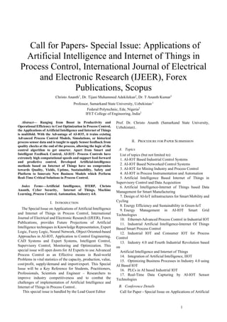 1
 Call for Papers- Special Issue: Applications of
Artificial Intelligence and Internet of Things in
Process Control, International Journal of Electrical
and Electronic Research (IJEER), Forex
Publications, Scopus
Christo Ananth1
, Dr. Tijani Muhammed Adekilekun2
, Dr. T Ananth Kumar3
Professor, Samarkand State University, Uzbekistan 1
Federal Polytechnic, Ede, Nigeria2
IFET College of Engineering, India3
Abstract— Ranging from Boost in Productivity and
Operational Efficiency to Cost Optimization in Process Control,
the Applications of Artificial Intelligence and Internet of Things
is multifold. With the Advantage of AI-IOT, it trains existing
Advanced Process Control Models, Simulations, or historical
process sensor data and is taught to apply Sensor feedback from
quality checks at the end of the process, allowing the logic of the
control algorithm to get smarter. Apart from Smart and
Intelligent Feedback Control, AI-IOT- Process Controls have
extremely high computational speeds and support feed forward
and predictive control. Developed Artificial-intelligence
methods based on Internet of Things have no compromise
towards Quality, Yields, Uptime, Sustainability, Safety and
Platform to Innovate New Business Models which Perform
Real-Time Critical Solutions in Process Control.
Index Terms—Artificial Intelligence, IFERP, Christo
Ananth, Cyber Security, Internet of Things, Machine
Learning, Process Control, Automation, Industry 4.0.
I. INTRODUCTION
The Special Issue on Applications of Artificial Intelligence
and Internet of Things in Process Control, International
Journal of Electrical and Electronic Research (IJEER), Forex
Publications, provides Future Projections of Artificial
Intelligence techniques in Knowledge Representation, Expert
Logic, Fuzzy Logic, Neural Network, Object Oriented-based
Approaches in AI-IOT, Application to Control Engineering,
CAD Systems and Expert Systems, Intelligent Control,
Supervisory Control, Monitoring and Optimization. This
special issue will open doors for AI Experts to use Advanced
Process Control as an Effective means in Real-world
Problems in vital statistics of the capacity, production, value,
cost/profit, supply/demand and import/export. This Special
Issue will be a Key Reference for Students, Practitioners,
Professionals, Scientists and Engineer – Researchers to
improve industry competitiveness and to combat the
challenges of implementation of Artificial Intelligence and
Internet of Things in Process Control..
This special issue is handled by the Lead Guest Editor
Prof. Dr. Christo Ananth (Samarkand State University,
Uzbekistan)..
II. PROCEDURE FOR PAPER SUBMISSION
A. Topics
List of topics (but not limited to):
1. AI-IOT Based Industrial Control Systems
2. AI-IOT Based Networked Control Systems
3. AI-IOT for Mining Industry and Process Control
4. AI-IOT in Process Instrumentation and Automation
5. Artificial Intelligence Based Internet of Things in
Supervisory Control and Data Acquisition
6. Artificial Intelligence-Internet of Things based Data
Management for Smart Manufacturing
7. Design of AI-IoT infrastructures for Smart Mobility and
Cycling
8. Energy Efficiency and Sustainability in Green-IoT
9. Energy Management in AI-IOT Smart Grid
Technologies
10. Ethernet-Advanced Process Control in Industrial IOT
11. Industrial Artificial Intelligence-Internet Of Things
Based Smart Process Control
12. Industrial IOT and Consumer IOT for Process
Control
13. Industry 4.0 and Fourth Industrial Revolution based
on
Artificial Intelligence and Internet of Things
14. Integration of Artificial Intelligence, IIOT
15. Optimizing Business Processes in Industry 4.0 using
AI Based IOT
16. PLCs in AI based Industrial IOT
17. Real-Time Data Capturing by AI-IOT Sensor
Technologies
B. Conference Details
Call for Paper - Special Issue on Applications of Artificial
 