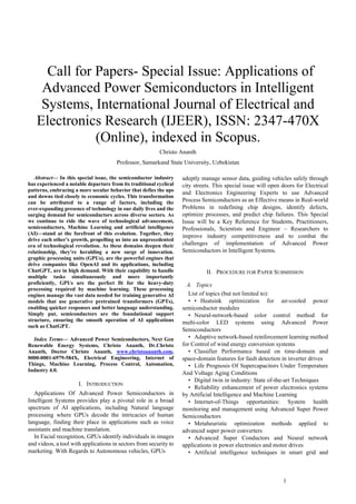 1
 Call for Papers- Special Issue: Applications of
Advanced Power Semiconductors in Intelligent
Systems, International Journal of Electrical and
Electronics Research (IJEER), ISSN: 2347-470X
(Online), indexed in Scopus.
Christo Ananth
Professor, Samarkand State University, Uzbekistan
Abstract— In this special issue, the semiconductor industry
has experienced a notable departure from its traditional cyclical
patterns, embracing a more secular behavior that defies the ups
and downs tied closely to economic cycles. This transformation
can be attributed to a range of factors, including the
ever-expanding presence of technology in our daily lives and the
surging demand for semiconductors across diverse sectors. As
we continue to ride the wave of technological advancement,
semiconductors, Machine Learning and artificial intelligence
(AI)—stand at the forefront of this evolution. Together, they
drive each other's growth, propelling us into an unprecedented
era of technological revolution. As these domains deepen their
relationship, they're heralding a new surge of innovation.
graphic processing units (GPUs), are the powerful engines that
drive companies like OpenAI and its applications, including
ChatGPT, are in high demand. With their capability to handle
multiple tasks simultaneously and more importantly
proficiently, GPUs are the perfect fit for the heavy-duty
processing required by machine learning. These processing
engines manage the vast data needed for training generative AI
models that use generative pretrained transformers (GPTs),
enabling quicker responses and better language understanding.
Simply put, semiconductors are the foundational support
structure, ensuring the smooth operation of AI applications
such as ChatGPT.
Index Terms— Advanced Power Semiconductors, Next Gen
Renewable Energy Systems, Christo Ananth, Dr.Christo
Ananth, Doctor Christo Ananth, www.christoananth.com,
0000-0001-6979-584X, Electrical Engineering, Internet of
Things, Machine Learning, Process Control, Automation,
Industry 4.0.
I. INTRODUCTION
Applications Of Advanced Power Semiconductors in
Intelligent Systems provides play a pivotal role in a broad
spectrum of AI applications, including Natural language
processing where GPUs decode the intricacies of human
language, finding their place in applications such as voice
assistants and machine translation.
In Facial recognition, GPUs identify individuals in images
and videos, a tool with applications in sectors from security to
marketing. With Regards to Autonomous vehicles, GPUs
adeptly manage sensor data, guiding vehicles safely through
city streets. This special issue will open doors for Electrical
and Electronics Engineering Experts to use Advanced
Process Semiconductors as an Effective means in Real-world
Problems in redefining chip designs, identify defects,
optimize processes, and predict chip failures. This Special
Issue will be a Key Reference for Students, Practitioners,
Professionals, Scientists and Engineer – Researchers to
improve industry competitiveness and to combat the
challenges of implementation of Advanced Power
Semiconductors in Intelligent Systems.
II. PROCEDURE FOR PAPER SUBMISSION
A. Topics
List of topics (but not limited to):
• • Heatsink optimization for air-cooled power
semiconductor modules
• Neural-network-based color control method for
multi-color LED systems using Advanced Power
Semiconductors
• Adaptive network-based reinforcement learning method
for Control of wind energy conversion systems
• Classifier Performance based on time-domain and
space-domain features for fault detection in inverter drives
• Life Prognosis Of Supercapacitors Under Temperature
And Voltage Aging Conditions
• Digital twin in industry: State of-the-art Techniques
• Reliability enhancement of power electronics systems
by Artificial Intelligence and Machine Learning
• Internet-of-Things opportunities: System health
monitoring and management using Advanced Super Power
Semiconductors
• Metaheuristic optimization methods applied to
advanced super power converters
• Advanced Super Conductors and Neural network
applications in power electronics and motor drives
• Artificial intelligence techniques in smart grid and
 