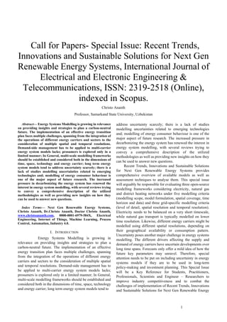 1
 Call for Papers- Special Issue: Recent Trends,
Innovations and Sustainable Solutions for Next Gen
Renewable Energy Systems, International Journal of
Electrical and Electronic Engineering &
Telecommunications, ISSN: 2319-2518 (Online),
indexed in Scopus.
Christo Ananth
Professor, Samarkand State University, Uzbekistan
Abstract— Energy Systems Modelling is growing in relevance
on providing insights and strategies to plan a carbon-neutral
future. The implementation of an effective energy transition
plan faces multiple challenges, spanning from the integration of
the operations of different energy carriers and sectors to the
consideration of multiple spatial and temporal resolutions.
Demand-side management has to be applied to multi-carrier
energy system models lacks; prosumers is explored only in a
limited manner; In General, multi-scale modelling frameworks
should be established and considered both in the dimensions of
time, space, technology and energy carrier; long term energy
system models tend to address uncertainty scarcely; there is a
lack of studies modelling uncertainties related to emerging
technologies and; modelling of energy consumer behaviour is
one of the major aspect of future research. The increased
pressure in decarbonizing the energy system has renewed the
interest in energy system modelling, with several reviews trying
to convey a comprehensive description of the utilized
methodologies as well as providing new insights on how they
can be used to answer new questions.
Index Terms— Next Gen Renewable Energy Systems,
Christo Ananth, Dr.Christo Ananth, Doctor Christo Ananth,
www.christoananth.com, 0000-0001-6979-584X, Electrical
Engineering, Internet of Things, Machine Learning, Process
Control, Automation, Industry 4.0.
I. INTRODUCTION
Energy Systems Modelling is growing in
relevance on providing insights and strategies to plan a
carbon-neutral future. The implementation of an effective
energy transition plan faces multiple challenges, spanning
from the integration of the operations of different energy
carriers and sectors to the consideration of multiple spatial
and temporal resolutions. Demand-side management has to
be applied to multi-carrier energy system models lacks;
prosumers is explored only in a limited manner; In General,
multi-scale modelling frameworks should be established and
considered both in the dimensions of time, space, technology
and energy carrier; long term energy system models tend to
address uncertainty scarcely; there is a lack of studies
modelling uncertainties related to emerging technologies
and; modelling of energy consumer behaviour is one of the
major aspect of future research. The increased pressure in
decarbonizing the energy system has renewed the interest in
energy system modelling, with several reviews trying to
convey a comprehensive description of the utilized
methodologies as well as providing new insights on how they
can be used to answer new questions.
Recent Trends, Innovations and Sustainable Solutions
for Next Gen Renewable Energy Systems provides
comprehensive overview of available models as well as
assessment techniques to analyse them. This special issue
will arguably be responsible for evaluating three open-source
modelling frameworks considering electricity, natural gas
and district heating networks under five modelling criteria
(modelling scope, model formulation, spatial coverage, time
horizon and data) and three grid-specific modelling criteria
(level of detail, spatial resolution and temporal resolution).
Electricity needs to be balanced on a very short timescale,
while natural gas transport is typically modelled on lower
time resolution. Likewise, different energy carriers might be
modelled using different spatial resolutions, depending on
their geographical availability or consumption pattern.
Uncertainty poses another major challenge in energy systems
modelling. The different drivers affecting the supply and
demand of energy carriers have uncertain developments over
long time spans. Forecasts only offer a mild idea of how the
future key parameters may unravel. Therefore, special
attention needs to be put on including uncertainty in energy
systems models if they are to be used in long-term
policy-making and investment planning. This Special Issue
will be a Key Reference for Students, Practitioners,
Professionals, Scientists and Engineer – Researchers to
improve industry competitiveness and to combat the
challenges of implementation of Recent Trends, Innovations
and Sustainable Solutions for Next Gen Renewable Energy
 