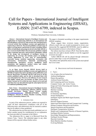 1
 Call for Papers - International Journal of Intelligent
Systems and Applications in Engineering (IJISAE),
E-ISSN: 2147-6799, indexed in Scopus.
Christo Ananth
Professor, Samarkand State University, Uzbekistan
Abstract— International Journal of Intelligent Systems and
Applications in Engineering (IJISAE) is an international and
interdisciplinary journal for both invited and contributed peer
reviewed articles that intelligent systems and applications in
engineering at all levels. The journal publishes a broad range of
papers covering theory and practice in order to facilitate future
efforts of individuals and groups involved in the field. IJISAE, a
peer-reviewed double-blind refereed journal, publishes original
papers featuring innovative and practical technologies related
to the design and development of intelligent systems in
engineering. Its coverage also includes papers on intelligent
systems applications in areas such as nanotechnology,
renewable energy, medicine engineering, Aeronautics and
Astronautics, mechatronics, industrial manufacturing,
bioengineering, agriculture, services, intelligence based
automation and appliances, medical robots and robotic
rehabilitations, space exploration and etc.
As an Open Access Journal, IJISAE devotes itself to
promoting scholarship in intelligent systems and applications in
all fields of engineering and to speeding up the publication cycle
thereof. Researchers worldwide will have full access to all the
articles published online and be able to download them with
zero subscription fees. Moreover, the influence of your research
will rapidly expand once you become an Open Access (OA)
author, because an OA article has more chances to be used and
cited than does one that plods through the subscription barriers
of traditional publishing model.
Index Terms— International Journal of Intelligent Systems
and Applications in Engineering (IJISAE), IJISAE, Christo
Ananth, Dr.Christo Ananth, Doctor Christo Ananth,
www.christoananth.com, 0000-0001-6979-584X, Artificial
Intelligence, Internet of Things, Machine Learning, Process
Control, Automation, Industry 4.0.
I. INTRODUCTION
As part of the submission process, authors are required to
check off their submission's compliance with all of the
following items, and submissions may be returned to authors
that do not adhere to these guidelines.
The submission has not been previously published, nor is it
before another journal for consideration (or an explanation
has been provided in Comments to the Editor).
The submission file i.e. paper is in Microsoft Word file
format (*.doc, *.docx). The submitted paper in any other
format will be rejected without further notice.
The paper is formatted according to the paper requirements
(IJISAE template).
Please suggest three reviewers (name, organization,
official e-mail) who you would recommend to review your
manuscript.The suggested REVIEWERS, must be added as
'Recommended reviewers' at the bottom of Step 3
The referee must have at least a Ph.D. Note that the editor
retains the sole right to decide whether or not the suggested
reviewers are used. 
Author ORCID ID will be placed through submission
process under Step 3. (List of Contributors).
The authors who upload the article to the system must upload
the Cover Letter.
II. PROCEDURE FOR PAPER SUBMISSION
A. Topics
List of topics (but not limited to):
Artificial Intelligence,
Pattern Recognition,
Artificial Neural Networks,
Soft Computing and Fuzzy Systems,
Computer Vision and Active Vision,
Image and Video Processing and Analysis,
Medical Imaging,
Machine Learning,
Data Mining,
Evolutionary algorithms,
Swarm Intelligence,
Intelligent Agents and Multi-Agent Systems,
Ontologies,
Decision Support Systems,
Supervised Semi-Supervised and Unsupervised Learning,
Human-Computer Interaction and Systems,
Speech Generation and Recognition,
Intelligent Transportation Systems,
Models and Computational Theories of Human Cognition,
Intelligent Robotic Systems,
Knowledge Management and Representation,
Intelligent System Design,
Bayesian Learning,
Brain-Machine Interface Systems,
Evolving Methods,
 