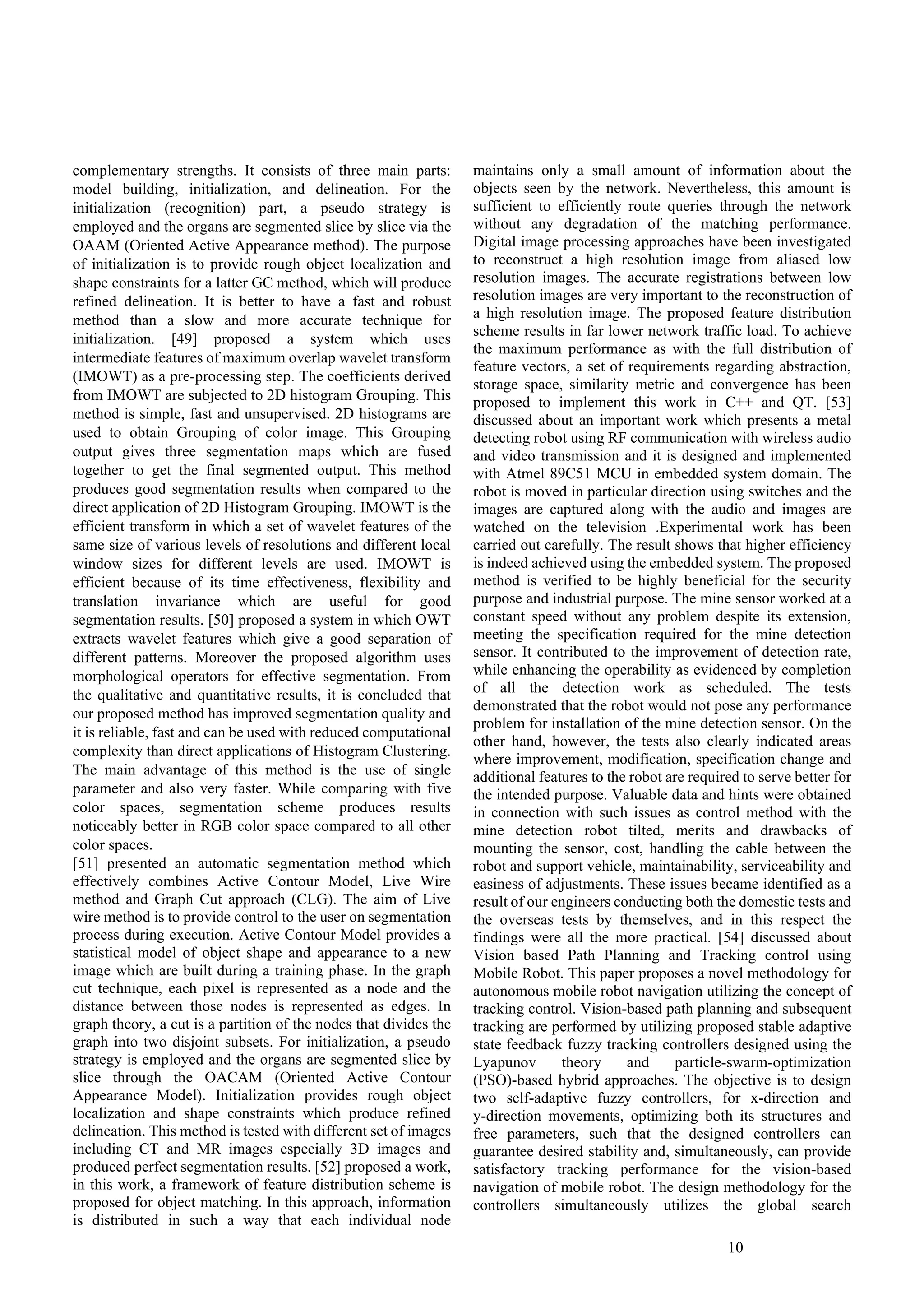 10
complementary strengths. It consists of three main parts:
model building, initialization, and delineation. For the
initialization (recognition) part, a pseudo strategy is
employed and the organs are segmented slice by slice via the
OAAM (Oriented Active Appearance method). The purpose
of initialization is to provide rough object localization and
shape constraints for a latter GC method, which will produce
refined delineation. It is better to have a fast and robust
method than a slow and more accurate technique for
initialization. [49] proposed a system which uses
intermediate features of maximum overlap wavelet transform
(IMOWT) as a pre-processing step. The coefficients derived
from IMOWT are subjected to 2D histogram Grouping. This
method is simple, fast and unsupervised. 2D histograms are
used to obtain Grouping of color image. This Grouping
output gives three segmentation maps which are fused
together to get the final segmented output. This method
produces good segmentation results when compared to the
direct application of 2D Histogram Grouping. IMOWT is the
efficient transform in which a set of wavelet features of the
same size of various levels of resolutions and different local
window sizes for different levels are used. IMOWT is
efficient because of its time effectiveness, flexibility and
translation invariance which are useful for good
segmentation results. [50] proposed a system in which OWT
extracts wavelet features which give a good separation of
different patterns. Moreover the proposed algorithm uses
morphological operators for effective segmentation. From
the qualitative and quantitative results, it is concluded that
our proposed method has improved segmentation quality and
it is reliable, fast and can be used with reduced computational
complexity than direct applications of Histogram Clustering.
The main advantage of this method is the use of single
parameter and also very faster. While comparing with five
color spaces, segmentation scheme produces results
noticeably better in RGB color space compared to all other
color spaces.
[51] presented an automatic segmentation method which
effectively combines Active Contour Model, Live Wire
method and Graph Cut approach (CLG). The aim of Live
wire method is to provide control to the user on segmentation
process during execution. Active Contour Model provides a
statistical model of object shape and appearance to a new
image which are built during a training phase. In the graph
cut technique, each pixel is represented as a node and the
distance between those nodes is represented as edges. In
graph theory, a cut is a partition of the nodes that divides the
graph into two disjoint subsets. For initialization, a pseudo
strategy is employed and the organs are segmented slice by
slice through the OACAM (Oriented Active Contour
Appearance Model). Initialization provides rough object
localization and shape constraints which produce refined
delineation. This method is tested with different set of images
including CT and MR images especially 3D images and
produced perfect segmentation results. [52] proposed a work,
in this work, a framework of feature distribution scheme is
proposed for object matching. In this approach, information
is distributed in such a way that each individual node
maintains only a small amount of information about the
objects seen by the network. Nevertheless, this amount is
sufficient to efficiently route queries through the network
without any degradation of the matching performance.
Digital image processing approaches have been investigated
to reconstruct a high resolution image from aliased low
resolution images. The accurate registrations between low
resolution images are very important to the reconstruction of
a high resolution image. The proposed feature distribution
scheme results in far lower network traffic load. To achieve
the maximum performance as with the full distribution of
feature vectors, a set of requirements regarding abstraction,
storage space, similarity metric and convergence has been
proposed to implement this work in C++ and QT. [53]
discussed about an important work which presents a metal
detecting robot using RF communication with wireless audio
and video transmission and it is designed and implemented
with Atmel 89C51 MCU in embedded system domain. The
robot is moved in particular direction using switches and the
images are captured along with the audio and images are
watched on the television .Experimental work has been
carried out carefully. The result shows that higher efficiency
is indeed achieved using the embedded system. The proposed
method is verified to be highly beneficial for the security
purpose and industrial purpose. The mine sensor worked at a
constant speed without any problem despite its extension,
meeting the specification required for the mine detection
sensor. It contributed to the improvement of detection rate,
while enhancing the operability as evidenced by completion
of all the detection work as scheduled. The tests
demonstrated that the robot would not pose any performance
problem for installation of the mine detection sensor. On the
other hand, however, the tests also clearly indicated areas
where improvement, modification, specification change and
additional features to the robot are required to serve better for
the intended purpose. Valuable data and hints were obtained
in connection with such issues as control method with the
mine detection robot tilted, merits and drawbacks of
mounting the sensor, cost, handling the cable between the
robot and support vehicle, maintainability, serviceability and
easiness of adjustments. These issues became identified as a
result of our engineers conducting both the domestic tests and
the overseas tests by themselves, and in this respect the
findings were all the more practical. [54] discussed about
Vision based Path Planning and Tracking control using
Mobile Robot. This paper proposes a novel methodology for
autonomous mobile robot navigation utilizing the concept of
tracking control. Vision-based path planning and subsequent
tracking are performed by utilizing proposed stable adaptive
state feedback fuzzy tracking controllers designed using the
Lyapunov theory and particle-swarm-optimization
(PSO)-based hybrid approaches. The objective is to design
two self-adaptive fuzzy controllers, for x-direction and
y-direction movements, optimizing both its structures and
free parameters, such that the designed controllers can
guarantee desired stability and, simultaneously, can provide
satisfactory tracking performance for the vision-based
navigation of mobile robot. The design methodology for the
controllers simultaneously utilizes the global search
 