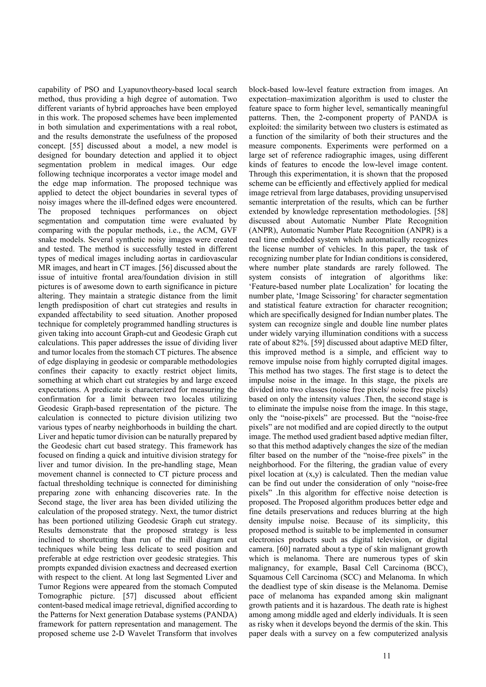11
capability of PSO and Lyapunovtheory-based local search
method, thus providing a high degree of automation. Two
different variants of hybrid approaches have been employed
in this work. The proposed schemes have been implemented
in both simulation and experimentations with a real robot,
and the results demonstrate the usefulness of the proposed
concept. [55] discussed about a model, a new model is
designed for boundary detection and applied it to object
segmentation problem in medical images. Our edge
following technique incorporates a vector image model and
the edge map information. The proposed technique was
applied to detect the object boundaries in several types of
noisy images where the ill-defined edges were encountered.
The proposed techniques performances on object
segmentation and computation time were evaluated by
comparing with the popular methods, i.e., the ACM, GVF
snake models. Several synthetic noisy images were created
and tested. The method is successfully tested in different
types of medical images including aortas in cardiovascular
MR images, and heart in CT images. [56] discussed about the
issue of intuitive frontal area/foundation division in still
pictures is of awesome down to earth significance in picture
altering. They maintain a strategic distance from the limit
length predisposition of chart cut strategies and results in
expanded affectability to seed situation. Another proposed
technique for completely programmed handling structures is
given taking into account Graph-cut and Geodesic Graph cut
calculations. This paper addresses the issue of dividing liver
and tumor locales from the stomach CT pictures. The absence
of edge displaying in geodesic or comparable methodologies
confines their capacity to exactly restrict object limits,
something at which chart cut strategies by and large exceed
expectations. A predicate is characterized for measuring the
confirmation for a limit between two locales utilizing
Geodesic Graph-based representation of the picture. The
calculation is connected to picture division utilizing two
various types of nearby neighborhoods in building the chart.
Liver and hepatic tumor division can be naturally prepared by
the Geodesic chart cut based strategy. This framework has
focused on finding a quick and intuitive division strategy for
liver and tumor division. In the pre-handling stage, Mean
movement channel is connected to CT picture process and
factual thresholding technique is connected for diminishing
preparing zone with enhancing discoveries rate. In the
Second stage, the liver area has been divided utilizing the
calculation of the proposed strategy. Next, the tumor district
has been portioned utilizing Geodesic Graph cut strategy.
Results demonstrate that the proposed strategy is less
inclined to shortcutting than run of the mill diagram cut
techniques while being less delicate to seed position and
preferable at edge restriction over geodesic strategies. This
prompts expanded division exactness and decreased exertion
with respect to the client. At long last Segmented Liver and
Tumor Regions were appeared from the stomach Computed
Tomographic picture. [57] discussed about efficient
content-based medical image retrieval, dignified according to
the Patterns for Next generation Database systems (PANDA)
framework for pattern representation and management. The
proposed scheme use 2-D Wavelet Transform that involves
block-based low-level feature extraction from images. An
expectation–maximization algorithm is used to cluster the
feature space to form higher level, semantically meaningful
patterns. Then, the 2-component property of PANDA is
exploited: the similarity between two clusters is estimated as
a function of the similarity of both their structures and the
measure components. Experiments were performed on a
large set of reference radiographic images, using different
kinds of features to encode the low-level image content.
Through this experimentation, it is shown that the proposed
scheme can be efficiently and effectively applied for medical
image retrieval from large databases, providing unsupervised
semantic interpretation of the results, which can be further
extended by knowledge representation methodologies. [58]
discussed about Automatic Number Plate Recognition
(ANPR), Automatic Number Plate Recognition (ANPR) is a
real time embedded system which automatically recognizes
the license number of vehicles. In this paper, the task of
recognizing number plate for Indian conditions is considered,
where number plate standards are rarely followed. The
system consists of integration of algorithms like:
‘Feature-based number plate Localization’ for locating the
number plate, ‘Image Scissoring’ for character segmentation
and statistical feature extraction for character recognition;
which are specifically designed for Indian number plates. The
system can recognize single and double line number plates
under widely varying illumination conditions with a success
rate of about 82%. [59] discussed about adaptive MED filter,
this improved method is a simple, and efficient way to
remove impulse noise from highly corrupted digital images.
This method has two stages. The first stage is to detect the
impulse noise in the image. In this stage, the pixels are
divided into two classes (noise free pixels/ noise free pixels)
based on only the intensity values .Then, the second stage is
to eliminate the impulse noise from the image. In this stage,
only the “noise-pixels” are processed. But the “noise-free
pixels” are not modified and are copied directly to the output
image. The method used gradient based adptive median filter,
so that this method adaptively changes the size of the median
filter based on the number of the “noise-free pixels” in the
neighborhood. For the filtering, the gradian value of every
pixel location at (x,y) is calculated. Then the median value
can be find out under the consideration of only “noise-free
pixels” .In this algorithm for effective noise detection is
proposed. The Proposed algorithm produces better edge and
fine details preservations and reduces blurring at the high
density impulse noise. Because of its simplicity, this
proposed method is suitable to be implemented in consumer
electronics products such as digital television, or digital
camera. [60] narrated about a type of skin malignant growth
which is melanoma. There are numerous types of skin
malignancy, for example, Basal Cell Carcinoma (BCC),
Squamous Cell Carcinoma (SCC) and Melanoma. In which
the deadliest type of skin disease is the Melanoma. Demise
pace of melanoma has expanded among skin malignant
growth patients and it is hazardous. The death rate is highest
among among middle aged and elderly individuals. It is seen
as risky when it develops beyond the dermis of the skin. This
paper deals with a survey on a few computerized analysis
 