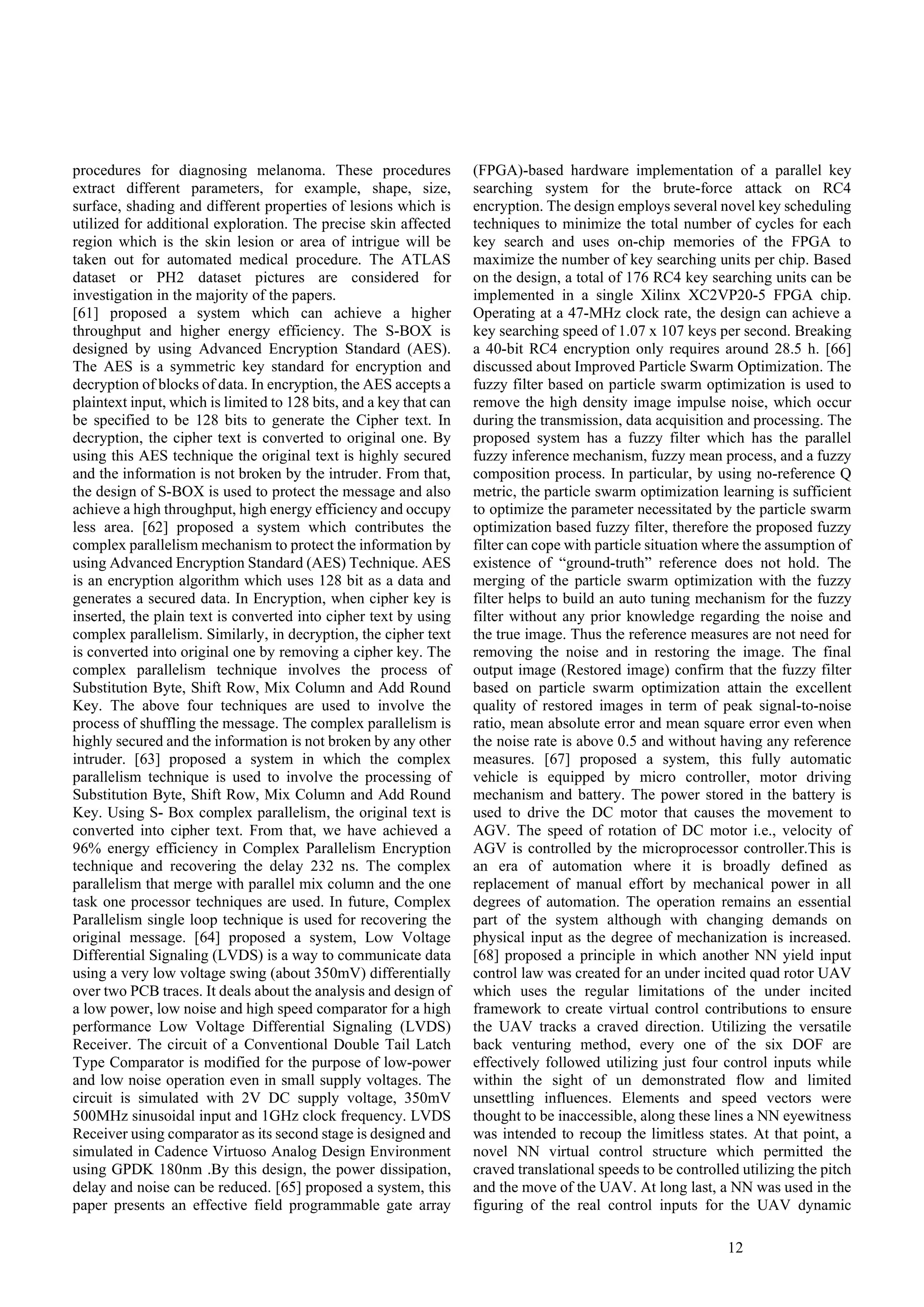 12
procedures for diagnosing melanoma. These procedures
extract different parameters, for example, shape, size,
surface, shading and different properties of lesions which is
utilized for additional exploration. The precise skin affected
region which is the skin lesion or area of intrigue will be
taken out for automated medical procedure. The ATLAS
dataset or PH2 dataset pictures are considered for
investigation in the majority of the papers.
[61] proposed a system which can achieve a higher
throughput and higher energy efficiency. The S-BOX is
designed by using Advanced Encryption Standard (AES).
The AES is a symmetric key standard for encryption and
decryption of blocks of data. In encryption, the AES accepts a
plaintext input, which is limited to 128 bits, and a key that can
be specified to be 128 bits to generate the Cipher text. In
decryption, the cipher text is converted to original one. By
using this AES technique the original text is highly secured
and the information is not broken by the intruder. From that,
the design of S-BOX is used to protect the message and also
achieve a high throughput, high energy efficiency and occupy
less area. [62] proposed a system which contributes the
complex parallelism mechanism to protect the information by
using Advanced Encryption Standard (AES) Technique. AES
is an encryption algorithm which uses 128 bit as a data and
generates a secured data. In Encryption, when cipher key is
inserted, the plain text is converted into cipher text by using
complex parallelism. Similarly, in decryption, the cipher text
is converted into original one by removing a cipher key. The
complex parallelism technique involves the process of
Substitution Byte, Shift Row, Mix Column and Add Round
Key. The above four techniques are used to involve the
process of shuffling the message. The complex parallelism is
highly secured and the information is not broken by any other
intruder. [63] proposed a system in which the complex
parallelism technique is used to involve the processing of
Substitution Byte, Shift Row, Mix Column and Add Round
Key. Using S- Box complex parallelism, the original text is
converted into cipher text. From that, we have achieved a
96% energy efficiency in Complex Parallelism Encryption
technique and recovering the delay 232 ns. The complex
parallelism that merge with parallel mix column and the one
task one processor techniques are used. In future, Complex
Parallelism single loop technique is used for recovering the
original message. [64] proposed a system, Low Voltage
Differential Signaling (LVDS) is a way to communicate data
using a very low voltage swing (about 350mV) differentially
over two PCB traces. It deals about the analysis and design of
a low power, low noise and high speed comparator for a high
performance Low Voltage Differential Signaling (LVDS)
Receiver. The circuit of a Conventional Double Tail Latch
Type Comparator is modified for the purpose of low-power
and low noise operation even in small supply voltages. The
circuit is simulated with 2V DC supply voltage, 350mV
500MHz sinusoidal input and 1GHz clock frequency. LVDS
Receiver using comparator as its second stage is designed and
simulated in Cadence Virtuoso Analog Design Environment
using GPDK 180nm .By this design, the power dissipation,
delay and noise can be reduced. [65] proposed a system, this
paper presents an effective field programmable gate array
(FPGA)-based hardware implementation of a parallel key
searching system for the brute-force attack on RC4
encryption. The design employs several novel key scheduling
techniques to minimize the total number of cycles for each
key search and uses on-chip memories of the FPGA to
maximize the number of key searching units per chip. Based
on the design, a total of 176 RC4 key searching units can be
implemented in a single Xilinx XC2VP20-5 FPGA chip.
Operating at a 47-MHz clock rate, the design can achieve a
key searching speed of 1.07 x 107 keys per second. Breaking
a 40-bit RC4 encryption only requires around 28.5 h. [66]
discussed about Improved Particle Swarm Optimization. The
fuzzy filter based on particle swarm optimization is used to
remove the high density image impulse noise, which occur
during the transmission, data acquisition and processing. The
proposed system has a fuzzy filter which has the parallel
fuzzy inference mechanism, fuzzy mean process, and a fuzzy
composition process. In particular, by using no-reference Q
metric, the particle swarm optimization learning is sufficient
to optimize the parameter necessitated by the particle swarm
optimization based fuzzy filter, therefore the proposed fuzzy
filter can cope with particle situation where the assumption of
existence of “ground-truth” reference does not hold. The
merging of the particle swarm optimization with the fuzzy
filter helps to build an auto tuning mechanism for the fuzzy
filter without any prior knowledge regarding the noise and
the true image. Thus the reference measures are not need for
removing the noise and in restoring the image. The final
output image (Restored image) confirm that the fuzzy filter
based on particle swarm optimization attain the excellent
quality of restored images in term of peak signal-to-noise
ratio, mean absolute error and mean square error even when
the noise rate is above 0.5 and without having any reference
measures. [67] proposed a system, this fully automatic
vehicle is equipped by micro controller, motor driving
mechanism and battery. The power stored in the battery is
used to drive the DC motor that causes the movement to
AGV. The speed of rotation of DC motor i.e., velocity of
AGV is controlled by the microprocessor controller.This is
an era of automation where it is broadly defined as
replacement of manual effort by mechanical power in all
degrees of automation. The operation remains an essential
part of the system although with changing demands on
physical input as the degree of mechanization is increased.
[68] proposed a principle in which another NN yield input
control law was created for an under incited quad rotor UAV
which uses the regular limitations of the under incited
framework to create virtual control contributions to ensure
the UAV tracks a craved direction. Utilizing the versatile
back venturing method, every one of the six DOF are
effectively followed utilizing just four control inputs while
within the sight of un demonstrated flow and limited
unsettling influences. Elements and speed vectors were
thought to be inaccessible, along these lines a NN eyewitness
was intended to recoup the limitless states. At that point, a
novel NN virtual control structure which permitted the
craved translational speeds to be controlled utilizing the pitch
and the move of the UAV. At long last, a NN was used in the
figuring of the real control inputs for the UAV dynamic
 