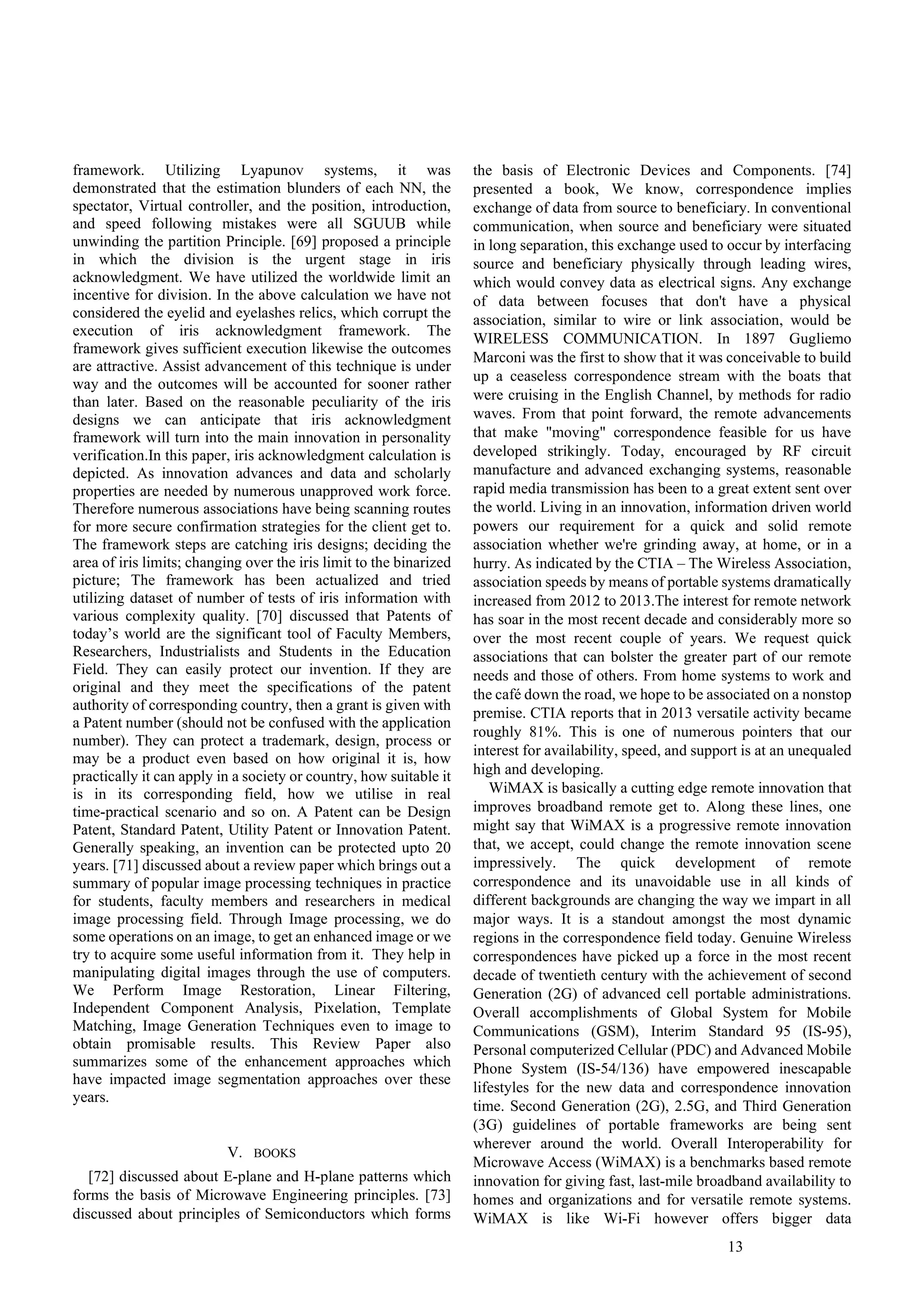 13
framework. Utilizing Lyapunov systems, it was
demonstrated that the estimation blunders of each NN, the
spectator, Virtual controller, and the position, introduction,
and speed following mistakes were all SGUUB while
unwinding the partition Principle. [69] proposed a principle
in which the division is the urgent stage in iris
acknowledgment. We have utilized the worldwide limit an
incentive for division. In the above calculation we have not
considered the eyelid and eyelashes relics, which corrupt the
execution of iris acknowledgment framework. The
framework gives sufficient execution likewise the outcomes
are attractive. Assist advancement of this technique is under
way and the outcomes will be accounted for sooner rather
than later. Based on the reasonable peculiarity of the iris
designs we can anticipate that iris acknowledgment
framework will turn into the main innovation in personality
verification.In this paper, iris acknowledgment calculation is
depicted. As innovation advances and data and scholarly
properties are needed by numerous unapproved work force.
Therefore numerous associations have being scanning routes
for more secure confirmation strategies for the client get to.
The framework steps are catching iris designs; deciding the
area of iris limits; changing over the iris limit to the binarized
picture; The framework has been actualized and tried
utilizing dataset of number of tests of iris information with
various complexity quality. [70] discussed that Patents of
today’s world are the significant tool of Faculty Members,
Researchers, Industrialists and Students in the Education
Field. They can easily protect our invention. If they are
original and they meet the specifications of the patent
authority of corresponding country, then a grant is given with
a Patent number (should not be confused with the application
number). They can protect a trademark, design, process or
may be a product even based on how original it is, how
practically it can apply in a society or country, how suitable it
is in its corresponding field, how we utilise in real
time-practical scenario and so on. A Patent can be Design
Patent, Standard Patent, Utility Patent or Innovation Patent.
Generally speaking, an invention can be protected upto 20
years. [71] discussed about a review paper which brings out a
summary of popular image processing techniques in practice
for students, faculty members and researchers in medical
image processing field. Through Image processing, we do
some operations on an image, to get an enhanced image or we
try to acquire some useful information from it. They help in
manipulating digital images through the use of computers.
We Perform Image Restoration, Linear Filtering,
Independent Component Analysis, Pixelation, Template
Matching, Image Generation Techniques even to image to
obtain promisable results. This Review Paper also
summarizes some of the enhancement approaches which
have impacted image segmentation approaches over these
years.
V. BOOKS
[72] discussed about E-plane and H-plane patterns which
forms the basis of Microwave Engineering principles. [73]
discussed about principles of Semiconductors which forms
the basis of Electronic Devices and Components. [74]
presented a book, We know, correspondence implies
exchange of data from source to beneficiary. In conventional
communication, when source and beneficiary were situated
in long separation, this exchange used to occur by interfacing
source and beneficiary physically through leading wires,
which would convey data as electrical signs. Any exchange
of data between focuses that don't have a physical
association, similar to wire or link association, would be
WIRELESS COMMUNICATION. In 1897 Gugliemo
Marconi was the first to show that it was conceivable to build
up a ceaseless correspondence stream with the boats that
were cruising in the English Channel, by methods for radio
waves. From that point forward, the remote advancements
that make "moving" correspondence feasible for us have
developed strikingly. Today, encouraged by RF circuit
manufacture and advanced exchanging systems, reasonable
rapid media transmission has been to a great extent sent over
the world. Living in an innovation, information driven world
powers our requirement for a quick and solid remote
association whether we're grinding away, at home, or in a
hurry. As indicated by the CTIA – The Wireless Association,
association speeds by means of portable systems dramatically
increased from 2012 to 2013.The interest for remote network
has soar in the most recent decade and considerably more so
over the most recent couple of years. We request quick
associations that can bolster the greater part of our remote
needs and those of others. From home systems to work and
the café down the road, we hope to be associated on a nonstop
premise. CTIA reports that in 2013 versatile activity became
roughly 81%. This is one of numerous pointers that our
interest for availability, speed, and support is at an unequaled
high and developing.
WiMAX is basically a cutting edge remote innovation that
improves broadband remote get to. Along these lines, one
might say that WiMAX is a progressive remote innovation
that, we accept, could change the remote innovation scene
impressively. The quick development of remote
correspondence and its unavoidable use in all kinds of
different backgrounds are changing the way we impart in all
major ways. It is a standout amongst the most dynamic
regions in the correspondence field today. Genuine Wireless
correspondences have picked up a force in the most recent
decade of twentieth century with the achievement of second
Generation (2G) of advanced cell portable administrations.
Overall accomplishments of Global System for Mobile
Communications (GSM), Interim Standard 95 (IS-95),
Personal computerized Cellular (PDC) and Advanced Mobile
Phone System (IS-54/136) have empowered inescapable
lifestyles for the new data and correspondence innovation
time. Second Generation (2G), 2.5G, and Third Generation
(3G) guidelines of portable frameworks are being sent
wherever around the world. Overall Interoperability for
Microwave Access (WiMAX) is a benchmarks based remote
innovation for giving fast, last-mile broadband availability to
homes and organizations and for versatile remote systems.
WiMAX is like Wi-Fi however offers bigger data
 
