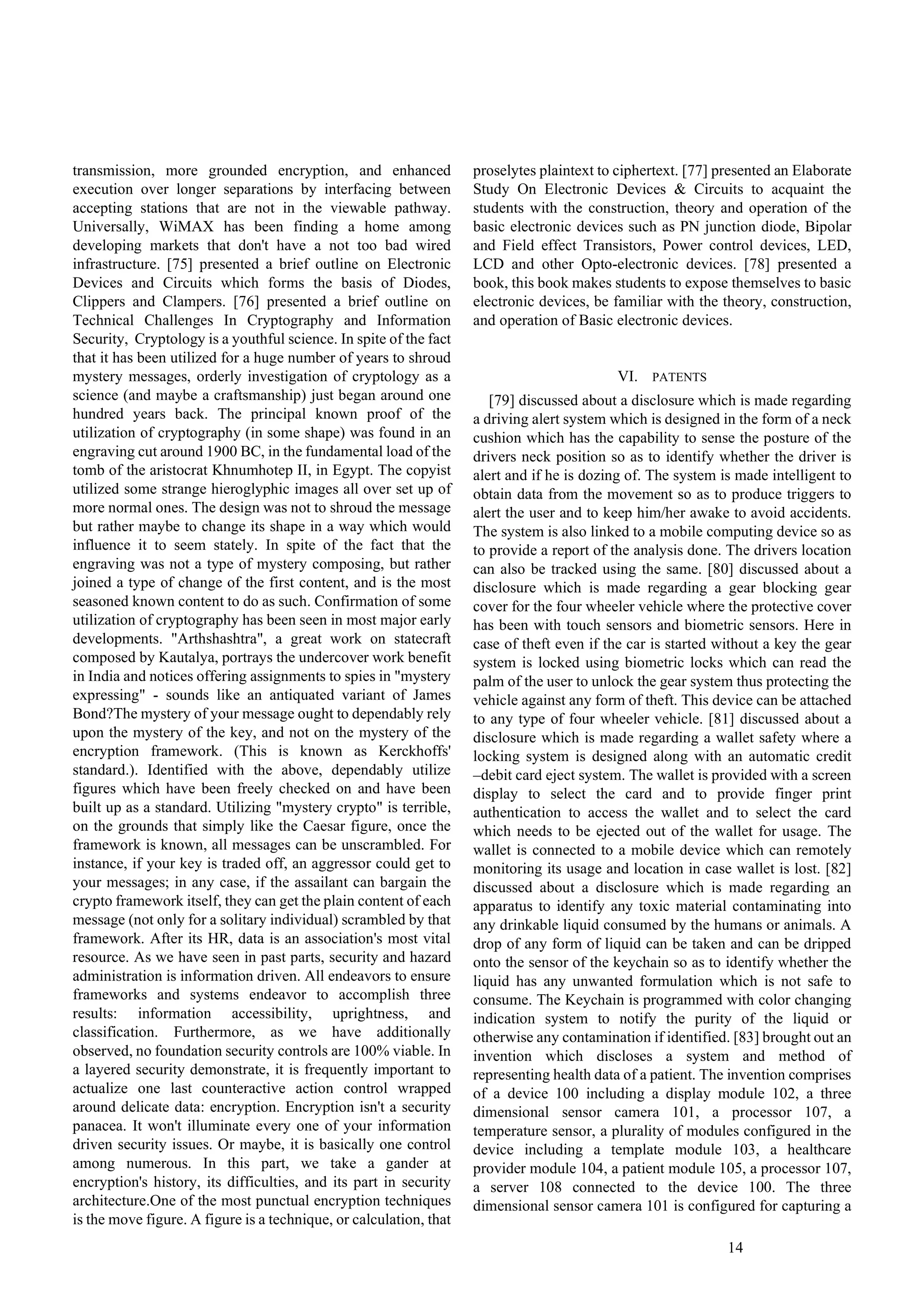 14
transmission, more grounded encryption, and enhanced
execution over longer separations by interfacing between
accepting stations that are not in the viewable pathway.
Universally, WiMAX has been finding a home among
developing markets that don't have a not too bad wired
infrastructure. [75] presented a brief outline on Electronic
Devices and Circuits which forms the basis of Diodes,
Clippers and Clampers. [76] presented a brief outline on
Technical Challenges In Cryptography and Information
Security, Cryptology is a youthful science. In spite of the fact
that it has been utilized for a huge number of years to shroud
mystery messages, orderly investigation of cryptology as a
science (and maybe a craftsmanship) just began around one
hundred years back. The principal known proof of the
utilization of cryptography (in some shape) was found in an
engraving cut around 1900 BC, in the fundamental load of the
tomb of the aristocrat Khnumhotep II, in Egypt. The copyist
utilized some strange hieroglyphic images all over set up of
more normal ones. The design was not to shroud the message
but rather maybe to change its shape in a way which would
influence it to seem stately. In spite of the fact that the
engraving was not a type of mystery composing, but rather
joined a type of change of the first content, and is the most
seasoned known content to do as such. Confirmation of some
utilization of cryptography has been seen in most major early
developments. "Arthshashtra", a great work on statecraft
composed by Kautalya, portrays the undercover work benefit
in India and notices offering assignments to spies in "mystery
expressing" - sounds like an antiquated variant of James
Bond?The mystery of your message ought to dependably rely
upon the mystery of the key, and not on the mystery of the
encryption framework. (This is known as Kerckhoffs'
standard.). Identified with the above, dependably utilize
figures which have been freely checked on and have been
built up as a standard. Utilizing "mystery crypto" is terrible,
on the grounds that simply like the Caesar figure, once the
framework is known, all messages can be unscrambled. For
instance, if your key is traded off, an aggressor could get to
your messages; in any case, if the assailant can bargain the
crypto framework itself, they can get the plain content of each
message (not only for a solitary individual) scrambled by that
framework. After its HR, data is an association's most vital
resource. As we have seen in past parts, security and hazard
administration is information driven. All endeavors to ensure
frameworks and systems endeavor to accomplish three
results: information accessibility, uprightness, and
classification. Furthermore, as we have additionally
observed, no foundation security controls are 100% viable. In
a layered security demonstrate, it is frequently important to
actualize one last counteractive action control wrapped
around delicate data: encryption. Encryption isn't a security
panacea. It won't illuminate every one of your information
driven security issues. Or maybe, it is basically one control
among numerous. In this part, we take a gander at
encryption's history, its difficulties, and its part in security
architecture.One of the most punctual encryption techniques
is the move figure. A figure is a technique, or calculation, that
proselytes plaintext to ciphertext. [77] presented an Elaborate
Study On Electronic Devices & Circuits to acquaint the
students with the construction, theory and operation of the
basic electronic devices such as PN junction diode, Bipolar
and Field effect Transistors, Power control devices, LED,
LCD and other Opto-electronic devices. [78] presented a
book, this book makes students to expose themselves to basic
electronic devices, be familiar with the theory, construction,
and operation of Basic electronic devices.
VI. PATENTS
[79] discussed about a disclosure which is made regarding
a driving alert system which is designed in the form of a neck
cushion which has the capability to sense the posture of the
drivers neck position so as to identify whether the driver is
alert and if he is dozing of. The system is made intelligent to
obtain data from the movement so as to produce triggers to
alert the user and to keep him/her awake to avoid accidents.
The system is also linked to a mobile computing device so as
to provide a report of the analysis done. The drivers location
can also be tracked using the same. [80] discussed about a
disclosure which is made regarding a gear blocking gear
cover for the four wheeler vehicle where the protective cover
has been with touch sensors and biometric sensors. Here in
case of theft even if the car is started without a key the gear
system is locked using biometric locks which can read the
palm of the user to unlock the gear system thus protecting the
vehicle against any form of theft. This device can be attached
to any type of four wheeler vehicle. [81] discussed about a
disclosure which is made regarding a wallet safety where a
locking system is designed along with an automatic credit
–debit card eject system. The wallet is provided with a screen
display to select the card and to provide finger print
authentication to access the wallet and to select the card
which needs to be ejected out of the wallet for usage. The
wallet is connected to a mobile device which can remotely
monitoring its usage and location in case wallet is lost. [82]
discussed about a disclosure which is made regarding an
apparatus to identify any toxic material contaminating into
any drinkable liquid consumed by the humans or animals. A
drop of any form of liquid can be taken and can be dripped
onto the sensor of the keychain so as to identify whether the
liquid has any unwanted formulation which is not safe to
consume. The Keychain is programmed with color changing
indication system to notify the purity of the liquid or
otherwise any contamination if identified. [83] brought out an
invention which discloses a system and method of
representing health data of a patient. The invention comprises
of a device 100 including a display module 102, a three
dimensional sensor camera 101, a processor 107, a
temperature sensor, a plurality of modules configured in the
device including a template module 103, a healthcare
provider module 104, a patient module 105, a processor 107,
a server 108 connected to the device 100. The three
dimensional sensor camera 101 is configured for capturing a
 