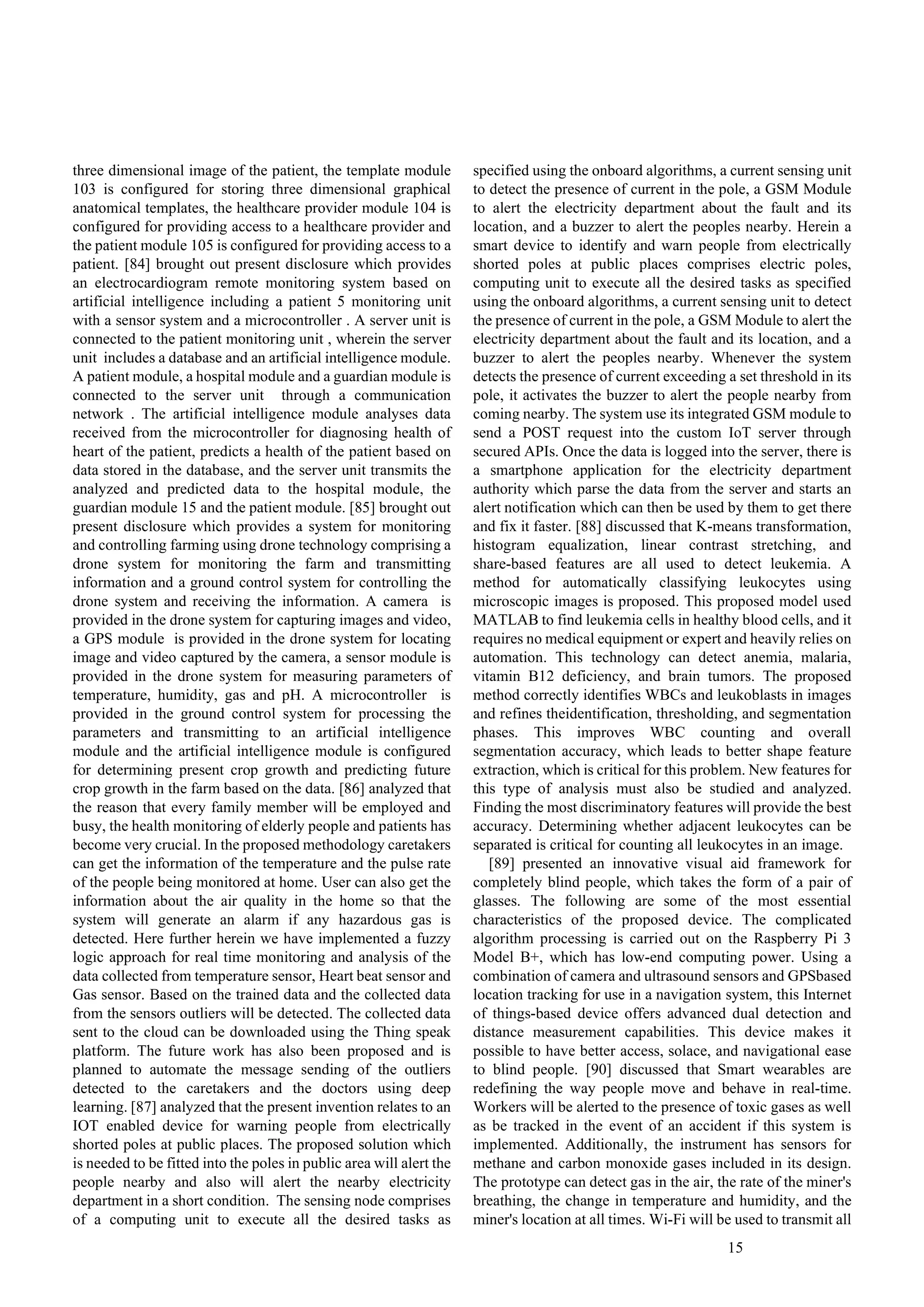 15
three dimensional image of the patient, the template module
103 is configured for storing three dimensional graphical
anatomical templates, the healthcare provider module 104 is
configured for providing access to a healthcare provider and
the patient module 105 is configured for providing access to a
patient. [84] brought out present disclosure which provides
an electrocardiogram remote monitoring system based on
artificial intelligence including a patient 5 monitoring unit
with a sensor system and a microcontroller . A server unit is
connected to the patient monitoring unit , wherein the server
unit includes a database and an artificial intelligence module.
A patient module, a hospital module and a guardian module is
connected to the server unit through a communication
network . The artificial intelligence module analyses data
received from the microcontroller for diagnosing health of
heart of the patient, predicts a health of the patient based on
data stored in the database, and the server unit transmits the
analyzed and predicted data to the hospital module, the
guardian module 15 and the patient module. [85] brought out
present disclosure which provides a system for monitoring
and controlling farming using drone technology comprising a
drone system for monitoring the farm and transmitting
information and a ground control system for controlling the
drone system and receiving the information. A camera is
provided in the drone system for capturing images and video,
a GPS module is provided in the drone system for locating
image and video captured by the camera, a sensor module is
provided in the drone system for measuring parameters of
temperature, humidity, gas and pH. A microcontroller is
provided in the ground control system for processing the
parameters and transmitting to an artificial intelligence
module and the artificial intelligence module is configured
for determining present crop growth and predicting future
crop growth in the farm based on the data. [86] analyzed that
the reason that every family member will be employed and
busy, the health monitoring of elderly people and patients has
become very crucial. In the proposed methodology caretakers
can get the information of the temperature and the pulse rate
of the people being monitored at home. User can also get the
information about the air quality in the home so that the
system will generate an alarm if any hazardous gas is
detected. Here further herein we have implemented a fuzzy
logic approach for real time monitoring and analysis of the
data collected from temperature sensor, Heart beat sensor and
Gas sensor. Based on the trained data and the collected data
from the sensors outliers will be detected. The collected data
sent to the cloud can be downloaded using the Thing speak
platform. The future work has also been proposed and is
planned to automate the message sending of the outliers
detected to the caretakers and the doctors using deep
learning. [87] analyzed that the present invention relates to an
IOT enabled device for warning people from electrically
shorted poles at public places. The proposed solution which
is needed to be fitted into the poles in public area will alert the
people nearby and also will alert the nearby electricity
department in a short condition. The sensing node comprises
of a computing unit to execute all the desired tasks as
specified using the onboard algorithms, a current sensing unit
to detect the presence of current in the pole, a GSM Module
to alert the electricity department about the fault and its
location, and a buzzer to alert the peoples nearby. Herein a
smart device to identify and warn people from electrically
shorted poles at public places comprises electric poles,
computing unit to execute all the desired tasks as specified
using the onboard algorithms, a current sensing unit to detect
the presence of current in the pole, a GSM Module to alert the
electricity department about the fault and its location, and a
buzzer to alert the peoples nearby. Whenever the system
detects the presence of current exceeding a set threshold in its
pole, it activates the buzzer to alert the people nearby from
coming nearby. The system use its integrated GSM module to
send a POST request into the custom IoT server through
secured APIs. Once the data is logged into the server, there is
a smartphone application for the electricity department
authority which parse the data from the server and starts an
alert notification which can then be used by them to get there
and fix it faster. [88] discussed that K-means transformation,
histogram equalization, linear contrast stretching, and
share-based features are all used to detect leukemia. A
method for automatically classifying leukocytes using
microscopic images is proposed. This proposed model used
MATLAB to find leukemia cells in healthy blood cells, and it
requires no medical equipment or expert and heavily relies on
automation. This technology can detect anemia, malaria,
vitamin B12 deficiency, and brain tumors. The proposed
method correctly identifies WBCs and leukoblasts in images
and refines theidentification, thresholding, and segmentation
phases. This improves WBC counting and overall
segmentation accuracy, which leads to better shape feature
extraction, which is critical for this problem. New features for
this type of analysis must also be studied and analyzed.
Finding the most discriminatory features will provide the best
accuracy. Determining whether adjacent leukocytes can be
separated is critical for counting all leukocytes in an image.
[89] presented an innovative visual aid framework for
completely blind people, which takes the form of a pair of
glasses. The following are some of the most essential
characteristics of the proposed device. The complicated
algorithm processing is carried out on the Raspberry Pi 3
Model B+, which has low-end computing power. Using a
combination of camera and ultrasound sensors and GPSbased
location tracking for use in a navigation system, this Internet
of things-based device offers advanced dual detection and
distance measurement capabilities. This device makes it
possible to have better access, solace, and navigational ease
to blind people. [90] discussed that Smart wearables are
redefining the way people move and behave in real-time.
Workers will be alerted to the presence of toxic gases as well
as be tracked in the event of an accident if this system is
implemented. Additionally, the instrument has sensors for
methane and carbon monoxide gases included in its design.
The prototype can detect gas in the air, the rate of the miner's
breathing, the change in temperature and humidity, and the
miner's location at all times. Wi-Fi will be used to transmit all
 