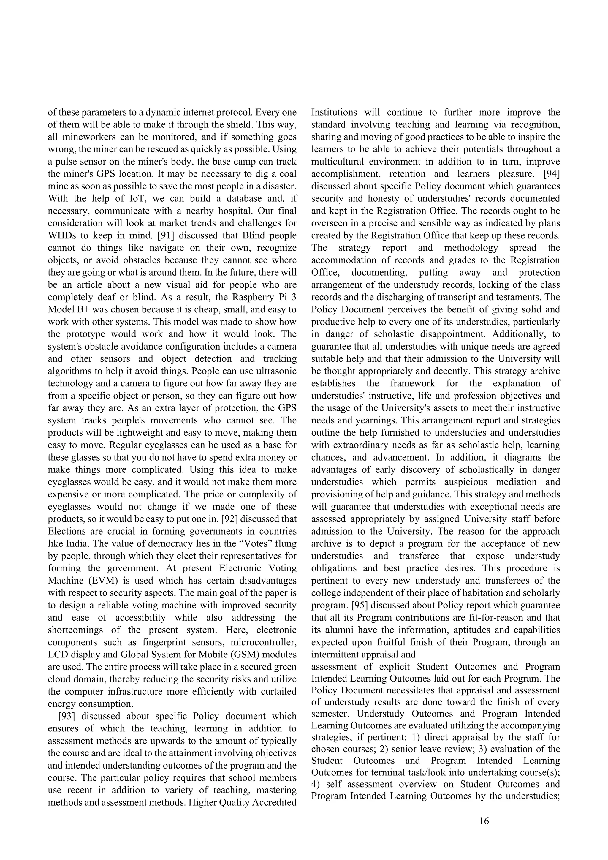16
of these parameters to a dynamic internet protocol. Every one
of them will be able to make it through the shield. This way,
all mineworkers can be monitored, and if something goes
wrong, the miner can be rescued as quickly as possible. Using
a pulse sensor on the miner's body, the base camp can track
the miner's GPS location. It may be necessary to dig a coal
mine as soon as possible to save the most people in a disaster.
With the help of IoT, we can build a database and, if
necessary, communicate with a nearby hospital. Our final
consideration will look at market trends and challenges for
WHDs to keep in mind. [91] discussed that Blind people
cannot do things like navigate on their own, recognize
objects, or avoid obstacles because they cannot see where
they are going or what is around them. In the future, there will
be an article about a new visual aid for people who are
completely deaf or blind. As a result, the Raspberry Pi 3
Model B+ was chosen because it is cheap, small, and easy to
work with other systems. This model was made to show how
the prototype would work and how it would look. The
system's obstacle avoidance configuration includes a camera
and other sensors and object detection and tracking
algorithms to help it avoid things. People can use ultrasonic
technology and a camera to figure out how far away they are
from a specific object or person, so they can figure out how
far away they are. As an extra layer of protection, the GPS
system tracks people's movements who cannot see. The
products will be lightweight and easy to move, making them
easy to move. Regular eyeglasses can be used as a base for
these glasses so that you do not have to spend extra money or
make things more complicated. Using this idea to make
eyeglasses would be easy, and it would not make them more
expensive or more complicated. The price or complexity of
eyeglasses would not change if we made one of these
products, so it would be easy to put one in. [92] discussed that
Elections are crucial in forming governments in countries
like India. The value of democracy lies in the “Votes” flung
by people, through which they elect their representatives for
forming the government. At present Electronic Voting
Machine (EVM) is used which has certain disadvantages
with respect to security aspects. The main goal of the paper is
to design a reliable voting machine with improved security
and ease of accessibility while also addressing the
shortcomings of the present system. Here, electronic
components such as fingerprint sensors, microcontroller,
LCD display and Global System for Mobile (GSM) modules
are used. The entire process will take place in a secured green
cloud domain, thereby reducing the security risks and utilize
the computer infrastructure more efficiently with curtailed
energy consumption.
[93] discussed about specific Policy document which
ensures of which the teaching, learning in addition to
assessment methods are upwards to the amount of typically
the course and are ideal to the attainment involving objectives
and intended understanding outcomes of the program and the
course. The particular policy requires that school members
use recent in addition to variety of teaching, mastering
methods and assessment methods. Higher Quality Accredited
Institutions will continue to further more improve the
standard involving teaching and learning via recognition,
sharing and moving of good practices to be able to inspire the
learners to be able to achieve their potentials throughout a
multicultural environment in addition to in turn, improve
accomplishment, retention and learners pleasure. [94]
discussed about specific Policy document which guarantees
security and honesty of understudies' records documented
and kept in the Registration Office. The records ought to be
overseen in a precise and sensible way as indicated by plans
created by the Registration Office that keep up these records.
The strategy report and methodology spread the
accommodation of records and grades to the Registration
Office, documenting, putting away and protection
arrangement of the understudy records, locking of the class
records and the discharging of transcript and testaments. The
Policy Document perceives the benefit of giving solid and
productive help to every one of its understudies, particularly
in danger of scholastic disappointment. Additionally, to
guarantee that all understudies with unique needs are agreed
suitable help and that their admission to the University will
be thought appropriately and decently. This strategy archive
establishes the framework for the explanation of
understudies' instructive, life and profession objectives and
the usage of the University's assets to meet their instructive
needs and yearnings. This arrangement report and strategies
outline the help furnished to understudies and understudies
with extraordinary needs as far as scholastic help, learning
chances, and advancement. In addition, it diagrams the
advantages of early discovery of scholastically in danger
understudies which permits auspicious mediation and
provisioning of help and guidance. This strategy and methods
will guarantee that understudies with exceptional needs are
assessed appropriately by assigned University staff before
admission to the University. The reason for the approach
archive is to depict a program for the acceptance of new
understudies and transferee that expose understudy
obligations and best practice desires. This procedure is
pertinent to every new understudy and transferees of the
college independent of their place of habitation and scholarly
program. [95] discussed about Policy report which guarantee
that all its Program contributions are fit-for-reason and that
its alumni have the information, aptitudes and capabilities
expected upon fruitful finish of their Program, through an
intermittent appraisal and
assessment of explicit Student Outcomes and Program
Intended Learning Outcomes laid out for each Program. The
Policy Document necessitates that appraisal and assessment
of understudy results are done toward the finish of every
semester. Understudy Outcomes and Program Intended
Learning Outcomes are evaluated utilizing the accompanying
strategies, if pertinent: 1) direct appraisal by the staff for
chosen courses; 2) senior leave review; 3) evaluation of the
Student Outcomes and Program Intended Learning
Outcomes for terminal task/look into undertaking course(s);
4) self assessment overview on Student Outcomes and
Program Intended Learning Outcomes by the understudies;
 