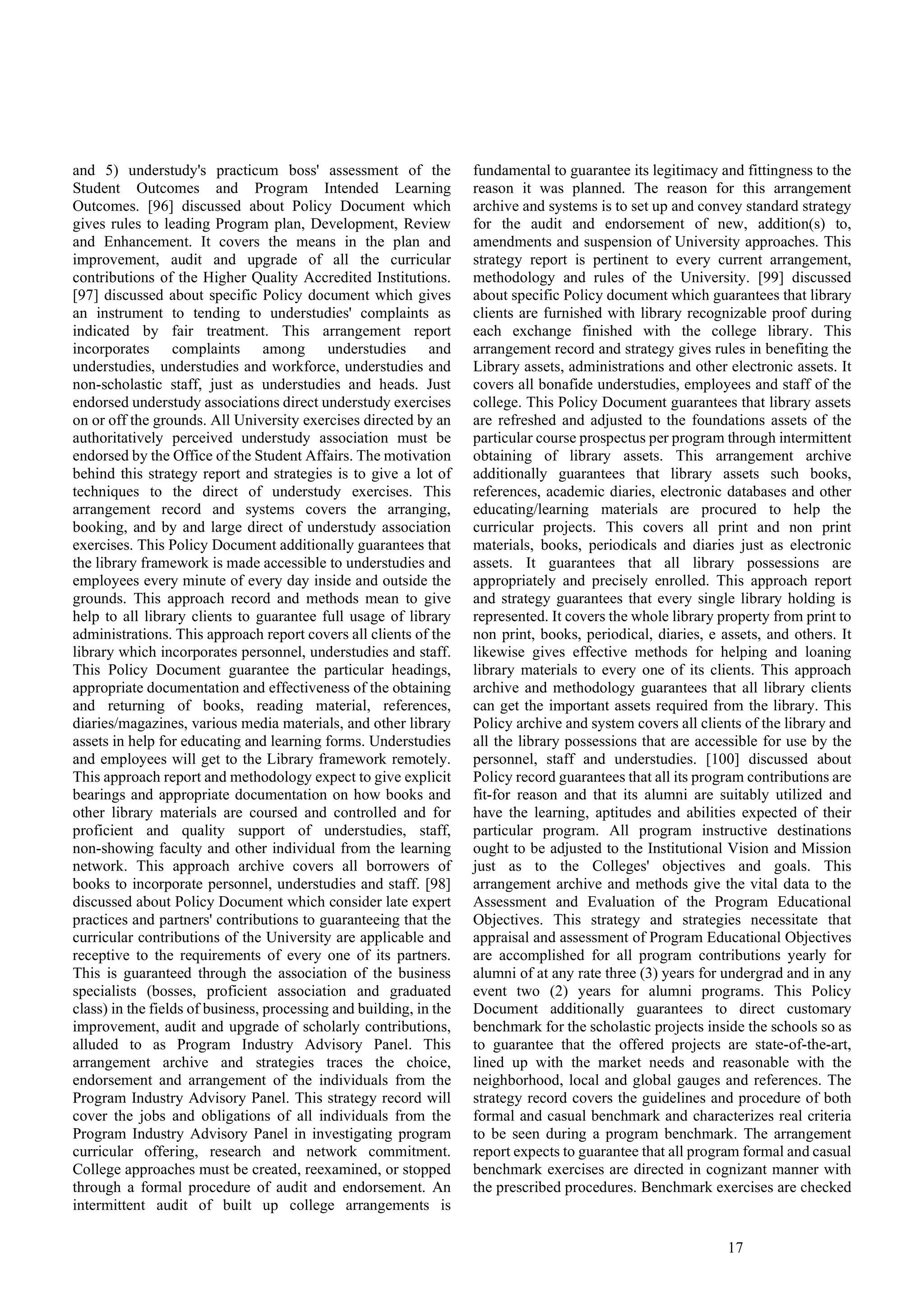 17
and 5) understudy's practicum boss' assessment of the
Student Outcomes and Program Intended Learning
Outcomes. [96] discussed about Policy Document which
gives rules to leading Program plan, Development, Review
and Enhancement. It covers the means in the plan and
improvement, audit and upgrade of all the curricular
contributions of the Higher Quality Accredited Institutions.
[97] discussed about specific Policy document which gives
an instrument to tending to understudies' complaints as
indicated by fair treatment. This arrangement report
incorporates complaints among understudies and
understudies, understudies and workforce, understudies and
non-scholastic staff, just as understudies and heads. Just
endorsed understudy associations direct understudy exercises
on or off the grounds. All University exercises directed by an
authoritatively perceived understudy association must be
endorsed by the Office of the Student Affairs. The motivation
behind this strategy report and strategies is to give a lot of
techniques to the direct of understudy exercises. This
arrangement record and systems covers the arranging,
booking, and by and large direct of understudy association
exercises. This Policy Document additionally guarantees that
the library framework is made accessible to understudies and
employees every minute of every day inside and outside the
grounds. This approach record and methods mean to give
help to all library clients to guarantee full usage of library
administrations. This approach report covers all clients of the
library which incorporates personnel, understudies and staff.
This Policy Document guarantee the particular headings,
appropriate documentation and effectiveness of the obtaining
and returning of books, reading material, references,
diaries/magazines, various media materials, and other library
assets in help for educating and learning forms. Understudies
and employees will get to the Library framework remotely.
This approach report and methodology expect to give explicit
bearings and appropriate documentation on how books and
other library materials are coursed and controlled and for
proficient and quality support of understudies, staff,
non-showing faculty and other individual from the learning
network. This approach archive covers all borrowers of
books to incorporate personnel, understudies and staff. [98]
discussed about Policy Document which consider late expert
practices and partners' contributions to guaranteeing that the
curricular contributions of the University are applicable and
receptive to the requirements of every one of its partners.
This is guaranteed through the association of the business
specialists (bosses, proficient association and graduated
class) in the fields of business, processing and building, in the
improvement, audit and upgrade of scholarly contributions,
alluded to as Program Industry Advisory Panel. This
arrangement archive and strategies traces the choice,
endorsement and arrangement of the individuals from the
Program Industry Advisory Panel. This strategy record will
cover the jobs and obligations of all individuals from the
Program Industry Advisory Panel in investigating program
curricular offering, research and network commitment.
College approaches must be created, reexamined, or stopped
through a formal procedure of audit and endorsement. An
intermittent audit of built up college arrangements is
fundamental to guarantee its legitimacy and fittingness to the
reason it was planned. The reason for this arrangement
archive and systems is to set up and convey standard strategy
for the audit and endorsement of new, addition(s) to,
amendments and suspension of University approaches. This
strategy report is pertinent to every current arrangement,
methodology and rules of the University. [99] discussed
about specific Policy document which guarantees that library
clients are furnished with library recognizable proof during
each exchange finished with the college library. This
arrangement record and strategy gives rules in benefiting the
Library assets, administrations and other electronic assets. It
covers all bonafide understudies, employees and staff of the
college. This Policy Document guarantees that library assets
are refreshed and adjusted to the foundations assets of the
particular course prospectus per program through intermittent
obtaining of library assets. This arrangement archive
additionally guarantees that library assets such books,
references, academic diaries, electronic databases and other
educating/learning materials are procured to help the
curricular projects. This covers all print and non print
materials, books, periodicals and diaries just as electronic
assets. It guarantees that all library possessions are
appropriately and precisely enrolled. This approach report
and strategy guarantees that every single library holding is
represented. It covers the whole library property from print to
non print, books, periodical, diaries, e assets, and others. It
likewise gives effective methods for helping and loaning
library materials to every one of its clients. This approach
archive and methodology guarantees that all library clients
can get the important assets required from the library. This
Policy archive and system covers all clients of the library and
all the library possessions that are accessible for use by the
personnel, staff and understudies. [100] discussed about
Policy record guarantees that all its program contributions are
fit-for reason and that its alumni are suitably utilized and
have the learning, aptitudes and abilities expected of their
particular program. All program instructive destinations
ought to be adjusted to the Institutional Vision and Mission
just as to the Colleges' objectives and goals. This
arrangement archive and methods give the vital data to the
Assessment and Evaluation of the Program Educational
Objectives. This strategy and strategies necessitate that
appraisal and assessment of Program Educational Objectives
are accomplished for all program contributions yearly for
alumni of at any rate three (3) years for undergrad and in any
event two (2) years for alumni programs. This Policy
Document additionally guarantees to direct customary
benchmark for the scholastic projects inside the schools so as
to guarantee that the offered projects are state-of-the-art,
lined up with the market needs and reasonable with the
neighborhood, local and global gauges and references. The
strategy record covers the guidelines and procedure of both
formal and casual benchmark and characterizes real criteria
to be seen during a program benchmark. The arrangement
report expects to guarantee that all program formal and casual
benchmark exercises are directed in cognizant manner with
the prescribed procedures. Benchmark exercises are checked
 