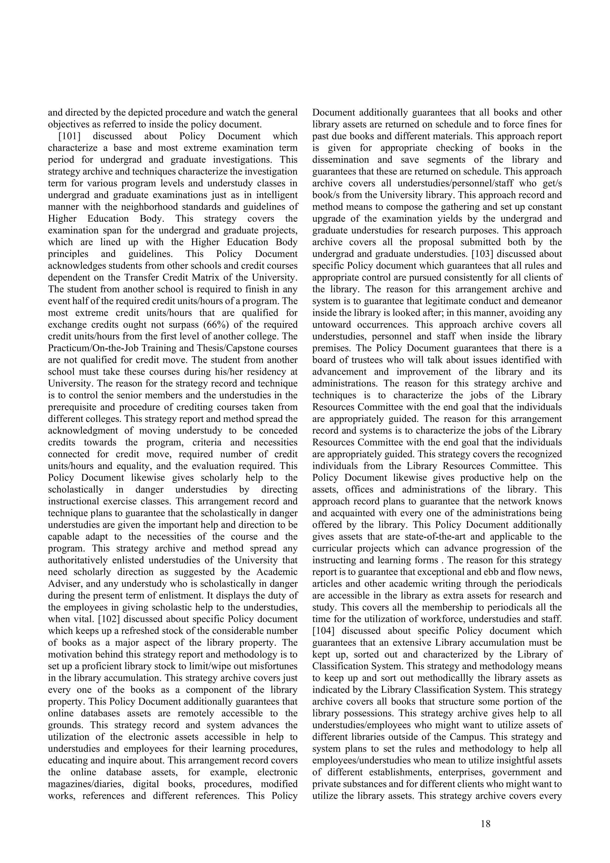 18
and directed by the depicted procedure and watch the general
objectives as referred to inside the policy document.
[101] discussed about Policy Document which
characterize a base and most extreme examination term
period for undergrad and graduate investigations. This
strategy archive and techniques characterize the investigation
term for various program levels and understudy classes in
undergrad and graduate examinations just as in intelligent
manner with the neighborhood standards and guidelines of
Higher Education Body. This strategy covers the
examination span for the undergrad and graduate projects,
which are lined up with the Higher Education Body
principles and guidelines. This Policy Document
acknowledges students from other schools and credit courses
dependent on the Transfer Credit Matrix of the University.
The student from another school is required to finish in any
event half of the required credit units/hours of a program. The
most extreme credit units/hours that are qualified for
exchange credits ought not surpass (66%) of the required
credit units/hours from the first level of another college. The
Practicum/On-the-Job Training and Thesis/Capstone courses
are not qualified for credit move. The student from another
school must take these courses during his/her residency at
University. The reason for the strategy record and technique
is to control the senior members and the understudies in the
prerequisite and procedure of crediting courses taken from
different colleges. This strategy report and method spread the
acknowledgment of moving understudy to be conceded
credits towards the program, criteria and necessities
connected for credit move, required number of credit
units/hours and equality, and the evaluation required. This
Policy Document likewise gives scholarly help to the
scholastically in danger understudies by directing
instructional exercise classes. This arrangement record and
technique plans to guarantee that the scholastically in danger
understudies are given the important help and direction to be
capable adapt to the necessities of the course and the
program. This strategy archive and method spread any
authoritatively enlisted understudies of the University that
need scholarly direction as suggested by the Academic
Adviser, and any understudy who is scholastically in danger
during the present term of enlistment. It displays the duty of
the employees in giving scholastic help to the understudies,
when vital. [102] discussed about specific Policy document
which keeps up a refreshed stock of the considerable number
of books as a major aspect of the library property. The
motivation behind this strategy report and methodology is to
set up a proficient library stock to limit/wipe out misfortunes
in the library accumulation. This strategy archive covers just
every one of the books as a component of the library
property. This Policy Document additionally guarantees that
online databases assets are remotely accessible to the
grounds. This strategy record and system advances the
utilization of the electronic assets accessible in help to
understudies and employees for their learning procedures,
educating and inquire about. This arrangement record covers
the online database assets, for example, electronic
magazines/diaries, digital books, procedures, modified
works, references and different references. This Policy
Document additionally guarantees that all books and other
library assets are returned on schedule and to force fines for
past due books and different materials. This approach report
is given for appropriate checking of books in the
dissemination and save segments of the library and
guarantees that these are returned on schedule. This approach
archive covers all understudies/personnel/staff who get/s
book/s from the University library. This approach record and
method means to compose the gathering and set up constant
upgrade of the examination yields by the undergrad and
graduate understudies for research purposes. This approach
archive covers all the proposal submitted both by the
undergrad and graduate understudies. [103] discussed about
specific Policy document which guarantees that all rules and
appropriate control are pursued consistently for all clients of
the library. The reason for this arrangement archive and
system is to guarantee that legitimate conduct and demeanor
inside the library is looked after; in this manner, avoiding any
untoward occurrences. This approach archive covers all
understudies, personnel and staff when inside the library
premises. The Policy Document guarantees that there is a
board of trustees who will talk about issues identified with
advancement and improvement of the library and its
administrations. The reason for this strategy archive and
techniques is to characterize the jobs of the Library
Resources Committee with the end goal that the individuals
are appropriately guided. The reason for this arrangement
record and systems is to characterize the jobs of the Library
Resources Committee with the end goal that the individuals
are appropriately guided. This strategy covers the recognized
individuals from the Library Resources Committee. This
Policy Document likewise gives productive help on the
assets, offices and administrations of the library. This
approach record plans to guarantee that the network knows
and acquainted with every one of the administrations being
offered by the library. This Policy Document additionally
gives assets that are state-of-the-art and applicable to the
curricular projects which can advance progression of the
instructing and learning forms . The reason for this strategy
report is to guarantee that exceptional and ebb and flow news,
articles and other academic writing through the periodicals
are accessible in the library as extra assets for research and
study. This covers all the membership to periodicals all the
time for the utilization of workforce, understudies and staff.
[104] discussed about specific Policy document which
guarantees that an extensive Library accumulation must be
kept up, sorted out and characterized by the Library of
Classification System. This strategy and methodology means
to keep up and sort out methodicallly the library assets as
indicated by the Library Classification System. This strategy
archive covers all books that structure some portion of the
library possessions. This strategy archive gives help to all
understudies/employees who might want to utilize assets of
different libraries outside of the Campus. This strategy and
system plans to set the rules and methodology to help all
employees/understudies who mean to utilize insightful assets
of different establishments, enterprises, government and
private substances and for different clients who might want to
utilize the library assets. This strategy archive covers every
 