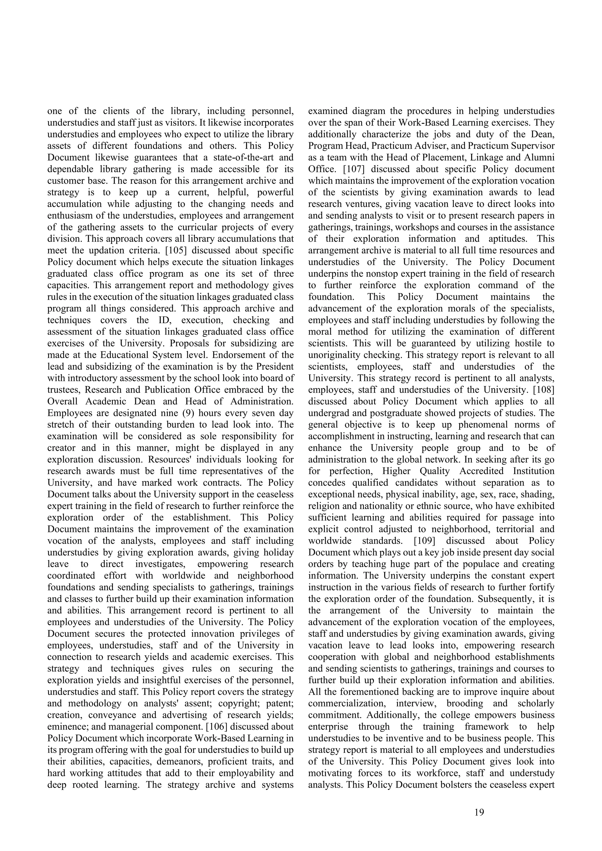 19
one of the clients of the library, including personnel,
understudies and staff just as visitors. It likewise incorporates
understudies and employees who expect to utilize the library
assets of different foundations and others. This Policy
Document likewise guarantees that a state-of-the-art and
dependable library gathering is made accessible for its
customer base. The reason for this arrangement archive and
strategy is to keep up a current, helpful, powerful
accumulation while adjusting to the changing needs and
enthusiasm of the understudies, employees and arrangement
of the gathering assets to the curricular projects of every
division. This approach covers all library accumulations that
meet the updation criteria. [105] discussed about specific
Policy document which helps execute the situation linkages
graduated class office program as one its set of three
capacities. This arrangement report and methodology gives
rules in the execution of the situation linkages graduated class
program all things considered. This approach archive and
techniques covers the ID, execution, checking and
assessment of the situation linkages graduated class office
exercises of the University. Proposals for subsidizing are
made at the Educational System level. Endorsement of the
lead and subsidizing of the examination is by the President
with introductory assessment by the school look into board of
trustees, Research and Publication Office embraced by the
Overall Academic Dean and Head of Administration.
Employees are designated nine (9) hours every seven day
stretch of their outstanding burden to lead look into. The
examination will be considered as sole responsibility for
creator and in this manner, might be displayed in any
exploration discussion. Resources' individuals looking for
research awards must be full time representatives of the
University, and have marked work contracts. The Policy
Document talks about the University support in the ceaseless
expert training in the field of research to further reinforce the
exploration order of the establishment. This Policy
Document maintains the improvement of the examination
vocation of the analysts, employees and staff including
understudies by giving exploration awards, giving holiday
leave to direct investigates, empowering research
coordinated effort with worldwide and neighborhood
foundations and sending specialists to gatherings, trainings
and classes to further build up their examination information
and abilities. This arrangement record is pertinent to all
employees and understudies of the University. The Policy
Document secures the protected innovation privileges of
employees, understudies, staff and of the University in
connection to research yields and academic exercises. This
strategy and techniques gives rules on securing the
exploration yields and insightful exercises of the personnel,
understudies and staff. This Policy report covers the strategy
and methodology on analysts' assent; copyright; patent;
creation, conveyance and advertising of research yields;
eminence; and managerial component. [106] discussed about
Policy Document which incorporate Work-Based Learning in
its program offering with the goal for understudies to build up
their abilities, capacities, demeanors, proficient traits, and
hard working attitudes that add to their employability and
deep rooted learning. The strategy archive and systems
examined diagram the procedures in helping understudies
over the span of their Work-Based Learning exercises. They
additionally characterize the jobs and duty of the Dean,
Program Head, Practicum Adviser, and Practicum Supervisor
as a team with the Head of Placement, Linkage and Alumni
Office. [107] discussed about specific Policy document
which maintains the improvement of the exploration vocation
of the scientists by giving examination awards to lead
research ventures, giving vacation leave to direct looks into
and sending analysts to visit or to present research papers in
gatherings, trainings, workshops and courses in the assistance
of their exploration information and aptitudes. This
arrangement archive is material to all full time resources and
understudies of the University. The Policy Document
underpins the nonstop expert training in the field of research
to further reinforce the exploration command of the
foundation. This Policy Document maintains the
advancement of the exploration morals of the specialists,
employees and staff including understudies by following the
moral method for utilizing the examination of different
scientists. This will be guaranteed by utilizing hostile to
unoriginality checking. This strategy report is relevant to all
scientists, employees, staff and understudies of the
University. This strategy record is pertinent to all analysts,
employees, staff and understudies of the University. [108]
discussed about Policy Document which applies to all
undergrad and postgraduate showed projects of studies. The
general objective is to keep up phenomenal norms of
accomplishment in instructing, learning and research that can
enhance the University people group and to be of
administration to the global network. In seeking after its go
for perfection, Higher Quality Accredited Institution
concedes qualified candidates without separation as to
exceptional needs, physical inability, age, sex, race, shading,
religion and nationality or ethnic source, who have exhibited
sufficient learning and abilities required for passage into
explicit control adjusted to neighborhood, territorial and
worldwide standards. [109] discussed about Policy
Document which plays out a key job inside present day social
orders by teaching huge part of the populace and creating
information. The University underpins the constant expert
instruction in the various fields of research to further fortify
the exploration order of the foundation. Subsequently, it is
the arrangement of the University to maintain the
advancement of the exploration vocation of the employees,
staff and understudies by giving examination awards, giving
vacation leave to lead looks into, empowering research
cooperation with global and neighborhood establishments
and sending scientists to gatherings, trainings and courses to
further build up their exploration information and abilities.
All the forementioned backing are to improve inquire about
commercialization, interview, brooding and scholarly
commitment. Additionally, the college empowers business
enterprise through the training framework to help
understudies to be inventive and to be business people. This
strategy report is material to all employees and understudies
of the University. This Policy Document gives look into
motivating forces to its workforce, staff and understudy
analysts. This Policy Document bolsters the ceaseless expert
 