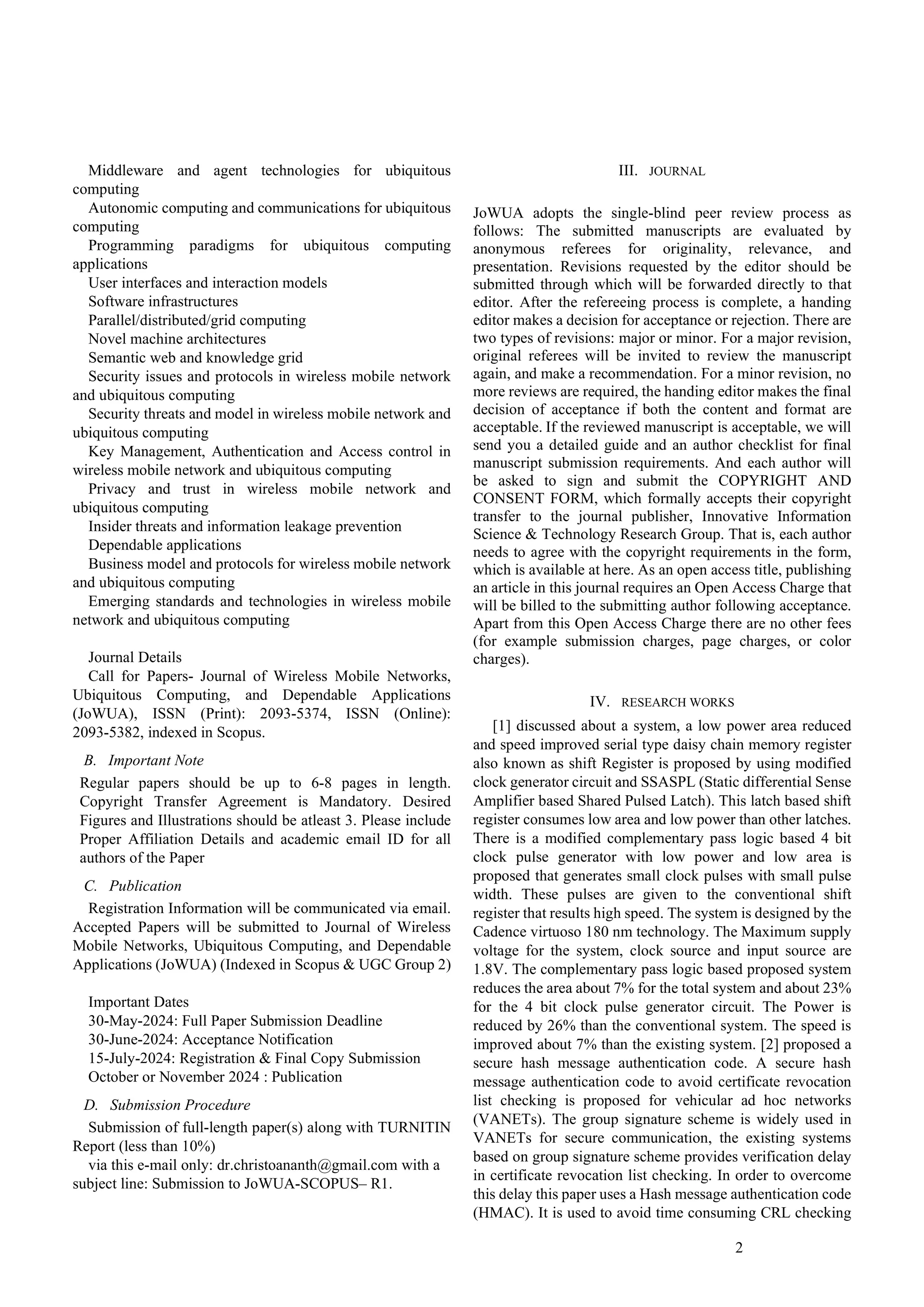 2
Middleware and agent technologies for ubiquitous
computing
Autonomic computing and communications for ubiquitous
computing
Programming paradigms for ubiquitous computing
applications
User interfaces and interaction models
Software infrastructures
Parallel/distributed/grid computing
Novel machine architectures
Semantic web and knowledge grid
Security issues and protocols in wireless mobile network
and ubiquitous computing
Security threats and model in wireless mobile network and
ubiquitous computing
Key Management, Authentication and Access control in
wireless mobile network and ubiquitous computing
Privacy and trust in wireless mobile network and
ubiquitous computing
Insider threats and information leakage prevention
Dependable applications
Business model and protocols for wireless mobile network
and ubiquitous computing
Emerging standards and technologies in wireless mobile
network and ubiquitous computing
Journal Details
Call for Papers- Journal of Wireless Mobile Networks,
Ubiquitous Computing, and Dependable Applications
(JoWUA), ISSN (Print): 2093-5374, ISSN (Online):
2093-5382, indexed in Scopus.
B. Important Note
Regular papers should be up to 6-8 pages in length.
Copyright Transfer Agreement is Mandatory. Desired
Figures and Illustrations should be atleast 3. Please include
Proper Affiliation Details and academic email ID for all
authors of the Paper
C. Publication
Registration Information will be communicated via email.
Accepted Papers will be submitted to Journal of Wireless
Mobile Networks, Ubiquitous Computing, and Dependable
Applications (JoWUA) (Indexed in Scopus & UGC Group 2)
Important Dates
30-May-2024: Full Paper Submission Deadline
30-June-2024: Acceptance Notification
15-July-2024: Registration & Final Copy Submission
October or November 2024 : Publication
D. Submission Procedure
Submission of full-length paper(s) along with TURNITIN
Report (less than 10%)
via this e-mail only: dr.christoananth@gmail.com with a
subject line: Submission to JoWUA-SCOPUS– R1.
III. JOURNAL
JoWUA adopts the single-blind peer review process as
follows: The submitted manuscripts are evaluated by
anonymous referees for originality, relevance, and
presentation. Revisions requested by the editor should be
submitted through which will be forwarded directly to that
editor. After the refereeing process is complete, a handing
editor makes a decision for acceptance or rejection. There are
two types of revisions: major or minor. For a major revision,
original referees will be invited to review the manuscript
again, and make a recommendation. For a minor revision, no
more reviews are required, the handing editor makes the final
decision of acceptance if both the content and format are
acceptable. If the reviewed manuscript is acceptable, we will
send you a detailed guide and an author checklist for final
manuscript submission requirements. And each author will
be asked to sign and submit the COPYRIGHT AND
CONSENT FORM, which formally accepts their copyright
transfer to the journal publisher, Innovative Information
Science & Technology Research Group. That is, each author
needs to agree with the copyright requirements in the form,
which is available at here. As an open access title, publishing
an article in this journal requires an Open Access Charge that
will be billed to the submitting author following acceptance.
Apart from this Open Access Charge there are no other fees
(for example submission charges, page charges, or color
charges).
IV. RESEARCH WORKS
[1] discussed about a system, a low power area reduced
and speed improved serial type daisy chain memory register
also known as shift Register is proposed by using modified
clock generator circuit and SSASPL (Static differential Sense
Amplifier based Shared Pulsed Latch). This latch based shift
register consumes low area and low power than other latches.
There is a modified complementary pass logic based 4 bit
clock pulse generator with low power and low area is
proposed that generates small clock pulses with small pulse
width. These pulses are given to the conventional shift
register that results high speed. The system is designed by the
Cadence virtuoso 180 nm technology. The Maximum supply
voltage for the system, clock source and input source are
1.8V. The complementary pass logic based proposed system
reduces the area about 7% for the total system and about 23%
for the 4 bit clock pulse generator circuit. The Power is
reduced by 26% than the conventional system. The speed is
improved about 7% than the existing system. [2] proposed a
secure hash message authentication code. A secure hash
message authentication code to avoid certificate revocation
list checking is proposed for vehicular ad hoc networks
(VANETs). The group signature scheme is widely used in
VANETs for secure communication, the existing systems
based on group signature scheme provides verification delay
in certificate revocation list checking. In order to overcome
this delay this paper uses a Hash message authentication code
(HMAC). It is used to avoid time consuming CRL checking
 