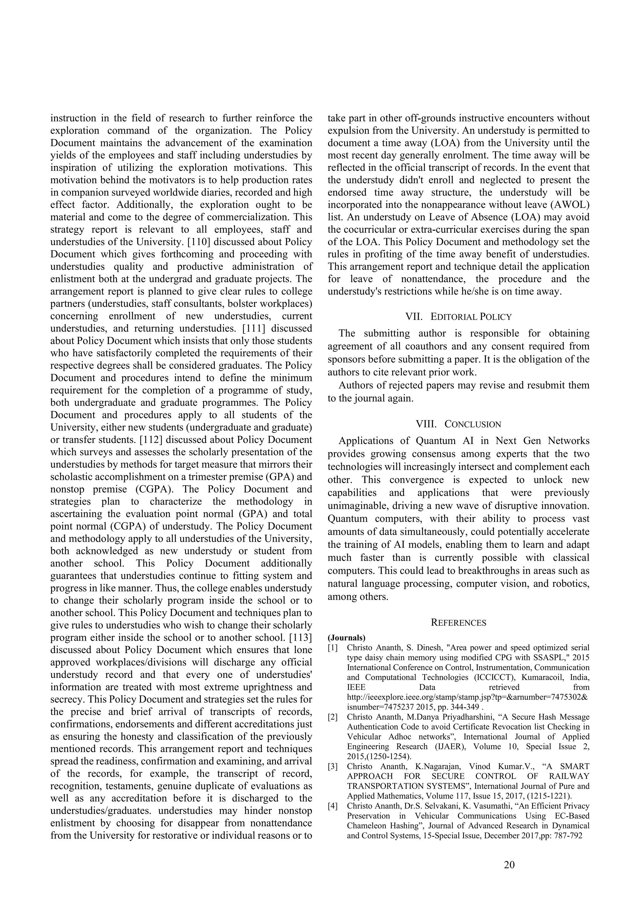 20
instruction in the field of research to further reinforce the
exploration command of the organization. The Policy
Document maintains the advancement of the examination
yields of the employees and staff including understudies by
inspiration of utilizing the exploration motivations. This
motivation behind the motivators is to help production rates
in companion surveyed worldwide diaries, recorded and high
effect factor. Additionally, the exploration ought to be
material and come to the degree of commercialization. This
strategy report is relevant to all employees, staff and
understudies of the University. [110] discussed about Policy
Document which gives forthcoming and proceeding with
understudies quality and productive administration of
enlistment both at the undergrad and graduate projects. The
arrangement report is planned to give clear rules to college
partners (understudies, staff consultants, bolster workplaces)
concerning enrollment of new understudies, current
understudies, and returning understudies. [111] discussed
about Policy Document which insists that only those students
who have satisfactorily completed the requirements of their
respective degrees shall be considered graduates. The Policy
Document and procedures intend to define the minimum
requirement for the completion of a programme of study,
both undergraduate and graduate programmes. The Policy
Document and procedures apply to all students of the
University, either new students (undergraduate and graduate)
or transfer students. [112] discussed about Policy Document
which surveys and assesses the scholarly presentation of the
understudies by methods for target measure that mirrors their
scholastic accomplishment on a trimester premise (GPA) and
nonstop premise (CGPA). The Policy Document and
strategies plan to characterize the methodology in
ascertaining the evaluation point normal (GPA) and total
point normal (CGPA) of understudy. The Policy Document
and methodology apply to all understudies of the University,
both acknowledged as new understudy or student from
another school. This Policy Document additionally
guarantees that understudies continue to fitting system and
progress in like manner. Thus, the college enables understudy
to change their scholarly program inside the school or to
another school. This Policy Document and techniques plan to
give rules to understudies who wish to change their scholarly
program either inside the school or to another school. [113]
discussed about Policy Document which ensures that lone
approved workplaces/divisions will discharge any official
understudy record and that every one of understudies'
information are treated with most extreme uprightness and
secrecy. This Policy Document and strategies set the rules for
the precise and brief arrival of transcripts of records,
confirmations, endorsements and different accreditations just
as ensuring the honesty and classification of the previously
mentioned records. This arrangement report and techniques
spread the readiness, confirmation and examining, and arrival
of the records, for example, the transcript of record,
recognition, testaments, genuine duplicate of evaluations as
well as any accreditation before it is discharged to the
understudies/graduates. understudies may hinder nonstop
enlistment by choosing for disappear from nonattendance
from the University for restorative or individual reasons or to
take part in other off-grounds instructive encounters without
expulsion from the University. An understudy is permitted to
document a time away (LOA) from the University until the
most recent day generally enrolment. The time away will be
reflected in the official transcript of records. In the event that
the understudy didn't enroll and neglected to present the
endorsed time away structure, the understudy will be
incorporated into the nonappearance without leave (AWOL)
list. An understudy on Leave of Absence (LOA) may avoid
the cocurricular or extra-curricular exercises during the span
of the LOA. This Policy Document and methodology set the
rules in profiting of the time away benefit of understudies.
This arrangement report and technique detail the application
for leave of nonattendance, the procedure and the
understudy's restrictions while he/she is on time away.
VII. EDITORIAL POLICY
The submitting author is responsible for obtaining
agreement of all coauthors and any consent required from
sponsors before submitting a paper. It is the obligation of the
authors to cite relevant prior work.
Authors of rejected papers may revise and resubmit them
to the journal again.
VIII. CONCLUSION
Applications of Quantum AI in Next Gen Networks
provides growing consensus among experts that the two
technologies will increasingly intersect and complement each
other. This convergence is expected to unlock new
capabilities and applications that were previously
unimaginable, driving a new wave of disruptive innovation.
Quantum computers, with their ability to process vast
amounts of data simultaneously, could potentially accelerate
the training of AI models, enabling them to learn and adapt
much faster than is currently possible with classical
computers. This could lead to breakthroughs in areas such as
natural language processing, computer vision, and robotics,
among others.
REFERENCES
(Journals)
[1] Christo Ananth, S. Dinesh, "Area power and speed optimized serial
type daisy chain memory using modified CPG with SSASPL," 2015
International Conference on Control, Instrumentation, Communication
and Computational Technologies (ICCICCT), Kumaracoil, India,
IEEE Data retrieved from
http://ieeexplore.ieee.org/stamp/stamp.jsp?tp=&arnumber=7475302&
isnumber=7475237 2015, pp. 344-349 .
[2] Christo Ananth, M.Danya Priyadharshini, “A Secure Hash Message
Authentication Code to avoid Certificate Revocation list Checking in
Vehicular Adhoc networks”, International Journal of Applied
Engineering Research (IJAER), Volume 10, Special Issue 2,
2015,(1250-1254).
[3] Christo Ananth, K.Nagarajan, Vinod Kumar.V., “A SMART
APPROACH FOR SECURE CONTROL OF RAILWAY
TRANSPORTATION SYSTEMS”, International Journal of Pure and
Applied Mathematics, Volume 117, Issue 15, 2017, (1215-1221).
[4] Christo Ananth, Dr.S. Selvakani, K. Vasumathi, “An Efficient Privacy
Preservation in Vehicular Communications Using EC-Based
Chameleon Hashing”, Journal of Advanced Research in Dynamical
and Control Systems, 15-Special Issue, December 2017,pp: 787-792
 