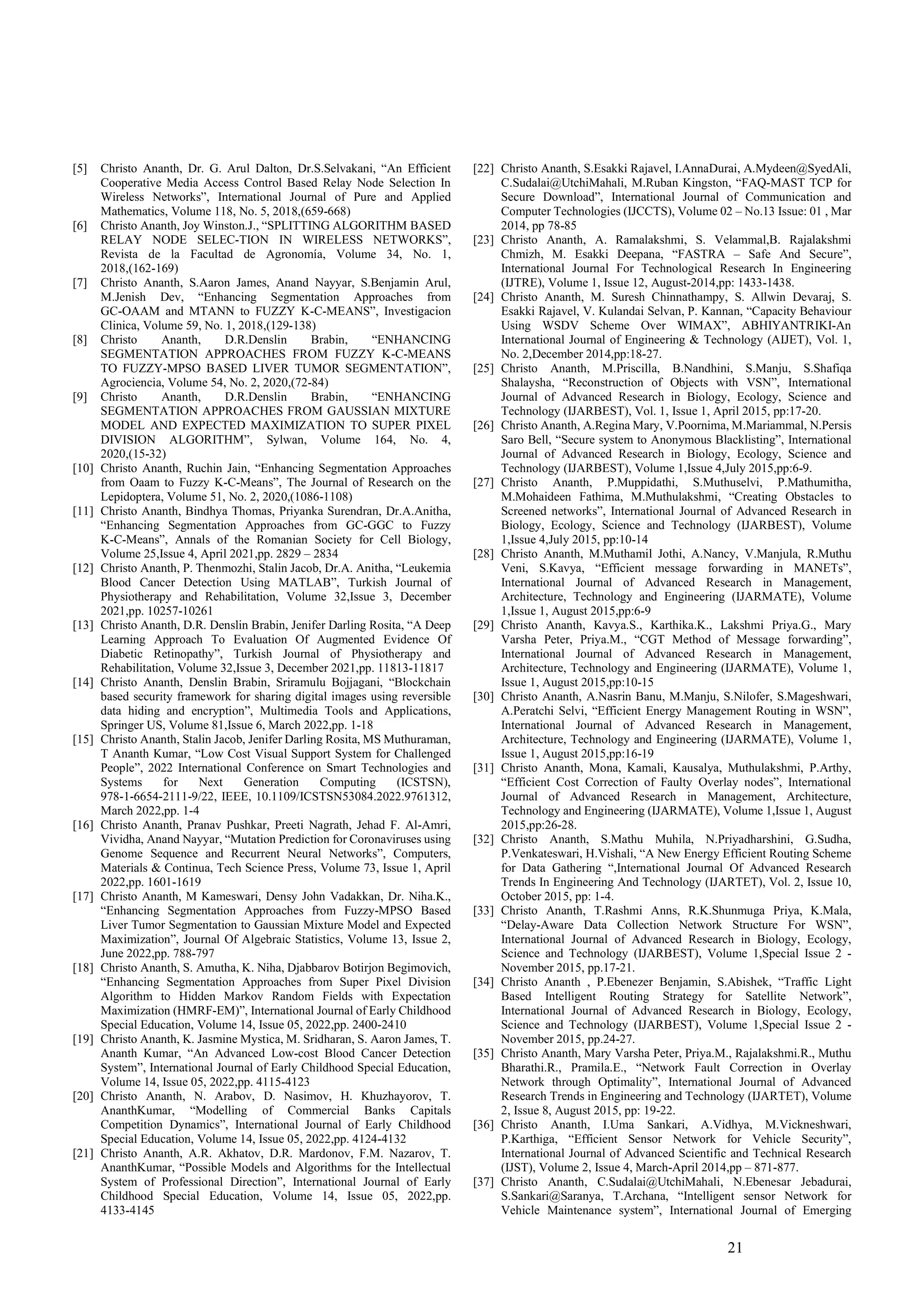 21
[5] Christo Ananth, Dr. G. Arul Dalton, Dr.S.Selvakani, “An Efficient
Cooperative Media Access Control Based Relay Node Selection In
Wireless Networks”, International Journal of Pure and Applied
Mathematics, Volume 118, No. 5, 2018,(659-668)
[6] Christo Ananth, Joy Winston.J., “SPLITTING ALGORITHM BASED
RELAY NODE SELEC-TION IN WIRELESS NETWORKS”,
Revista de la Facultad de Agronomía, Volume 34, No. 1,
2018,(162-169)
[7] Christo Ananth, S.Aaron James, Anand Nayyar, S.Benjamin Arul,
M.Jenish Dev, “Enhancing Segmentation Approaches from
GC-OAAM and MTANN to FUZZY K-C-MEANS”, Investigacion
Clinica, Volume 59, No. 1, 2018,(129-138)
[8] Christo Ananth, D.R.Denslin Brabin, “ENHANCING
SEGMENTATION APPROACHES FROM FUZZY K-C-MEANS
TO FUZZY-MPSO BASED LIVER TUMOR SEGMENTATION”,
Agrociencia, Volume 54, No. 2, 2020,(72-84)
[9] Christo Ananth, D.R.Denslin Brabin, “ENHANCING
SEGMENTATION APPROACHES FROM GAUSSIAN MIXTURE
MODEL AND EXPECTED MAXIMIZATION TO SUPER PIXEL
DIVISION ALGORITHM”, Sylwan, Volume 164, No. 4,
2020,(15-32)
[10] Christo Ananth, Ruchin Jain, “Enhancing Segmentation Approaches
from Oaam to Fuzzy K-C-Means”, The Journal of Research on the
Lepidoptera, Volume 51, No. 2, 2020,(1086-1108)
[11] Christo Ananth, Bindhya Thomas, Priyanka Surendran, Dr.A.Anitha,
“Enhancing Segmentation Approaches from GC-GGC to Fuzzy
K-C-Means”, Annals of the Romanian Society for Cell Biology,
Volume 25,Issue 4, April 2021,pp. 2829 – 2834
[12] Christo Ananth, P. Thenmozhi, Stalin Jacob, Dr.A. Anitha, “Leukemia
Blood Cancer Detection Using MATLAB”, Turkish Journal of
Physiotherapy and Rehabilitation, Volume 32,Issue 3, December
2021,pp. 10257-10261
[13] Christo Ananth, D.R. Denslin Brabin, Jenifer Darling Rosita, “A Deep
Learning Approach To Evaluation Of Augmented Evidence Of
Diabetic Retinopathy”, Turkish Journal of Physiotherapy and
Rehabilitation, Volume 32,Issue 3, December 2021,pp. 11813-11817
[14] Christo Ananth, Denslin Brabin, Sriramulu Bojjagani, “Blockchain
based security framework for sharing digital images using reversible
data hiding and encryption”, Multimedia Tools and Applications,
Springer US, Volume 81,Issue 6, March 2022,pp. 1-18
[15] Christo Ananth, Stalin Jacob, Jenifer Darling Rosita, MS Muthuraman,
T Ananth Kumar, “Low Cost Visual Support System for Challenged
People”, 2022 International Conference on Smart Technologies and
Systems for Next Generation Computing (ICSTSN),
978-1-6654-2111-9/22, IEEE, 10.1109/ICSTSN53084.2022.9761312,
March 2022,pp. 1-4
[16] Christo Ananth, Pranav Pushkar, Preeti Nagrath, Jehad F. Al-Amri,
Vividha, Anand Nayyar, “Mutation Prediction for Coronaviruses using
Genome Sequence and Recurrent Neural Networks”, Computers,
Materials & Continua, Tech Science Press, Volume 73, Issue 1, April
2022,pp. 1601-1619
[17] Christo Ananth, M Kameswari, Densy John Vadakkan, Dr. Niha.K.,
“Enhancing Segmentation Approaches from Fuzzy-MPSO Based
Liver Tumor Segmentation to Gaussian Mixture Model and Expected
Maximization”, Journal Of Algebraic Statistics, Volume 13, Issue 2,
June 2022,pp. 788-797
[18] Christo Ananth, S. Amutha, K. Niha, Djabbarov Botirjon Begimovich,
“Enhancing Segmentation Approaches from Super Pixel Division
Algorithm to Hidden Markov Random Fields with Expectation
Maximization (HMRF-EM)”, International Journal of Early Childhood
Special Education, Volume 14, Issue 05, 2022,pp. 2400-2410
[19] Christo Ananth, K. Jasmine Mystica, M. Sridharan, S. Aaron James, T.
Ananth Kumar, “An Advanced Low-cost Blood Cancer Detection
System”, International Journal of Early Childhood Special Education,
Volume 14, Issue 05, 2022,pp. 4115-4123
[20] Christo Ananth, N. Arabov, D. Nasimov, H. Khuzhayorov, T.
AnanthKumar, “Modelling of Commercial Banks Capitals
Competition Dynamics”, International Journal of Early Childhood
Special Education, Volume 14, Issue 05, 2022,pp. 4124-4132
[21] Christo Ananth, A.R. Akhatov, D.R. Mardonov, F.M. Nazarov, T.
AnanthKumar, “Possible Models and Algorithms for the Intellectual
System of Professional Direction”, International Journal of Early
Childhood Special Education, Volume 14, Issue 05, 2022,pp.
4133-4145
[22] Christo Ananth, S.Esakki Rajavel, I.AnnaDurai, A.Mydeen@SyedAli,
C.Sudalai@UtchiMahali, M.Ruban Kingston, “FAQ-MAST TCP for
Secure Download”, International Journal of Communication and
Computer Technologies (IJCCTS), Volume 02 – No.13 Issue: 01 , Mar
2014, pp 78-85
[23] Christo Ananth, A. Ramalakshmi, S. Velammal,B. Rajalakshmi
Chmizh, M. Esakki Deepana, “FASTRA – Safe And Secure”,
International Journal For Technological Research In Engineering
(IJTRE), Volume 1, Issue 12, August-2014,pp: 1433-1438.
[24] Christo Ananth, M. Suresh Chinnathampy, S. Allwin Devaraj, S.
Esakki Rajavel, V. Kulandai Selvan, P. Kannan, “Capacity Behaviour
Using WSDV Scheme Over WIMAX”, ABHIYANTRIKI-An
International Journal of Engineering & Technology (AIJET), Vol. 1,
No. 2,December 2014,pp:18-27.
[25] Christo Ananth, M.Priscilla, B.Nandhini, S.Manju, S.Shafiqa
Shalaysha, “Reconstruction of Objects with VSN”, International
Journal of Advanced Research in Biology, Ecology, Science and
Technology (IJARBEST), Vol. 1, Issue 1, April 2015, pp:17-20.
[26] Christo Ananth, A.Regina Mary, V.Poornima, M.Mariammal, N.Persis
Saro Bell, “Secure system to Anonymous Blacklisting”, International
Journal of Advanced Research in Biology, Ecology, Science and
Technology (IJARBEST), Volume 1,Issue 4,July 2015,pp:6-9.
[27] Christo Ananth, P.Muppidathi, S.Muthuselvi, P.Mathumitha,
M.Mohaideen Fathima, M.Muthulakshmi, “Creating Obstacles to
Screened networks”, International Journal of Advanced Research in
Biology, Ecology, Science and Technology (IJARBEST), Volume
1,Issue 4,July 2015, pp:10-14
[28] Christo Ananth, M.Muthamil Jothi, A.Nancy, V.Manjula, R.Muthu
Veni, S.Kavya, “Efficient message forwarding in MANETs”,
International Journal of Advanced Research in Management,
Architecture, Technology and Engineering (IJARMATE), Volume
1,Issue 1, August 2015,pp:6-9
[29] Christo Ananth, Kavya.S., Karthika.K., Lakshmi Priya.G., Mary
Varsha Peter, Priya.M., “CGT Method of Message forwarding”,
International Journal of Advanced Research in Management,
Architecture, Technology and Engineering (IJARMATE), Volume 1,
Issue 1, August 2015,pp:10-15
[30] Christo Ananth, A.Nasrin Banu, M.Manju, S.Nilofer, S.Mageshwari,
A.Peratchi Selvi, “Efficient Energy Management Routing in WSN”,
International Journal of Advanced Research in Management,
Architecture, Technology and Engineering (IJARMATE), Volume 1,
Issue 1, August 2015,pp:16-19
[31] Christo Ananth, Mona, Kamali, Kausalya, Muthulakshmi, P.Arthy,
“Efficient Cost Correction of Faulty Overlay nodes”, International
Journal of Advanced Research in Management, Architecture,
Technology and Engineering (IJARMATE), Volume 1,Issue 1, August
2015,pp:26-28.
[32] Christo Ananth, S.Mathu Muhila, N.Priyadharshini, G.Sudha,
P.Venkateswari, H.Vishali, “A New Energy Efficient Routing Scheme
for Data Gathering “,International Journal Of Advanced Research
Trends In Engineering And Technology (IJARTET), Vol. 2, Issue 10,
October 2015, pp: 1-4.
[33] Christo Ananth, T.Rashmi Anns, R.K.Shunmuga Priya, K.Mala,
“Delay-Aware Data Collection Network Structure For WSN”,
International Journal of Advanced Research in Biology, Ecology,
Science and Technology (IJARBEST), Volume 1,Special Issue 2 -
November 2015, pp.17-21.
[34] Christo Ananth , P.Ebenezer Benjamin, S.Abishek, “Traffic Light
Based Intelligent Routing Strategy for Satellite Network”,
International Journal of Advanced Research in Biology, Ecology,
Science and Technology (IJARBEST), Volume 1,Special Issue 2 -
November 2015, pp.24-27.
[35] Christo Ananth, Mary Varsha Peter, Priya.M., Rajalakshmi.R., Muthu
Bharathi.R., Pramila.E., “Network Fault Correction in Overlay
Network through Optimality”, International Journal of Advanced
Research Trends in Engineering and Technology (IJARTET), Volume
2, Issue 8, August 2015, pp: 19-22.
[36] Christo Ananth, I.Uma Sankari, A.Vidhya, M.Vickneshwari,
P.Karthiga, “Efficient Sensor Network for Vehicle Security”,
International Journal of Advanced Scientific and Technical Research
(IJST), Volume 2, Issue 4, March-April 2014,pp – 871-877.
[37] Christo Ananth, C.Sudalai@UtchiMahali, N.Ebenesar Jebadurai,
S.Sankari@Saranya, T.Archana, “Intelligent sensor Network for
Vehicle Maintenance system”, International Journal of Emerging
 