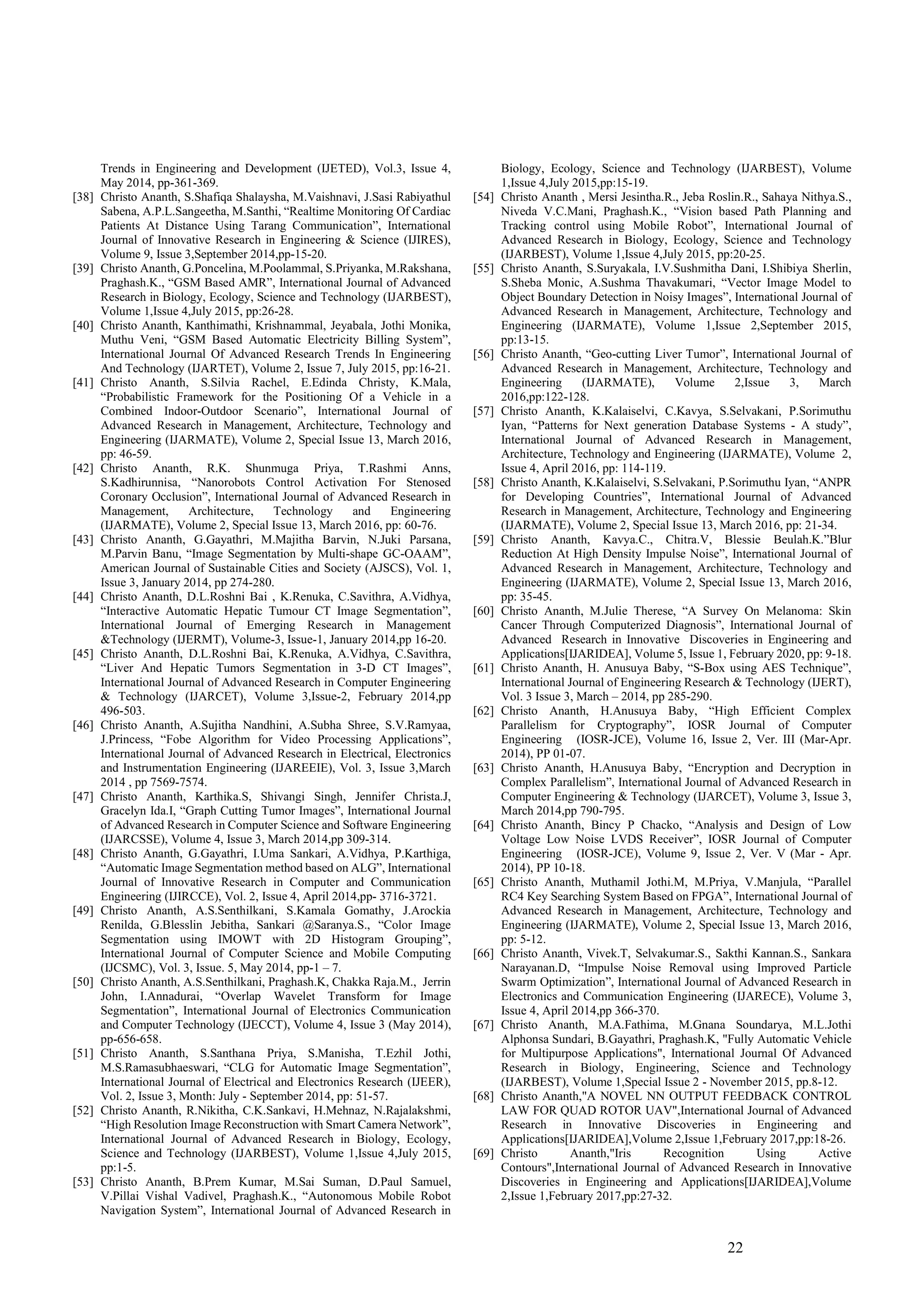 22
Trends in Engineering and Development (IJETED), Vol.3, Issue 4,
May 2014, pp-361-369.
[38] Christo Ananth, S.Shafiqa Shalaysha, M.Vaishnavi, J.Sasi Rabiyathul
Sabena, A.P.L.Sangeetha, M.Santhi, “Realtime Monitoring Of Cardiac
Patients At Distance Using Tarang Communication”, International
Journal of Innovative Research in Engineering & Science (IJIRES),
Volume 9, Issue 3,September 2014,pp-15-20.
[39] Christo Ananth, G.Poncelina, M.Poolammal, S.Priyanka, M.Rakshana,
Praghash.K., “GSM Based AMR”, International Journal of Advanced
Research in Biology, Ecology, Science and Technology (IJARBEST),
Volume 1,Issue 4,July 2015, pp:26-28.
[40] Christo Ananth, Kanthimathi, Krishnammal, Jeyabala, Jothi Monika,
Muthu Veni, “GSM Based Automatic Electricity Billing System”,
International Journal Of Advanced Research Trends In Engineering
And Technology (IJARTET), Volume 2, Issue 7, July 2015, pp:16-21.
[41] Christo Ananth, S.Silvia Rachel, E.Edinda Christy, K.Mala,
“Probabilistic Framework for the Positioning Of a Vehicle in a
Combined Indoor-Outdoor Scenario”, International Journal of
Advanced Research in Management, Architecture, Technology and
Engineering (IJARMATE), Volume 2, Special Issue 13, March 2016,
pp: 46-59.
[42] Christo Ananth, R.K. Shunmuga Priya, T.Rashmi Anns,
S.Kadhirunnisa, “Nanorobots Control Activation For Stenosed
Coronary Occlusion”, International Journal of Advanced Research in
Management, Architecture, Technology and Engineering
(IJARMATE), Volume 2, Special Issue 13, March 2016, pp: 60-76.
[43] Christo Ananth, G.Gayathri, M.Majitha Barvin, N.Juki Parsana,
M.Parvin Banu, “Image Segmentation by Multi-shape GC-OAAM”,
American Journal of Sustainable Cities and Society (AJSCS), Vol. 1,
Issue 3, January 2014, pp 274-280.
[44] Christo Ananth, D.L.Roshni Bai , K.Renuka, C.Savithra, A.Vidhya,
“Interactive Automatic Hepatic Tumour CT Image Segmentation”,
International Journal of Emerging Research in Management
&Technology (IJERMT), Volume-3, Issue-1, January 2014,pp 16-20.
[45] Christo Ananth, D.L.Roshni Bai, K.Renuka, A.Vidhya, C.Savithra,
“Liver And Hepatic Tumors Segmentation in 3-D CT Images”,
International Journal of Advanced Research in Computer Engineering
& Technology (IJARCET), Volume 3,Issue-2, February 2014,pp
496-503.
[46] Christo Ananth, A.Sujitha Nandhini, A.Subha Shree, S.V.Ramyaa,
J.Princess, “Fobe Algorithm for Video Processing Applications”,
International Journal of Advanced Research in Electrical, Electronics
and Instrumentation Engineering (IJAREEIE), Vol. 3, Issue 3,March
2014 , pp 7569-7574.
[47] Christo Ananth, Karthika.S, Shivangi Singh, Jennifer Christa.J,
Gracelyn Ida.I, “Graph Cutting Tumor Images”, International Journal
of Advanced Research in Computer Science and Software Engineering
(IJARCSSE), Volume 4, Issue 3, March 2014,pp 309-314.
[48] Christo Ananth, G.Gayathri, I.Uma Sankari, A.Vidhya, P.Karthiga,
“Automatic Image Segmentation method based on ALG”, International
Journal of Innovative Research in Computer and Communication
Engineering (IJIRCCE), Vol. 2, Issue 4, April 2014,pp- 3716-3721.
[49] Christo Ananth, A.S.Senthilkani, S.Kamala Gomathy, J.Arockia
Renilda, G.Blesslin Jebitha, Sankari @Saranya.S., “Color Image
Segmentation using IMOWT with 2D Histogram Grouping”,
International Journal of Computer Science and Mobile Computing
(IJCSMC), Vol. 3, Issue. 5, May 2014, pp-1 – 7.
[50] Christo Ananth, A.S.Senthilkani, Praghash.K, Chakka Raja.M., Jerrin
John, I.Annadurai, “Overlap Wavelet Transform for Image
Segmentation”, International Journal of Electronics Communication
and Computer Technology (IJECCT), Volume 4, Issue 3 (May 2014),
pp-656-658.
[51] Christo Ananth, S.Santhana Priya, S.Manisha, T.Ezhil Jothi,
M.S.Ramasubhaeswari, “CLG for Automatic Image Segmentation”,
International Journal of Electrical and Electronics Research (IJEER),
Vol. 2, Issue 3, Month: July - September 2014, pp: 51-57.
[52] Christo Ananth, R.Nikitha, C.K.Sankavi, H.Mehnaz, N.Rajalakshmi,
“High Resolution Image Reconstruction with Smart Camera Network”,
International Journal of Advanced Research in Biology, Ecology,
Science and Technology (IJARBEST), Volume 1,Issue 4,July 2015,
pp:1-5.
[53] Christo Ananth, B.Prem Kumar, M.Sai Suman, D.Paul Samuel,
V.Pillai Vishal Vadivel, Praghash.K., “Autonomous Mobile Robot
Navigation System”, International Journal of Advanced Research in
Biology, Ecology, Science and Technology (IJARBEST), Volume
1,Issue 4,July 2015,pp:15-19.
[54] Christo Ananth , Mersi Jesintha.R., Jeba Roslin.R., Sahaya Nithya.S.,
Niveda V.C.Mani, Praghash.K., “Vision based Path Planning and
Tracking control using Mobile Robot”, International Journal of
Advanced Research in Biology, Ecology, Science and Technology
(IJARBEST), Volume 1,Issue 4,July 2015, pp:20-25.
[55] Christo Ananth, S.Suryakala, I.V.Sushmitha Dani, I.Shibiya Sherlin,
S.Sheba Monic, A.Sushma Thavakumari, “Vector Image Model to
Object Boundary Detection in Noisy Images”, International Journal of
Advanced Research in Management, Architecture, Technology and
Engineering (IJARMATE), Volume 1,Issue 2,September 2015,
pp:13-15.
[56] Christo Ananth, “Geo-cutting Liver Tumor”, International Journal of
Advanced Research in Management, Architecture, Technology and
Engineering (IJARMATE), Volume 2,Issue 3, March
2016,pp:122-128.
[57] Christo Ananth, K.Kalaiselvi, C.Kavya, S.Selvakani, P.Sorimuthu
Iyan, “Patterns for Next generation Database Systems - A study”,
International Journal of Advanced Research in Management,
Architecture, Technology and Engineering (IJARMATE), Volume 2,
Issue 4, April 2016, pp: 114-119.
[58] Christo Ananth, K.Kalaiselvi, S.Selvakani, P.Sorimuthu Iyan, “ANPR
for Developing Countries”, International Journal of Advanced
Research in Management, Architecture, Technology and Engineering
(IJARMATE), Volume 2, Special Issue 13, March 2016, pp: 21-34.
[59] Christo Ananth, Kavya.C., Chitra.V, Blessie Beulah.K.”Blur
Reduction At High Density Impulse Noise”, International Journal of
Advanced Research in Management, Architecture, Technology and
Engineering (IJARMATE), Volume 2, Special Issue 13, March 2016,
pp: 35-45.
[60] Christo Ananth, M.Julie Therese, “A Survey On Melanoma: Skin
Cancer Through Computerized Diagnosis”, International Journal of
Advanced Research in Innovative Discoveries in Engineering and
Applications[IJARIDEA], Volume 5, Issue 1, February 2020, pp: 9-18.
[61] Christo Ananth, H. Anusuya Baby, “S-Box using AES Technique”,
International Journal of Engineering Research & Technology (IJERT),
Vol. 3 Issue 3, March – 2014, pp 285-290.
[62] Christo Ananth, H.Anusuya Baby, “High Efficient Complex
Parallelism for Cryptography”, IOSR Journal of Computer
Engineering (IOSR-JCE), Volume 16, Issue 2, Ver. III (Mar-Apr.
2014), PP 01-07.
[63] Christo Ananth, H.Anusuya Baby, “Encryption and Decryption in
Complex Parallelism”, International Journal of Advanced Research in
Computer Engineering & Technology (IJARCET), Volume 3, Issue 3,
March 2014,pp 790-795.
[64] Christo Ananth, Bincy P Chacko, “Analysis and Design of Low
Voltage Low Noise LVDS Receiver”, IOSR Journal of Computer
Engineering (IOSR-JCE), Volume 9, Issue 2, Ver. V (Mar - Apr.
2014), PP 10-18.
[65] Christo Ananth, Muthamil Jothi.M, M.Priya, V.Manjula, “Parallel
RC4 Key Searching System Based on FPGA”, International Journal of
Advanced Research in Management, Architecture, Technology and
Engineering (IJARMATE), Volume 2, Special Issue 13, March 2016,
pp: 5-12.
[66] Christo Ananth, Vivek.T, Selvakumar.S., Sakthi Kannan.S., Sankara
Narayanan.D, “Impulse Noise Removal using Improved Particle
Swarm Optimization”, International Journal of Advanced Research in
Electronics and Communication Engineering (IJARECE), Volume 3,
Issue 4, April 2014,pp 366-370.
[67] Christo Ananth, M.A.Fathima, M.Gnana Soundarya, M.L.Jothi
Alphonsa Sundari, B.Gayathri, Praghash.K, "Fully Automatic Vehicle
for Multipurpose Applications", International Journal Of Advanced
Research in Biology, Engineering, Science and Technology
(IJARBEST), Volume 1,Special Issue 2 - November 2015, pp.8-12.
[68] Christo Ananth,"A NOVEL NN OUTPUT FEEDBACK CONTROL
LAW FOR QUAD ROTOR UAV",International Journal of Advanced
Research in Innovative Discoveries in Engineering and
Applications[IJARIDEA],Volume 2,Issue 1,February 2017,pp:18-26.
[69] Christo Ananth,"Iris Recognition Using Active
Contours",International Journal of Advanced Research in Innovative
Discoveries in Engineering and Applications[IJARIDEA],Volume
2,Issue 1,February 2017,pp:27-32.
 