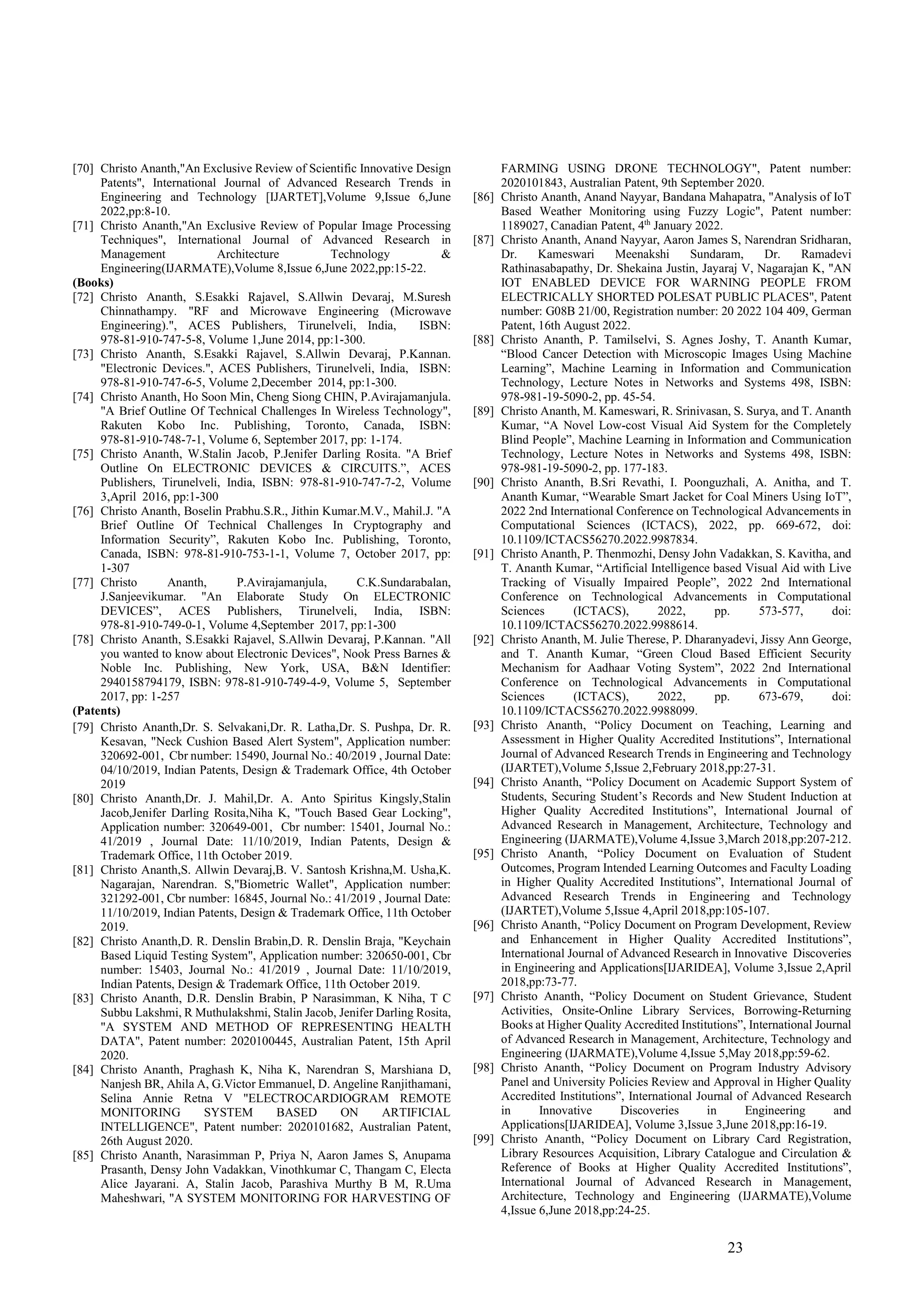 23
[70] Christo Ananth,"An Exclusive Review of Scientific Innovative Design
Patents", International Journal of Advanced Research Trends in
Engineering and Technology [IJARTET],Volume 9,Issue 6,June
2022,pp:8-10.
[71] Christo Ananth,"An Exclusive Review of Popular Image Processing
Techniques", International Journal of Advanced Research in
Management Architecture Technology &
Engineering(IJARMATE),Volume 8,Issue 6,June 2022,pp:15-22.
(Books)
[72] Christo Ananth, S.Esakki Rajavel, S.Allwin Devaraj, M.Suresh
Chinnathampy. "RF and Microwave Engineering (Microwave
Engineering).", ACES Publishers, Tirunelveli, India, ISBN:
978-81-910-747-5-8, Volume 1,June 2014, pp:1-300.
[73] Christo Ananth, S.Esakki Rajavel, S.Allwin Devaraj, P.Kannan.
"Electronic Devices.", ACES Publishers, Tirunelveli, India, ISBN:
978-81-910-747-6-5, Volume 2,December 2014, pp:1-300.
[74] Christo Ananth, Ho Soon Min, Cheng Siong CHIN, P.Avirajamanjula.
"A Brief Outline Of Technical Challenges In Wireless Technology",
Rakuten Kobo Inc. Publishing, Toronto, Canada, ISBN:
978-81-910-748-7-1, Volume 6, September 2017, pp: 1-174.
[75] Christo Ananth, W.Stalin Jacob, P.Jenifer Darling Rosita. "A Brief
Outline On ELECTRONIC DEVICES & CIRCUITS.”, ACES
Publishers, Tirunelveli, India, ISBN: 978-81-910-747-7-2, Volume
3,April 2016, pp:1-300
[76] Christo Ananth, Boselin Prabhu.S.R., Jithin Kumar.M.V., Mahil.J. "A
Brief Outline Of Technical Challenges In Cryptography and
Information Security”, Rakuten Kobo Inc. Publishing, Toronto,
Canada, ISBN: 978-81-910-753-1-1, Volume 7, October 2017, pp:
1-307
[77] Christo Ananth, P.Avirajamanjula, C.K.Sundarabalan,
J.Sanjeevikumar. "An Elaborate Study On ELECTRONIC
DEVICES”, ACES Publishers, Tirunelveli, India, ISBN:
978-81-910-749-0-1, Volume 4,September 2017, pp:1-300
[78] Christo Ananth, S.Esakki Rajavel, S.Allwin Devaraj, P.Kannan. "All
you wanted to know about Electronic Devices", Nook Press Barnes &
Noble Inc. Publishing, New York, USA, B&N Identifier:
2940158794179, ISBN: 978-81-910-749-4-9, Volume 5, September
2017, pp: 1-257
(Patents)
[79] Christo Ananth,Dr. S. Selvakani,Dr. R. Latha,Dr. S. Pushpa, Dr. R.
Kesavan, "Neck Cushion Based Alert System", Application number:
320692-001, Cbr number: 15490, Journal No.: 40/2019 , Journal Date:
04/10/2019, Indian Patents, Design & Trademark Office, 4th October
2019
[80] Christo Ananth,Dr. J. Mahil,Dr. A. Anto Spiritus Kingsly,Stalin
Jacob,Jenifer Darling Rosita,Niha K, "Touch Based Gear Locking",
Application number: 320649-001, Cbr number: 15401, Journal No.:
41/2019 , Journal Date: 11/10/2019, Indian Patents, Design &
Trademark Office, 11th October 2019.
[81] Christo Ananth,S. Allwin Devaraj,B. V. Santosh Krishna,M. Usha,K.
Nagarajan, Narendran. S,"Biometric Wallet", Application number:
321292-001, Cbr number: 16845, Journal No.: 41/2019 , Journal Date:
11/10/2019, Indian Patents, Design & Trademark Office, 11th October
2019.
[82] Christo Ananth,D. R. Denslin Brabin,D. R. Denslin Braja, "Keychain
Based Liquid Testing System", Application number: 320650-001, Cbr
number: 15403, Journal No.: 41/2019 , Journal Date: 11/10/2019,
Indian Patents, Design & Trademark Office, 11th October 2019.
[83] Christo Ananth, D.R. Denslin Brabin, P Narasimman, K Niha, T C
Subbu Lakshmi, R Muthulakshmi, Stalin Jacob, Jenifer Darling Rosita,
"A SYSTEM AND METHOD OF REPRESENTING HEALTH
DATA", Patent number: 2020100445, Australian Patent, 15th April
2020.
[84] Christo Ananth, Praghash K, Niha K, Narendran S, Marshiana D,
Nanjesh BR, Ahila A, G.Victor Emmanuel, D. Angeline Ranjithamani,
Selina Annie Retna V "ELECTROCARDIOGRAM REMOTE
MONITORING SYSTEM BASED ON ARTIFICIAL
INTELLIGENCE", Patent number: 2020101682, Australian Patent,
26th August 2020.
[85] Christo Ananth, Narasimman P, Priya N, Aaron James S, Anupama
Prasanth, Densy John Vadakkan, Vinothkumar C, Thangam C, Electa
Alice Jayarani. A, Stalin Jacob, Parashiva Murthy B M, R.Uma
Maheshwari, "A SYSTEM MONITORING FOR HARVESTING OF
FARMING USING DRONE TECHNOLOGY", Patent number:
2020101843, Australian Patent, 9th September 2020.
[86] Christo Ananth, Anand Nayyar, Bandana Mahapatra, "Analysis of IoT
Based Weather Monitoring using Fuzzy Logic", Patent number:
1189027, Canadian Patent, 4th
January 2022.
[87] Christo Ananth, Anand Nayyar, Aaron James S, Narendran Sridharan,
Dr. Kameswari Meenakshi Sundaram, Dr. Ramadevi
Rathinasabapathy, Dr. Shekaina Justin, Jayaraj V, Nagarajan K, "AN
IOT ENABLED DEVICE FOR WARNING PEOPLE FROM
ELECTRICALLY SHORTED POLESAT PUBLIC PLACES", Patent
number: G08B 21/00, Registration number: 20 2022 104 409, German
Patent, 16th August 2022.
[88] Christo Ananth, P. Tamilselvi, S. Agnes Joshy, T. Ananth Kumar,
“Blood Cancer Detection with Microscopic Images Using Machine
Learning”, Machine Learning in Information and Communication
Technology, Lecture Notes in Networks and Systems 498, ISBN:
978-981-19-5090-2, pp. 45-54.
[89] Christo Ananth, M. Kameswari, R. Srinivasan, S. Surya, and T. Ananth
Kumar, “A Novel Low-cost Visual Aid System for the Completely
Blind People”, Machine Learning in Information and Communication
Technology, Lecture Notes in Networks and Systems 498, ISBN:
978-981-19-5090-2, pp. 177-183.
[90] Christo Ananth, B.Sri Revathi, I. Poonguzhali, A. Anitha, and T.
Ananth Kumar, “Wearable Smart Jacket for Coal Miners Using IoT”,
2022 2nd International Conference on Technological Advancements in
Computational Sciences (ICTACS), 2022, pp. 669-672, doi:
10.1109/ICTACS56270.2022.9987834.
[91] Christo Ananth, P. Thenmozhi, Densy John Vadakkan, S. Kavitha, and
T. Ananth Kumar, “Artificial Intelligence based Visual Aid with Live
Tracking of Visually Impaired People”, 2022 2nd International
Conference on Technological Advancements in Computational
Sciences (ICTACS), 2022, pp. 573-577, doi:
10.1109/ICTACS56270.2022.9988614.
[92] Christo Ananth, M. Julie Therese, P. Dharanyadevi, Jissy Ann George,
and T. Ananth Kumar, “Green Cloud Based Efficient Security
Mechanism for Aadhaar Voting System”, 2022 2nd International
Conference on Technological Advancements in Computational
Sciences (ICTACS), 2022, pp. 673-679, doi:
10.1109/ICTACS56270.2022.9988099.
[93] Christo Ananth, “Policy Document on Teaching, Learning and
Assessment in Higher Quality Accredited Institutions”, International
Journal of Advanced Research Trends in Engineering and Technology
(IJARTET),Volume 5,Issue 2,February 2018,pp:27-31.
[94] Christo Ananth, “Policy Document on Academic Support System of
Students, Securing Student’s Records and New Student Induction at
Higher Quality Accredited Institutions”, International Journal of
Advanced Research in Management, Architecture, Technology and
Engineering (IJARMATE),Volume 4,Issue 3,March 2018,pp:207-212.
[95] Christo Ananth, “Policy Document on Evaluation of Student
Outcomes, Program Intended Learning Outcomes and Faculty Loading
in Higher Quality Accredited Institutions”, International Journal of
Advanced Research Trends in Engineering and Technology
(IJARTET),Volume 5,Issue 4,April 2018,pp:105-107.
[96] Christo Ananth, “Policy Document on Program Development, Review
and Enhancement in Higher Quality Accredited Institutions”,
International Journal of Advanced Research in Innovative Discoveries
in Engineering and Applications[IJARIDEA], Volume 3,Issue 2,April
2018,pp:73-77.
[97] Christo Ananth, “Policy Document on Student Grievance, Student
Activities, Onsite-Online Library Services, Borrowing-Returning
Books at Higher Quality Accredited Institutions”, International Journal
of Advanced Research in Management, Architecture, Technology and
Engineering (IJARMATE),Volume 4,Issue 5,May 2018,pp:59-62.
[98] Christo Ananth, “Policy Document on Program Industry Advisory
Panel and University Policies Review and Approval in Higher Quality
Accredited Institutions”, International Journal of Advanced Research
in Innovative Discoveries in Engineering and
Applications[IJARIDEA], Volume 3,Issue 3,June 2018,pp:16-19.
[99] Christo Ananth, “Policy Document on Library Card Registration,
Library Resources Acquisition, Library Catalogue and Circulation &
Reference of Books at Higher Quality Accredited Institutions”,
International Journal of Advanced Research in Management,
Architecture, Technology and Engineering (IJARMATE),Volume
4,Issue 6,June 2018,pp:24-25.
 
