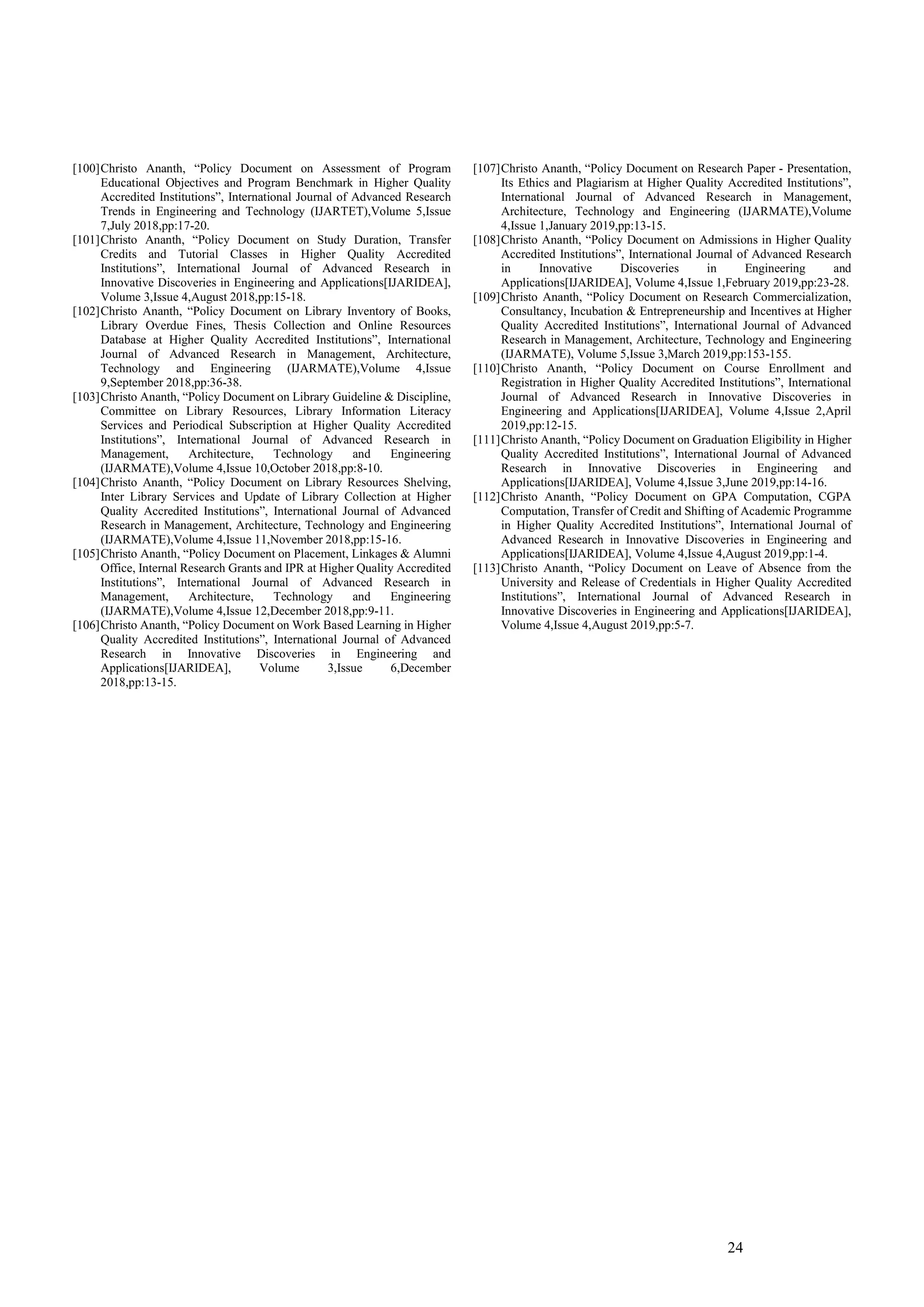 24
[100]Christo Ananth, “Policy Document on Assessment of Program
Educational Objectives and Program Benchmark in Higher Quality
Accredited Institutions”, International Journal of Advanced Research
Trends in Engineering and Technology (IJARTET),Volume 5,Issue
7,July 2018,pp:17-20.
[101]Christo Ananth, “Policy Document on Study Duration, Transfer
Credits and Tutorial Classes in Higher Quality Accredited
Institutions”, International Journal of Advanced Research in
Innovative Discoveries in Engineering and Applications[IJARIDEA],
Volume 3,Issue 4,August 2018,pp:15-18.
[102]Christo Ananth, “Policy Document on Library Inventory of Books,
Library Overdue Fines, Thesis Collection and Online Resources
Database at Higher Quality Accredited Institutions”, International
Journal of Advanced Research in Management, Architecture,
Technology and Engineering (IJARMATE),Volume 4,Issue
9,September 2018,pp:36-38.
[103]Christo Ananth, “Policy Document on Library Guideline & Discipline,
Committee on Library Resources, Library Information Literacy
Services and Periodical Subscription at Higher Quality Accredited
Institutions”, International Journal of Advanced Research in
Management, Architecture, Technology and Engineering
(IJARMATE),Volume 4,Issue 10,October 2018,pp:8-10.
[104]Christo Ananth, “Policy Document on Library Resources Shelving,
Inter Library Services and Update of Library Collection at Higher
Quality Accredited Institutions”, International Journal of Advanced
Research in Management, Architecture, Technology and Engineering
(IJARMATE),Volume 4,Issue 11,November 2018,pp:15-16.
[105]Christo Ananth, “Policy Document on Placement, Linkages & Alumni
Office, Internal Research Grants and IPR at Higher Quality Accredited
Institutions”, International Journal of Advanced Research in
Management, Architecture, Technology and Engineering
(IJARMATE),Volume 4,Issue 12,December 2018,pp:9-11.
[106]Christo Ananth, “Policy Document on Work Based Learning in Higher
Quality Accredited Institutions”, International Journal of Advanced
Research in Innovative Discoveries in Engineering and
Applications[IJARIDEA], Volume 3,Issue 6,December
2018,pp:13-15.
[107]Christo Ananth, “Policy Document on Research Paper - Presentation,
Its Ethics and Plagiarism at Higher Quality Accredited Institutions”,
International Journal of Advanced Research in Management,
Architecture, Technology and Engineering (IJARMATE),Volume
4,Issue 1,January 2019,pp:13-15.
[108]Christo Ananth, “Policy Document on Admissions in Higher Quality
Accredited Institutions”, International Journal of Advanced Research
in Innovative Discoveries in Engineering and
Applications[IJARIDEA], Volume 4,Issue 1,February 2019,pp:23-28.
[109]Christo Ananth, “Policy Document on Research Commercialization,
Consultancy, Incubation & Entrepreneurship and Incentives at Higher
Quality Accredited Institutions”, International Journal of Advanced
Research in Management, Architecture, Technology and Engineering
(IJARMATE), Volume 5,Issue 3,March 2019,pp:153-155.
[110]Christo Ananth, “Policy Document on Course Enrollment and
Registration in Higher Quality Accredited Institutions”, International
Journal of Advanced Research in Innovative Discoveries in
Engineering and Applications[IJARIDEA], Volume 4,Issue 2,April
2019,pp:12-15.
[111]Christo Ananth, “Policy Document on Graduation Eligibility in Higher
Quality Accredited Institutions”, International Journal of Advanced
Research in Innovative Discoveries in Engineering and
Applications[IJARIDEA], Volume 4,Issue 3,June 2019,pp:14-16.
[112]Christo Ananth, “Policy Document on GPA Computation, CGPA
Computation, Transfer of Credit and Shifting of Academic Programme
in Higher Quality Accredited Institutions”, International Journal of
Advanced Research in Innovative Discoveries in Engineering and
Applications[IJARIDEA], Volume 4,Issue 4,August 2019,pp:1-4.
[113]Christo Ananth, “Policy Document on Leave of Absence from the
University and Release of Credentials in Higher Quality Accredited
Institutions”, International Journal of Advanced Research in
Innovative Discoveries in Engineering and Applications[IJARIDEA],
Volume 4,Issue 4,August 2019,pp:5-7.
 