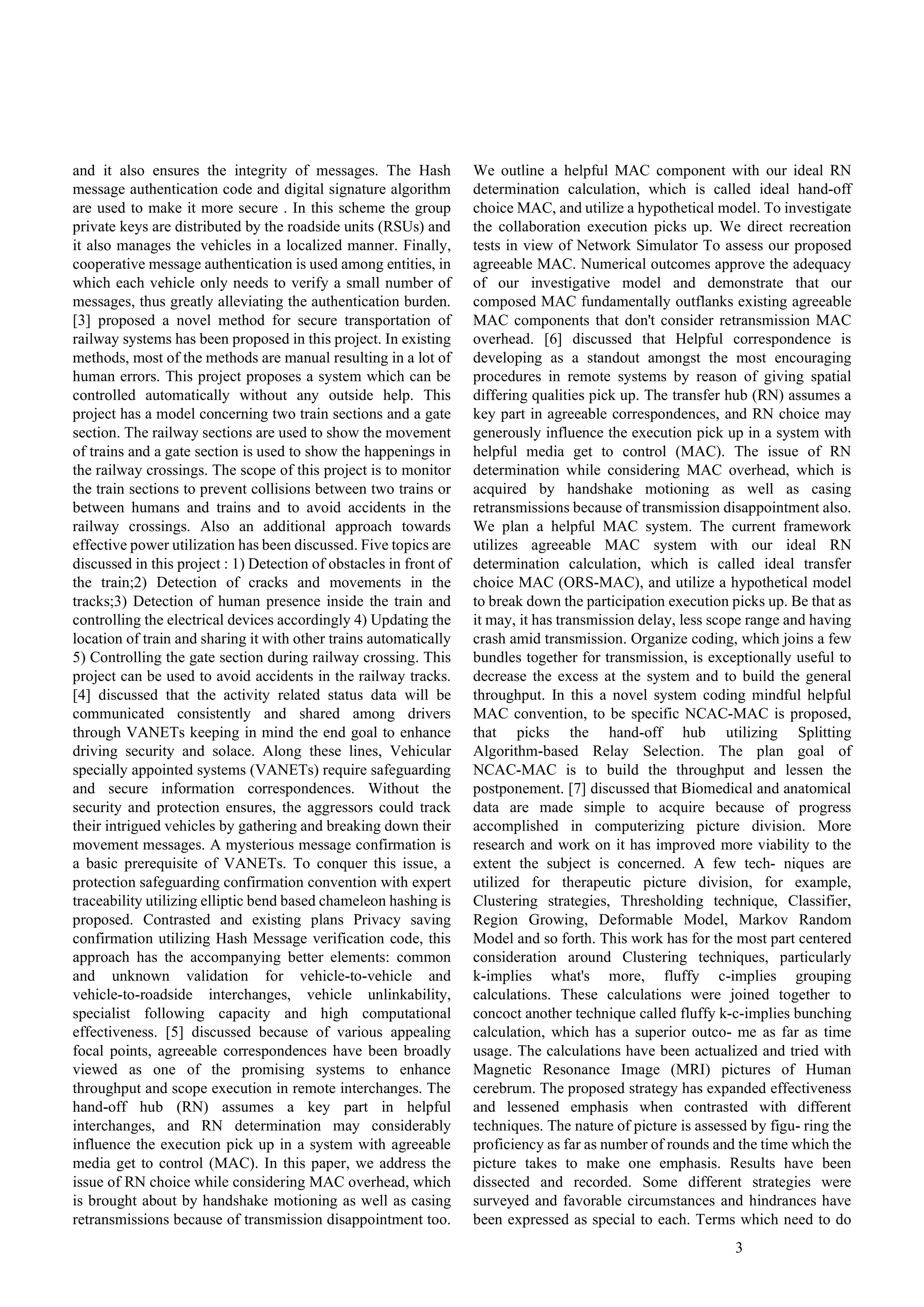 3
and it also ensures the integrity of messages. The Hash
message authentication code and digital signature algorithm
are used to make it more secure . In this scheme the group
private keys are distributed by the roadside units (RSUs) and
it also manages the vehicles in a localized manner. Finally,
cooperative message authentication is used among entities, in
which each vehicle only needs to verify a small number of
messages, thus greatly alleviating the authentication burden.
[3] proposed a novel method for secure transportation of
railway systems has been proposed in this project. In existing
methods, most of the methods are manual resulting in a lot of
human errors. This project proposes a system which can be
controlled automatically without any outside help. This
project has a model concerning two train sections and a gate
section. The railway sections are used to show the movement
of trains and a gate section is used to show the happenings in
the railway crossings. The scope of this project is to monitor
the train sections to prevent collisions between two trains or
between humans and trains and to avoid accidents in the
railway crossings. Also an additional approach towards
effective power utilization has been discussed. Five topics are
discussed in this project : 1) Detection of obstacles in front of
the train;2) Detection of cracks and movements in the
tracks;3) Detection of human presence inside the train and
controlling the electrical devices accordingly 4) Updating the
location of train and sharing it with other trains automatically
5) Controlling the gate section during railway crossing. This
project can be used to avoid accidents in the railway tracks.
[4] discussed that the activity related status data will be
communicated consistently and shared among drivers
through VANETs keeping in mind the end goal to enhance
driving security and solace. Along these lines, Vehicular
specially appointed systems (VANETs) require safeguarding
and secure information correspondences. Without the
security and protection ensures, the aggressors could track
their intrigued vehicles by gathering and breaking down their
movement messages. A mysterious message confirmation is
a basic prerequisite of VANETs. To conquer this issue, a
protection safeguarding confirmation convention with expert
traceability utilizing elliptic bend based chameleon hashing is
proposed. Contrasted and existing plans Privacy saving
confirmation utilizing Hash Message verification code, this
approach has the accompanying better elements: common
and unknown validation for vehicle-to-vehicle and
vehicle-to-roadside interchanges, vehicle unlinkability,
specialist following capacity and high computational
effectiveness. [5] discussed because of various appealing
focal points, agreeable correspondences have been broadly
viewed as one of the promising systems to enhance
throughput and scope execution in remote interchanges. The
hand-off hub (RN) assumes a key part in helpful
interchanges, and RN determination may considerably
influence the execution pick up in a system with agreeable
media get to control (MAC). In this paper, we address the
issue of RN choice while considering MAC overhead, which
is brought about by handshake motioning as well as casing
retransmissions because of transmission disappointment too.
We outline a helpful MAC component with our ideal RN
determination calculation, which is called ideal hand-off
choice MAC, and utilize a hypothetical model. To investigate
the collaboration execution picks up. We direct recreation
tests in view of Network Simulator To assess our proposed
agreeable MAC. Numerical outcomes approve the adequacy
of our investigative model and demonstrate that our
composed MAC fundamentally outflanks existing agreeable
MAC components that don't consider retransmission MAC
overhead. [6] discussed that Helpful correspondence is
developing as a standout amongst the most encouraging
procedures in remote systems by reason of giving spatial
differing qualities pick up. The transfer hub (RN) assumes a
key part in agreeable correspondences, and RN choice may
generously influence the execution pick up in a system with
helpful media get to control (MAC). The issue of RN
determination while considering MAC overhead, which is
acquired by handshake motioning as well as casing
retransmissions because of transmission disappointment also.
We plan a helpful MAC system. The current framework
utilizes agreeable MAC system with our ideal RN
determination calculation, which is called ideal transfer
choice MAC (ORS-MAC), and utilize a hypothetical model
to break down the participation execution picks up. Be that as
it may, it has transmission delay, less scope range and having
crash amid transmission. Organize coding, which joins a few
bundles together for transmission, is exceptionally useful to
decrease the excess at the system and to build the general
throughput. In this a novel system coding mindful helpful
MAC convention, to be specific NCAC-MAC is proposed,
that picks the hand-off hub utilizing Splitting
Algorithm-based Relay Selection. The plan goal of
NCAC-MAC is to build the throughput and lessen the
postponement. [7] discussed that Biomedical and anatomical
data are made simple to acquire because of progress
accomplished in computerizing picture division. More
research and work on it has improved more viability to the
extent the subject is concerned. A few tech- niques are
utilized for therapeutic picture division, for example,
Clustering strategies, Thresholding technique, Classifier,
Region Growing, Deformable Model, Markov Random
Model and so forth. This work has for the most part centered
consideration around Clustering techniques, particularly
k-implies what's more, fluffy c-implies grouping
calculations. These calculations were joined together to
concoct another technique called fluffy k-c-implies bunching
calculation, which has a superior outco- me as far as time
usage. The calculations have been actualized and tried with
Magnetic Resonance Image (MRI) pictures of Human
cerebrum. The proposed strategy has expanded effectiveness
and lessened emphasis when contrasted with different
techniques. The nature of picture is assessed by figu- ring the
proficiency as far as number of rounds and the time which the
picture takes to make one emphasis. Results have been
dissected and recorded. Some different strategies were
surveyed and favorable circumstances and hindrances have
been expressed as special to each. Terms which need to do
 
