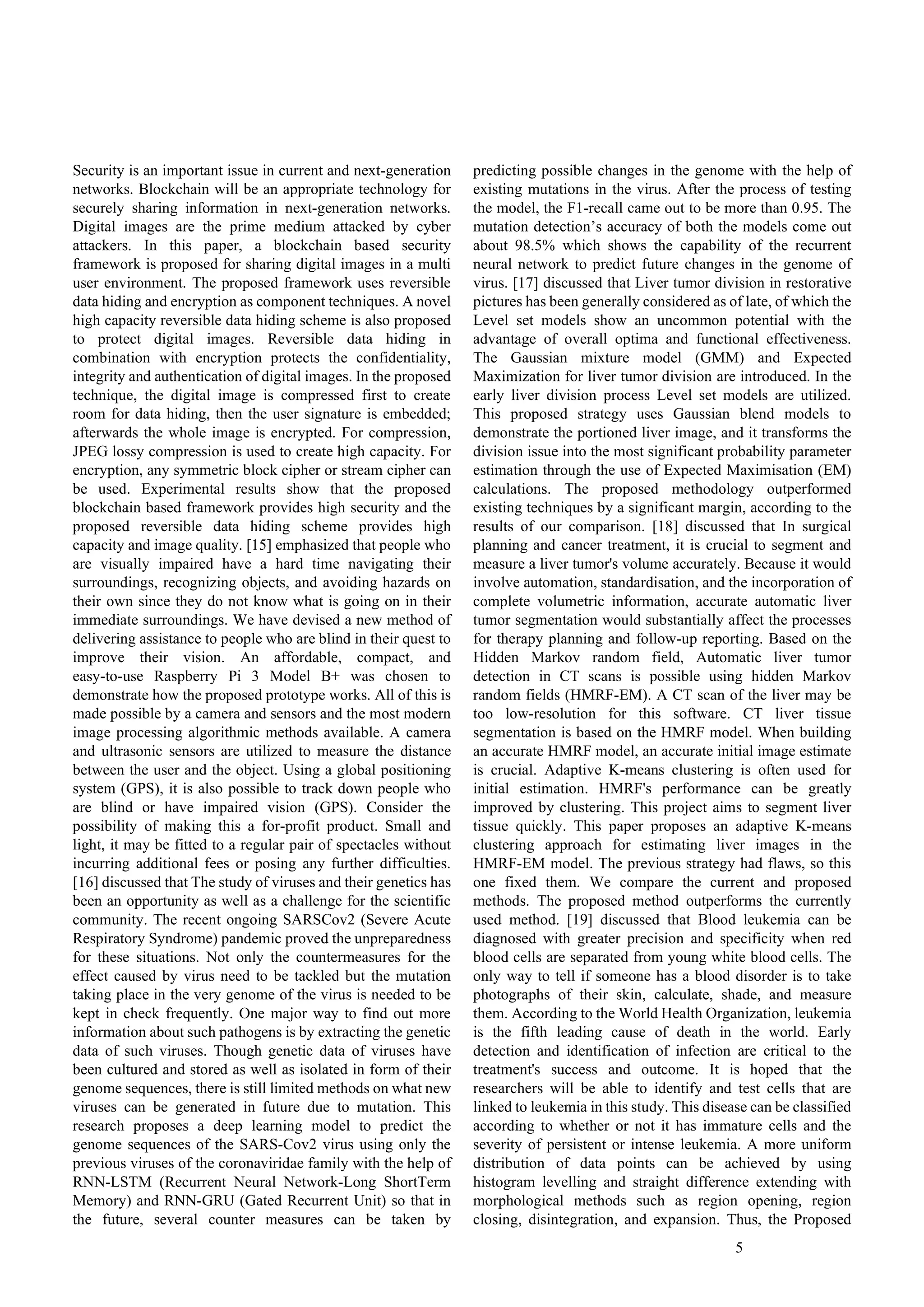5
Security is an important issue in current and next-generation
networks. Blockchain will be an appropriate technology for
securely sharing information in next-generation networks.
Digital images are the prime medium attacked by cyber
attackers. In this paper, a blockchain based security
framework is proposed for sharing digital images in a multi
user environment. The proposed framework uses reversible
data hiding and encryption as component techniques. A novel
high capacity reversible data hiding scheme is also proposed
to protect digital images. Reversible data hiding in
combination with encryption protects the confidentiality,
integrity and authentication of digital images. In the proposed
technique, the digital image is compressed first to create
room for data hiding, then the user signature is embedded;
afterwards the whole image is encrypted. For compression,
JPEG lossy compression is used to create high capacity. For
encryption, any symmetric block cipher or stream cipher can
be used. Experimental results show that the proposed
blockchain based framework provides high security and the
proposed reversible data hiding scheme provides high
capacity and image quality. [15] emphasized that people who
are visually impaired have a hard time navigating their
surroundings, recognizing objects, and avoiding hazards on
their own since they do not know what is going on in their
immediate surroundings. We have devised a new method of
delivering assistance to people who are blind in their quest to
improve their vision. An affordable, compact, and
easy-to-use Raspberry Pi 3 Model B+ was chosen to
demonstrate how the proposed prototype works. All of this is
made possible by a camera and sensors and the most modern
image processing algorithmic methods available. A camera
and ultrasonic sensors are utilized to measure the distance
between the user and the object. Using a global positioning
system (GPS), it is also possible to track down people who
are blind or have impaired vision (GPS). Consider the
possibility of making this a for-profit product. Small and
light, it may be fitted to a regular pair of spectacles without
incurring additional fees or posing any further difficulties.
[16] discussed that The study of viruses and their genetics has
been an opportunity as well as a challenge for the scientific
community. The recent ongoing SARSCov2 (Severe Acute
Respiratory Syndrome) pandemic proved the unpreparedness
for these situations. Not only the countermeasures for the
effect caused by virus need to be tackled but the mutation
taking place in the very genome of the virus is needed to be
kept in check frequently. One major way to find out more
information about such pathogens is by extracting the genetic
data of such viruses. Though genetic data of viruses have
been cultured and stored as well as isolated in form of their
genome sequences, there is still limited methods on what new
viruses can be generated in future due to mutation. This
research proposes a deep learning model to predict the
genome sequences of the SARS-Cov2 virus using only the
previous viruses of the coronaviridae family with the help of
RNN-LSTM (Recurrent Neural Network-Long ShortTerm
Memory) and RNN-GRU (Gated Recurrent Unit) so that in
the future, several counter measures can be taken by
predicting possible changes in the genome with the help of
existing mutations in the virus. After the process of testing
the model, the F1-recall came out to be more than 0.95. The
mutation detection’s accuracy of both the models come out
about 98.5% which shows the capability of the recurrent
neural network to predict future changes in the genome of
virus. [17] discussed that Liver tumor division in restorative
pictures has been generally considered as of late, of which the
Level set models show an uncommon potential with the
advantage of overall optima and functional effectiveness.
The Gaussian mixture model (GMM) and Expected
Maximization for liver tumor division are introduced. In the
early liver division process Level set models are utilized.
This proposed strategy uses Gaussian blend models to
demonstrate the portioned liver image, and it transforms the
division issue into the most significant probability parameter
estimation through the use of Expected Maximisation (EM)
calculations. The proposed methodology outperformed
existing techniques by a significant margin, according to the
results of our comparison. [18] discussed that In surgical
planning and cancer treatment, it is crucial to segment and
measure a liver tumor's volume accurately. Because it would
involve automation, standardisation, and the incorporation of
complete volumetric information, accurate automatic liver
tumor segmentation would substantially affect the processes
for therapy planning and follow-up reporting. Based on the
Hidden Markov random field, Automatic liver tumor
detection in CT scans is possible using hidden Markov
random fields (HMRF-EM). A CT scan of the liver may be
too low-resolution for this software. CT liver tissue
segmentation is based on the HMRF model. When building
an accurate HMRF model, an accurate initial image estimate
is crucial. Adaptive K-means clustering is often used for
initial estimation. HMRF's performance can be greatly
improved by clustering. This project aims to segment liver
tissue quickly. This paper proposes an adaptive K-means
clustering approach for estimating liver images in the
HMRF-EM model. The previous strategy had flaws, so this
one fixed them. We compare the current and proposed
methods. The proposed method outperforms the currently
used method. [19] discussed that Blood leukemia can be
diagnosed with greater precision and specificity when red
blood cells are separated from young white blood cells. The
only way to tell if someone has a blood disorder is to take
photographs of their skin, calculate, shade, and measure
them. According to the World Health Organization, leukemia
is the fifth leading cause of death in the world. Early
detection and identification of infection are critical to the
treatment's success and outcome. It is hoped that the
researchers will be able to identify and test cells that are
linked to leukemia in this study. This disease can be classified
according to whether or not it has immature cells and the
severity of persistent or intense leukemia. A more uniform
distribution of data points can be achieved by using
histogram levelling and straight difference extending with
morphological methods such as region opening, region
closing, disintegration, and expansion. Thus, the Proposed
 