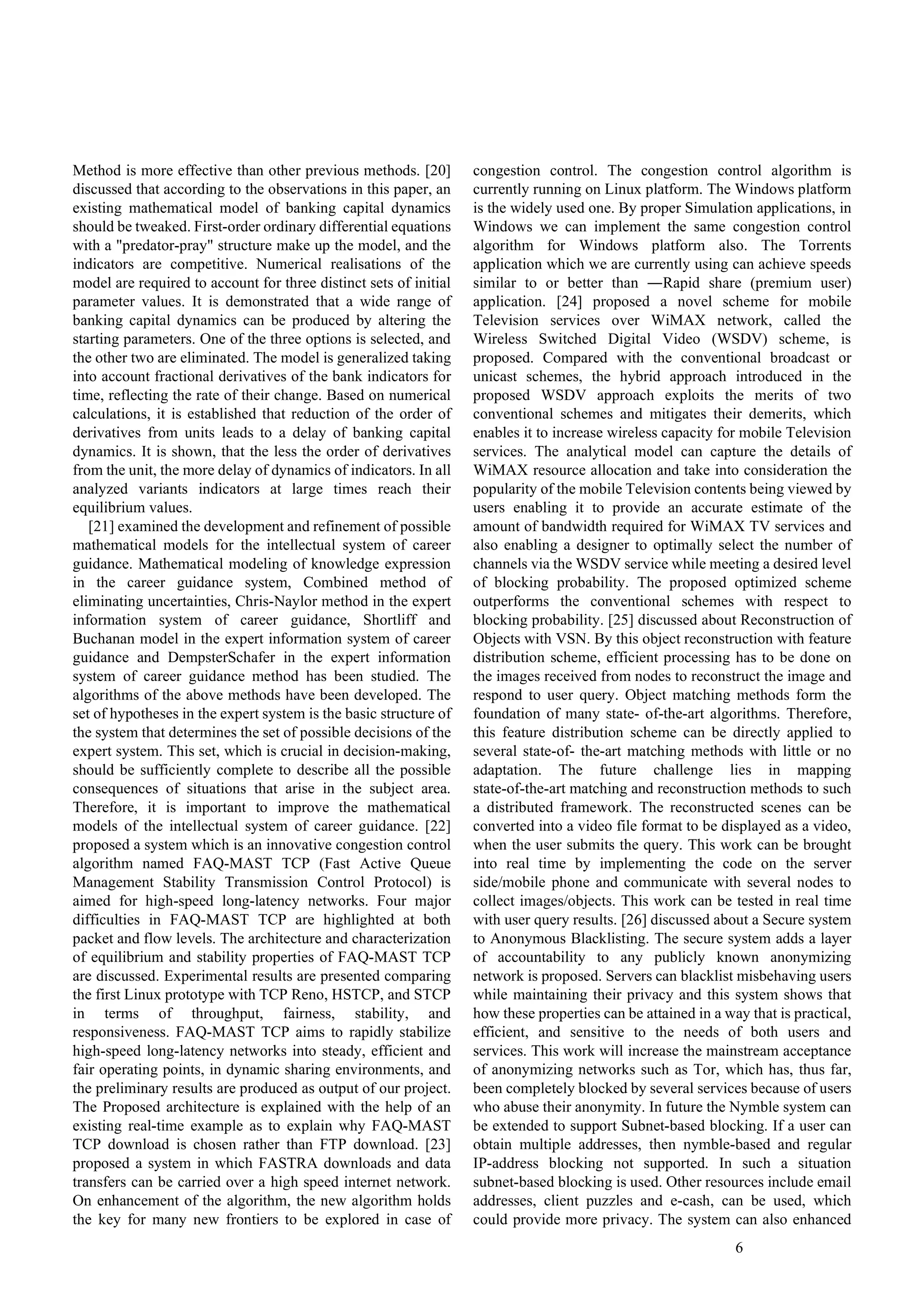 6
Method is more effective than other previous methods. [20]
discussed that according to the observations in this paper, an
existing mathematical model of banking capital dynamics
should be tweaked. First-order ordinary differential equations
with a "predator-pray" structure make up the model, and the
indicators are competitive. Numerical realisations of the
model are required to account for three distinct sets of initial
parameter values. It is demonstrated that a wide range of
banking capital dynamics can be produced by altering the
starting parameters. One of the three options is selected, and
the other two are eliminated. The model is generalized taking
into account fractional derivatives of the bank indicators for
time, reflecting the rate of their change. Based on numerical
calculations, it is established that reduction of the order of
derivatives from units leads to a delay of banking capital
dynamics. It is shown, that the less the order of derivatives
from the unit, the more delay of dynamics of indicators. In all
analyzed variants indicators at large times reach their
equilibrium values.
[21] examined the development and refinement of possible
mathematical models for the intellectual system of career
guidance. Mathematical modeling of knowledge expression
in the career guidance system, Combined method of
eliminating uncertainties, Chris-Naylor method in the expert
information system of career guidance, Shortliff and
Buchanan model in the expert information system of career
guidance and DempsterSchafer in the expert information
system of career guidance method has been studied. The
algorithms of the above methods have been developed. The
set of hypotheses in the expert system is the basic structure of
the system that determines the set of possible decisions of the
expert system. This set, which is crucial in decision-making,
should be sufficiently complete to describe all the possible
consequences of situations that arise in the subject area.
Therefore, it is important to improve the mathematical
models of the intellectual system of career guidance. [22]
proposed a system which is an innovative congestion control
algorithm named FAQ-MAST TCP (Fast Active Queue
Management Stability Transmission Control Protocol) is
aimed for high-speed long-latency networks. Four major
difficulties in FAQ-MAST TCP are highlighted at both
packet and flow levels. The architecture and characterization
of equilibrium and stability properties of FAQ-MAST TCP
are discussed. Experimental results are presented comparing
the first Linux prototype with TCP Reno, HSTCP, and STCP
in terms of throughput, fairness, stability, and
responsiveness. FAQ-MAST TCP aims to rapidly stabilize
high-speed long-latency networks into steady, efficient and
fair operating points, in dynamic sharing environments, and
the preliminary results are produced as output of our project.
The Proposed architecture is explained with the help of an
existing real-time example as to explain why FAQ-MAST
TCP download is chosen rather than FTP download. [23]
proposed a system in which FASTRA downloads and data
transfers can be carried over a high speed internet network.
On enhancement of the algorithm, the new algorithm holds
the key for many new frontiers to be explored in case of
congestion control. The congestion control algorithm is
currently running on Linux platform. The Windows platform
is the widely used one. By proper Simulation applications, in
Windows we can implement the same congestion control
algorithm for Windows platform also. The Torrents
application which we are currently using can achieve speeds
similar to or better than ―Rapid share (premium user)
application. [24] proposed a novel scheme for mobile
Television services over WiMAX network, called the
Wireless Switched Digital Video (WSDV) scheme, is
proposed. Compared with the conventional broadcast or
unicast schemes, the hybrid approach introduced in the
proposed WSDV approach exploits the merits of two
conventional schemes and mitigates their demerits, which
enables it to increase wireless capacity for mobile Television
services. The analytical model can capture the details of
WiMAX resource allocation and take into consideration the
popularity of the mobile Television contents being viewed by
users enabling it to provide an accurate estimate of the
amount of bandwidth required for WiMAX TV services and
also enabling a designer to optimally select the number of
channels via the WSDV service while meeting a desired level
of blocking probability. The proposed optimized scheme
outperforms the conventional schemes with respect to
blocking probability. [25] discussed about Reconstruction of
Objects with VSN. By this object reconstruction with feature
distribution scheme, efficient processing has to be done on
the images received from nodes to reconstruct the image and
respond to user query. Object matching methods form the
foundation of many state- of-the-art algorithms. Therefore,
this feature distribution scheme can be directly applied to
several state-of- the-art matching methods with little or no
adaptation. The future challenge lies in mapping
state-of-the-art matching and reconstruction methods to such
a distributed framework. The reconstructed scenes can be
converted into a video file format to be displayed as a video,
when the user submits the query. This work can be brought
into real time by implementing the code on the server
side/mobile phone and communicate with several nodes to
collect images/objects. This work can be tested in real time
with user query results. [26] discussed about a Secure system
to Anonymous Blacklisting. The secure system adds a layer
of accountability to any publicly known anonymizing
network is proposed. Servers can blacklist misbehaving users
while maintaining their privacy and this system shows that
how these properties can be attained in a way that is practical,
efficient, and sensitive to the needs of both users and
services. This work will increase the mainstream acceptance
of anonymizing networks such as Tor, which has, thus far,
been completely blocked by several services because of users
who abuse their anonymity. In future the Nymble system can
be extended to support Subnet-based blocking. If a user can
obtain multiple addresses, then nymble-based and regular
IP-address blocking not supported. In such a situation
subnet-based blocking is used. Other resources include email
addresses, client puzzles and e-cash, can be used, which
could provide more privacy. The system can also enhanced
 