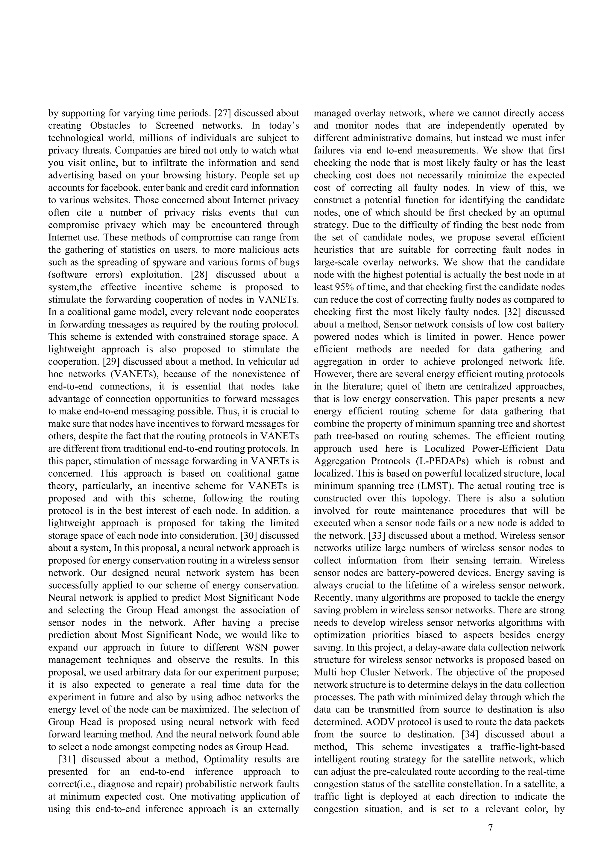 7
by supporting for varying time periods. [27] discussed about
creating Obstacles to Screened networks. In today’s
technological world, millions of individuals are subject to
privacy threats. Companies are hired not only to watch what
you visit online, but to infiltrate the information and send
advertising based on your browsing history. People set up
accounts for facebook, enter bank and credit card information
to various websites. Those concerned about Internet privacy
often cite a number of privacy risks events that can
compromise privacy which may be encountered through
Internet use. These methods of compromise can range from
the gathering of statistics on users, to more malicious acts
such as the spreading of spyware and various forms of bugs
(software errors) exploitation. [28] discussed about a
system,the effective incentive scheme is proposed to
stimulate the forwarding cooperation of nodes in VANETs.
In a coalitional game model, every relevant node cooperates
in forwarding messages as required by the routing protocol.
This scheme is extended with constrained storage space. A
lightweight approach is also proposed to stimulate the
cooperation. [29] discussed about a method, In vehicular ad
hoc networks (VANETs), because of the nonexistence of
end-to-end connections, it is essential that nodes take
advantage of connection opportunities to forward messages
to make end-to-end messaging possible. Thus, it is crucial to
make sure that nodes have incentives to forward messages for
others, despite the fact that the routing protocols in VANETs
are different from traditional end-to-end routing protocols. In
this paper, stimulation of message forwarding in VANETs is
concerned. This approach is based on coalitional game
theory, particularly, an incentive scheme for VANETs is
proposed and with this scheme, following the routing
protocol is in the best interest of each node. In addition, a
lightweight approach is proposed for taking the limited
storage space of each node into consideration. [30] discussed
about a system, In this proposal, a neural network approach is
proposed for energy conservation routing in a wireless sensor
network. Our designed neural network system has been
successfully applied to our scheme of energy conservation.
Neural network is applied to predict Most Significant Node
and selecting the Group Head amongst the association of
sensor nodes in the network. After having a precise
prediction about Most Significant Node, we would like to
expand our approach in future to different WSN power
management techniques and observe the results. In this
proposal, we used arbitrary data for our experiment purpose;
it is also expected to generate a real time data for the
experiment in future and also by using adhoc networks the
energy level of the node can be maximized. The selection of
Group Head is proposed using neural network with feed
forward learning method. And the neural network found able
to select a node amongst competing nodes as Group Head.
[31] discussed about a method, Optimality results are
presented for an end-to-end inference approach to
correct(i.e., diagnose and repair) probabilistic network faults
at minimum expected cost. One motivating application of
using this end-to-end inference approach is an externally
managed overlay network, where we cannot directly access
and monitor nodes that are independently operated by
different administrative domains, but instead we must infer
failures via end to-end measurements. We show that first
checking the node that is most likely faulty or has the least
checking cost does not necessarily minimize the expected
cost of correcting all faulty nodes. In view of this, we
construct a potential function for identifying the candidate
nodes, one of which should be first checked by an optimal
strategy. Due to the difficulty of finding the best node from
the set of candidate nodes, we propose several efficient
heuristics that are suitable for correcting fault nodes in
large-scale overlay networks. We show that the candidate
node with the highest potential is actually the best node in at
least 95% of time, and that checking first the candidate nodes
can reduce the cost of correcting faulty nodes as compared to
checking first the most likely faulty nodes. [32] discussed
about a method, Sensor network consists of low cost battery
powered nodes which is limited in power. Hence power
efficient methods are needed for data gathering and
aggregation in order to achieve prolonged network life.
However, there are several energy efficient routing protocols
in the literature; quiet of them are centralized approaches,
that is low energy conservation. This paper presents a new
energy efficient routing scheme for data gathering that
combine the property of minimum spanning tree and shortest
path tree-based on routing schemes. The efficient routing
approach used here is Localized Power-Efficient Data
Aggregation Protocols (L-PEDAPs) which is robust and
localized. This is based on powerful localized structure, local
minimum spanning tree (LMST). The actual routing tree is
constructed over this topology. There is also a solution
involved for route maintenance procedures that will be
executed when a sensor node fails or a new node is added to
the network. [33] discussed about a method, Wireless sensor
networks utilize large numbers of wireless sensor nodes to
collect information from their sensing terrain. Wireless
sensor nodes are battery-powered devices. Energy saving is
always crucial to the lifetime of a wireless sensor network.
Recently, many algorithms are proposed to tackle the energy
saving problem in wireless sensor networks. There are strong
needs to develop wireless sensor networks algorithms with
optimization priorities biased to aspects besides energy
saving. In this project, a delay-aware data collection network
structure for wireless sensor networks is proposed based on
Multi hop Cluster Network. The objective of the proposed
network structure is to determine delays in the data collection
processes. The path with minimized delay through which the
data can be transmitted from source to destination is also
determined. AODV protocol is used to route the data packets
from the source to destination. [34] discussed about a
method, This scheme investigates a traffic-light-based
intelligent routing strategy for the satellite network, which
can adjust the pre-calculated route according to the real-time
congestion status of the satellite constellation. In a satellite, a
traffic light is deployed at each direction to indicate the
congestion situation, and is set to a relevant color, by
 