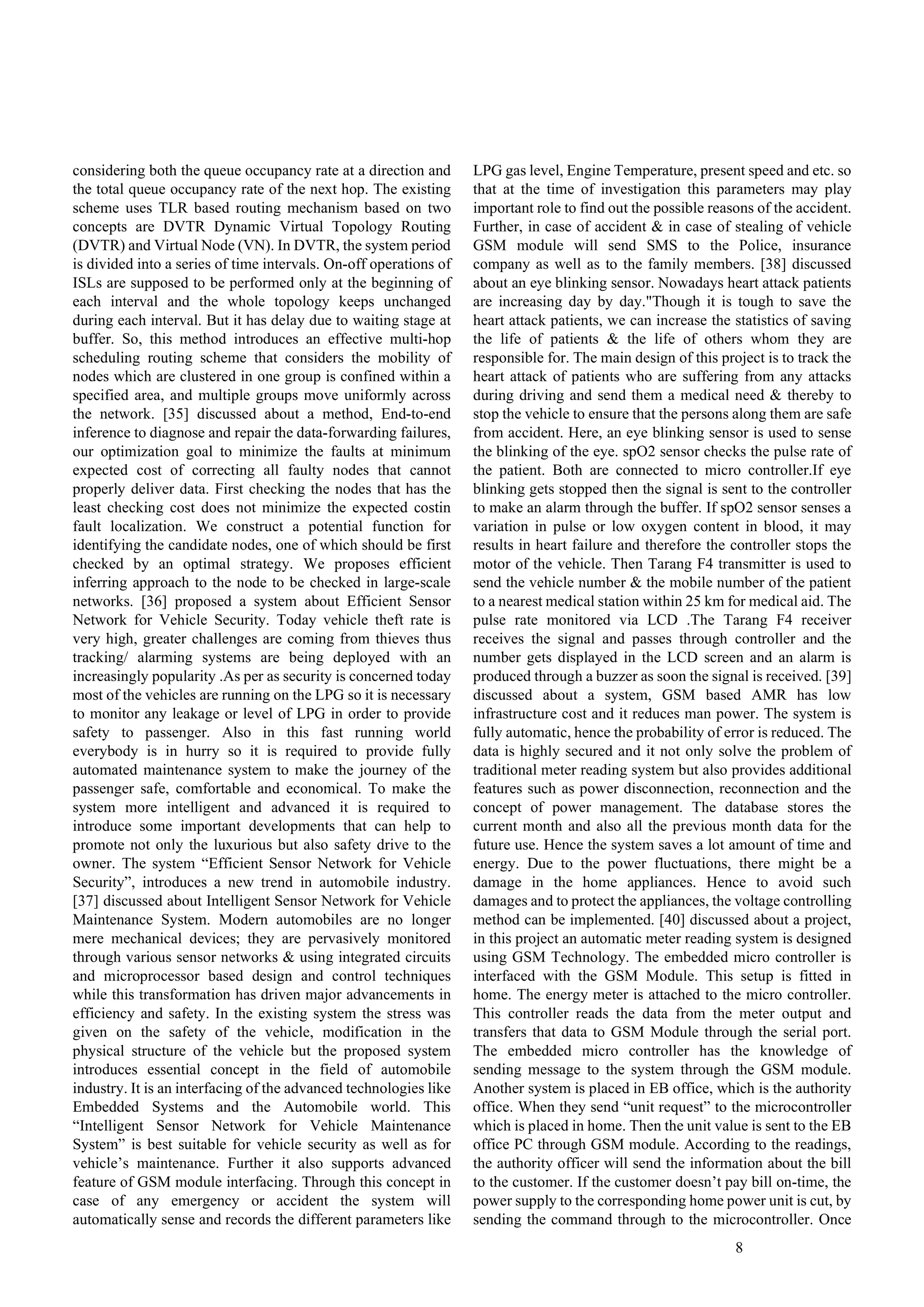 8
considering both the queue occupancy rate at a direction and
the total queue occupancy rate of the next hop. The existing
scheme uses TLR based routing mechanism based on two
concepts are DVTR Dynamic Virtual Topology Routing
(DVTR) and Virtual Node (VN). In DVTR, the system period
is divided into a series of time intervals. On-off operations of
ISLs are supposed to be performed only at the beginning of
each interval and the whole topology keeps unchanged
during each interval. But it has delay due to waiting stage at
buffer. So, this method introduces an effective multi-hop
scheduling routing scheme that considers the mobility of
nodes which are clustered in one group is confined within a
specified area, and multiple groups move uniformly across
the network. [35] discussed about a method, End-to-end
inference to diagnose and repair the data-forwarding failures,
our optimization goal to minimize the faults at minimum
expected cost of correcting all faulty nodes that cannot
properly deliver data. First checking the nodes that has the
least checking cost does not minimize the expected costin
fault localization. We construct a potential function for
identifying the candidate nodes, one of which should be first
checked by an optimal strategy. We proposes efficient
inferring approach to the node to be checked in large-scale
networks. [36] proposed a system about Efficient Sensor
Network for Vehicle Security. Today vehicle theft rate is
very high, greater challenges are coming from thieves thus
tracking/ alarming systems are being deployed with an
increasingly popularity .As per as security is concerned today
most of the vehicles are running on the LPG so it is necessary
to monitor any leakage or level of LPG in order to provide
safety to passenger. Also in this fast running world
everybody is in hurry so it is required to provide fully
automated maintenance system to make the journey of the
passenger safe, comfortable and economical. To make the
system more intelligent and advanced it is required to
introduce some important developments that can help to
promote not only the luxurious but also safety drive to the
owner. The system “Efficient Sensor Network for Vehicle
Security”, introduces a new trend in automobile industry.
[37] discussed about Intelligent Sensor Network for Vehicle
Maintenance System. Modern automobiles are no longer
mere mechanical devices; they are pervasively monitored
through various sensor networks & using integrated circuits
and microprocessor based design and control techniques
while this transformation has driven major advancements in
efficiency and safety. In the existing system the stress was
given on the safety of the vehicle, modification in the
physical structure of the vehicle but the proposed system
introduces essential concept in the field of automobile
industry. It is an interfacing of the advanced technologies like
Embedded Systems and the Automobile world. This
“Intelligent Sensor Network for Vehicle Maintenance
System” is best suitable for vehicle security as well as for
vehicle’s maintenance. Further it also supports advanced
feature of GSM module interfacing. Through this concept in
case of any emergency or accident the system will
automatically sense and records the different parameters like
LPG gas level, Engine Temperature, present speed and etc. so
that at the time of investigation this parameters may play
important role to find out the possible reasons of the accident.
Further, in case of accident & in case of stealing of vehicle
GSM module will send SMS to the Police, insurance
company as well as to the family members. [38] discussed
about an eye blinking sensor. Nowadays heart attack patients
are increasing day by day."Though it is tough to save the
heart attack patients, we can increase the statistics of saving
the life of patients & the life of others whom they are
responsible for. The main design of this project is to track the
heart attack of patients who are suffering from any attacks
during driving and send them a medical need & thereby to
stop the vehicle to ensure that the persons along them are safe
from accident. Here, an eye blinking sensor is used to sense
the blinking of the eye. spO2 sensor checks the pulse rate of
the patient. Both are connected to micro controller.If eye
blinking gets stopped then the signal is sent to the controller
to make an alarm through the buffer. If spO2 sensor senses a
variation in pulse or low oxygen content in blood, it may
results in heart failure and therefore the controller stops the
motor of the vehicle. Then Tarang F4 transmitter is used to
send the vehicle number & the mobile number of the patient
to a nearest medical station within 25 km for medical aid. The
pulse rate monitored via LCD .The Tarang F4 receiver
receives the signal and passes through controller and the
number gets displayed in the LCD screen and an alarm is
produced through a buzzer as soon the signal is received. [39]
discussed about a system, GSM based AMR has low
infrastructure cost and it reduces man power. The system is
fully automatic, hence the probability of error is reduced. The
data is highly secured and it not only solve the problem of
traditional meter reading system but also provides additional
features such as power disconnection, reconnection and the
concept of power management. The database stores the
current month and also all the previous month data for the
future use. Hence the system saves a lot amount of time and
energy. Due to the power fluctuations, there might be a
damage in the home appliances. Hence to avoid such
damages and to protect the appliances, the voltage controlling
method can be implemented. [40] discussed about a project,
in this project an automatic meter reading system is designed
using GSM Technology. The embedded micro controller is
interfaced with the GSM Module. This setup is fitted in
home. The energy meter is attached to the micro controller.
This controller reads the data from the meter output and
transfers that data to GSM Module through the serial port.
The embedded micro controller has the knowledge of
sending message to the system through the GSM module.
Another system is placed in EB office, which is the authority
office. When they send “unit request” to the microcontroller
which is placed in home. Then the unit value is sent to the EB
office PC through GSM module. According to the readings,
the authority officer will send the information about the bill
to the customer. If the customer doesn’t pay bill on-time, the
power supply to the corresponding home power unit is cut, by
sending the command through to the microcontroller. Once
 