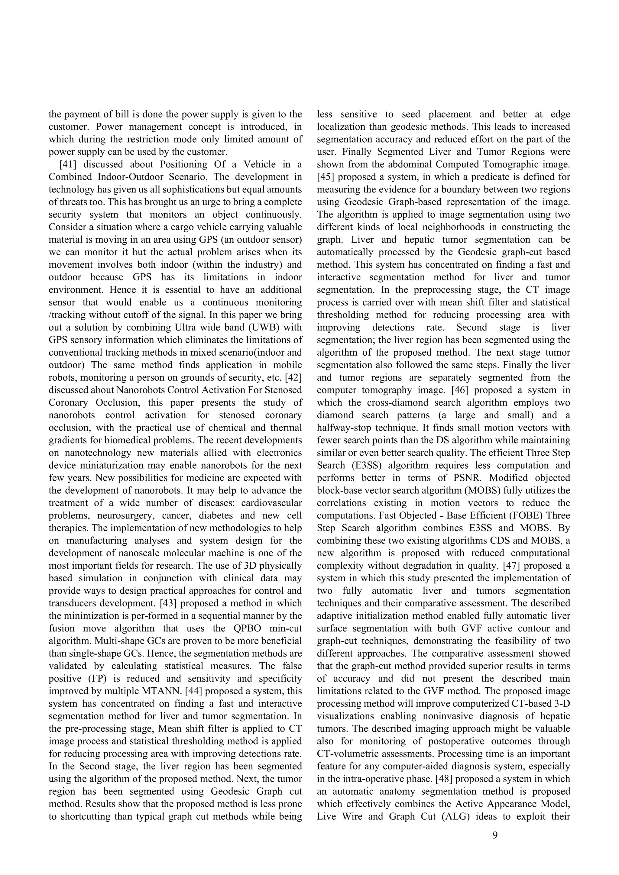 9
the payment of bill is done the power supply is given to the
customer. Power management concept is introduced, in
which during the restriction mode only limited amount of
power supply can be used by the customer.
[41] discussed about Positioning Of a Vehicle in a
Combined Indoor-Outdoor Scenario, The development in
technology has given us all sophistications but equal amounts
of threats too. This has brought us an urge to bring a complete
security system that monitors an object continuously.
Consider a situation where a cargo vehicle carrying valuable
material is moving in an area using GPS (an outdoor sensor)
we can monitor it but the actual problem arises when its
movement involves both indoor (within the industry) and
outdoor because GPS has its limitations in indoor
environment. Hence it is essential to have an additional
sensor that would enable us a continuous monitoring
/tracking without cutoff of the signal. In this paper we bring
out a solution by combining Ultra wide band (UWB) with
GPS sensory information which eliminates the limitations of
conventional tracking methods in mixed scenario(indoor and
outdoor) The same method finds application in mobile
robots, monitoring a person on grounds of security, etc. [42]
discussed about Nanorobots Control Activation For Stenosed
Coronary Occlusion, this paper presents the study of
nanorobots control activation for stenosed coronary
occlusion, with the practical use of chemical and thermal
gradients for biomedical problems. The recent developments
on nanotechnology new materials allied with electronics
device miniaturization may enable nanorobots for the next
few years. New possibilities for medicine are expected with
the development of nanorobots. It may help to advance the
treatment of a wide number of diseases: cardiovascular
problems, neurosurgery, cancer, diabetes and new cell
therapies. The implementation of new methodologies to help
on manufacturing analyses and system design for the
development of nanoscale molecular machine is one of the
most important fields for research. The use of 3D physically
based simulation in conjunction with clinical data may
provide ways to design practical approaches for control and
transducers development. [43] proposed a method in which
the minimization is per-formed in a sequential manner by the
fusion move algorithm that uses the QPBO min-cut
algorithm. Multi-shape GCs are proven to be more beneficial
than single-shape GCs. Hence, the segmentation methods are
validated by calculating statistical measures. The false
positive (FP) is reduced and sensitivity and specificity
improved by multiple MTANN. [44] proposed a system, this
system has concentrated on finding a fast and interactive
segmentation method for liver and tumor segmentation. In
the pre-processing stage, Mean shift filter is applied to CT
image process and statistical thresholding method is applied
for reducing processing area with improving detections rate.
In the Second stage, the liver region has been segmented
using the algorithm of the proposed method. Next, the tumor
region has been segmented using Geodesic Graph cut
method. Results show that the proposed method is less prone
to shortcutting than typical graph cut methods while being
less sensitive to seed placement and better at edge
localization than geodesic methods. This leads to increased
segmentation accuracy and reduced effort on the part of the
user. Finally Segmented Liver and Tumor Regions were
shown from the abdominal Computed Tomographic image.
[45] proposed a system, in which a predicate is defined for
measuring the evidence for a boundary between two regions
using Geodesic Graph-based representation of the image.
The algorithm is applied to image segmentation using two
different kinds of local neighborhoods in constructing the
graph. Liver and hepatic tumor segmentation can be
automatically processed by the Geodesic graph-cut based
method. This system has concentrated on finding a fast and
interactive segmentation method for liver and tumor
segmentation. In the preprocessing stage, the CT image
process is carried over with mean shift filter and statistical
thresholding method for reducing processing area with
improving detections rate. Second stage is liver
segmentation; the liver region has been segmented using the
algorithm of the proposed method. The next stage tumor
segmentation also followed the same steps. Finally the liver
and tumor regions are separately segmented from the
computer tomography image. [46] proposed a system in
which the cross-diamond search algorithm employs two
diamond search patterns (a large and small) and a
halfway-stop technique. It finds small motion vectors with
fewer search points than the DS algorithm while maintaining
similar or even better search quality. The efficient Three Step
Search (E3SS) algorithm requires less computation and
performs better in terms of PSNR. Modified objected
block-base vector search algorithm (MOBS) fully utilizes the
correlations existing in motion vectors to reduce the
computations. Fast Objected - Base Efficient (FOBE) Three
Step Search algorithm combines E3SS and MOBS. By
combining these two existing algorithms CDS and MOBS, a
new algorithm is proposed with reduced computational
complexity without degradation in quality. [47] proposed a
system in which this study presented the implementation of
two fully automatic liver and tumors segmentation
techniques and their comparative assessment. The described
adaptive initialization method enabled fully automatic liver
surface segmentation with both GVF active contour and
graph-cut techniques, demonstrating the feasibility of two
different approaches. The comparative assessment showed
that the graph-cut method provided superior results in terms
of accuracy and did not present the described main
limitations related to the GVF method. The proposed image
processing method will improve computerized CT-based 3-D
visualizations enabling noninvasive diagnosis of hepatic
tumors. The described imaging approach might be valuable
also for monitoring of postoperative outcomes through
CT-volumetric assessments. Processing time is an important
feature for any computer-aided diagnosis system, especially
in the intra-operative phase. [48] proposed a system in which
an automatic anatomy segmentation method is proposed
which effectively combines the Active Appearance Model,
Live Wire and Graph Cut (ALG) ideas to exploit their
 
