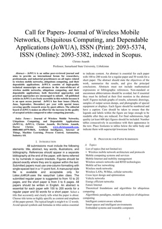 1
 Call for Papers- Journal of Wireless Mobile
Networks, Ubiquitous Computing, and Dependable
Applications (JoWUA), ISSN (Print): 2093-5374,
ISSN (Online): 2093-5382, indexed in Scopus.
Christo Ananth
Professor, Samarkand State University, Uzbekistan
Abstract— JoWUA is an online peer-reviewed journal and
aims to provide an international forum for researchers,
professionals, and industrial practitioners on all topics related
to wireless mobile networks, ubiquitous computing, and their
dependable applications. JoWUA consists of high-quality
technical manuscripts on advances in the state-of-the-art of
wireless mobile networks, ubiquitous computing, and their
dependable applications; both theoretical approaches and
practical approaches are encouraged to submit. All published
articles in JoWUA are freely accessible in this website because it
is an open access journal. JoWUA has four issues (March,
June, September, December) per year with special issues
covering specific research areas by guest editors. The editorial
board of JoWUA makes an effort for the increase in the quality
of accepted articles compared to other competing journals..
Index Terms— Journal of Wireless Mobile Networks,
Ubiquitous Computing, and Dependable Applications
(JoWUA), JoWUA, Christo Ananth, Dr.Christo Ananth,
Doctor Christo Ananth, www.christoananth.com,
0000-0001-6979-584X, Artificial Intelligence, Internet of
Things, Machine Learning, Process Control, Automation,
Industry 4.0.
I. INTRODUCTION
All submissions must include the following
elements: title, abstract, key words, illustrations, and
bibliography. References should appear in a separate
bibliography at the end of the paper, with items referred
to by numerals in square brackets. Figures should be
placed exactly where they are to appear within the text.
Submitted papers must use one-column formatting with
single-spaced text in a 11-point font. A manuscript style
file is available and acceptable only for
Latex:JoWUA uses the easychair Latex class. The
submitted regular paper is suggested to from 10 to 20
pages, and the short paper is from 3 to 6 pages. All
papers should be written in English. An abstract is
essential for each paper with 100 to 200 words for a
regular paper and 50 words for a short paper. Select a
title that accurately and clearly tells what the paper is about.
Choose title terms as highly specific as content and emphasis
of the paper permit. The typical length is might 6 to 12 words.
Avoid special symbols and formulas in titles unless essential
to indicate content. An abstract is essential for each paper
with 100 to 200 words for a regular paper and 50 words for a
short paper. The abstract should state the objectives of the
work, summarize the results, and give the principal
conclusions. Abstracts must not include mathematical
expressions or bibliographic references. Non-standard or
uncommon abbreviations should be avoided, but if essential
they must be defined at their first mention in the abstract
itself. Figures include graphs of results, schematic drawings,
samples of output screen dumps, and photographs of special
equipment or displays. Each figure should be numbered and
have a caption. Care should be taken to ensure that the
legends and labels within the figure are large enough to be
readable after they are reduced. For final submissions, high
quality (at least 600 dpi) figures should be included. Number
tables consecutively in accordance with their appearance in
the text. Place footnotes to tables below the table body and
indicate them with superscript lowercase letters.
II. PROCEDURE FOR PAPER SUBMISSION
A. Topics
List of topics (but not limited to):
• Wireless mobile network architecture and protocols
Mobile computing systems and services
Mobile Internet and mobility management
Wireless sensors networks and RFID technologies
Mobile ad hoc networking
Wireless mesh networks
Wireless LANs, WiMax, cellular networks
Cross layer design and optimization
Vehicle networks
Energy efficient networks
Future Internet
Theoretical foundations and algorithms for ubiquitous
computing
Algorithmic paradigms, models and analysis of ubiquitous
computing
Intelligent context-aware scheme
Smart spaces and intelligent environments
Embedded systems and wearable computers
 
