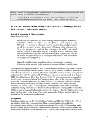 1
Preprint: “In search of a better understanding of social presence: An investigation into how researchers define social
presence” to appear in a special issue of Distance Education.
Lowenthal, P. R., & Snelson, C. (2017). In search of a better understanding of social presence: An
investigation into how researchers define social presence. Distance Education, 38(2), 141-159.
In search of a better understanding of social presence: An investigation into
how researchers define social presence
Patrick R. Lowenthal & Chareen Snelson
Boise State University
Research on social presence and online learning continues to grow. But to date,
researchers continue to define and conceptualize social presence very
differently. For instance, at a basic level, some conceptualize social presence as
one of three presences within a Community of Inquiry, while others do not.
Given this problem, we analyzed how researchers in highly cited social
presence research defined social presence in an effort to better understand how
they are defining social presence and how this might be changing over time. In
this article, we report the results of our inquiry and conclude with implications
for future research and practice.
Keywords: social presence, immediacy, intimacy, community, connection,
definitions, online learning, online teaching, community of inquiry, collaboration
Social presence is a popular construct used to understand how people socially interact in online
learning environments (Whiteside, Dikkers, & Swan, 2017). However, despite the prevalence
with which it is discussed in research, educational researchers continue to define social presence
differently (Kawachi, 2013; Kehrwald, 2008; Kreijns, Van Acker, Vermeulen, & Van Buuren,
2014; Lim & Richardson, 2016; Sung & Mayer, 2012). For example, some researchers define
social presence in terms of being a “real” person, whereas others define it in terms of feeling a
connection or sense of belonging with others. Differences like these are problematic because
researchers end up investigating related but different constructs (see Kreijns, Kirschner,
Jochems, van Buuren, 2011). To investigate this problem further and to better understand
differences among commonly used definitions of social presence, we analyzed how researchers
of highly cited research defined social presence. In this article, we describe the problem in more
detail and then report on the results of our inquiry, discuss the findings, and conclude with
implications for future research and practice.
Background
Social presence theory was developed by Short, Williams, and Christie (1976) in the 1970s to
explain how media affect communication. They were specifically interested in how
telecommunications influenced how people communicate. Short et al. (1976) described social
presence theory, along with research conducted on media effects that informed the theory, and
other related theories and research in their book, The Social Psychology of Telecommunications.
 