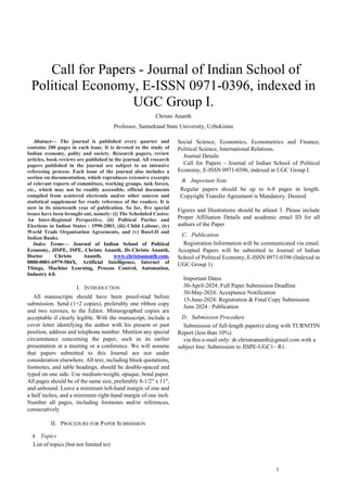 1
 Call for Papers - Journal of Indian School of
Political Economy, E-ISSN 0971-0396, indexed in
UGC Group I.
Christo Ananth
Professor, Samarkand State University, Uzbekistan
Abstract— The journal is published every quarter and
contains 200 pages in each issue. It is devoted to the study of
Indian economy, polity and society. Research papers, review
articles, book reviews are published in the journal. All research
papers published in the journal are subject to an intensive
refereeing process. Each issue of the journal also includes a
section on documentation, which reproduces extensive excerpts
of relevant reports of committees, working groups, task forces,
etc., which may not be readily accessible, official documents
compiled from scattered electronic and/or other sources and
statistical supplement for ready reference of the readers. It is
now in its nineteenth year of publication. So far, five special
issues have been brought out, namely: (i) The Scheduled Castes:
An Inter-Regional Perspective, (ii) Political Parties and
Elections in Indian States : 1990-2003, (iii) Child Labour, (iv)
World Trade Organisation Agreements, and (v) Basel-II and
Indian Banks.
Index Terms— Journal of Indian School of Political
Economy, JISPE, ISPE, Christo Ananth, Dr.Christo Ananth,
Doctor Christo Ananth, www.christoananth.com,
0000-0001-6979-584X, Artificial Intelligence, Internet of
Things, Machine Learning, Process Control, Automation,
Industry 4.0.
I. INTRODUCTION
All manuscripts should have been proof-read before
submission. Send (1+2 copies), preferably one ribbon copy
and two xeroxes, to the Editor. Mimeographed copies are
acceptable if clearly legible. With the manuscript, include a
cover letter identifying the author with his present or past
position, address and telephone number. Mention any special
circumstance concerning the paper, such as its earlier
presentation at a meeting or a conference. We will assume
that papers submitted to this Journal are not under
consideration elsewhere. All text, including block quotations,
footnotes, and table headings, should be double-spaced and
typed on one side. Use medium-weight, opaque, bond paper.
All pages should be of the same size, preferably 8-1/2" x 11",
and unbound. Leave a minimum left-hand margin of one and
a half inches, and a minimum right-hand margin of one inch.
Number all pages, including footnotes and/or references,
consecutively
II. PROCEDURE FOR PAPER SUBMISSION
A. Topics
List of topics (but not limited to):
Social Science, Economics, Econometrics and Finance,
Political Science, International Relations.
Journal Details
Call for Papers - Journal of Indian School of Political
Economy, E-ISSN 0971-0396, indexed in UGC Group I.
B. Important Note
Regular papers should be up to 6-8 pages in length.
Copyright Transfer Agreement is Mandatory. Desired
Figures and Illustrations should be atleast 3. Please include
Proper Affiliation Details and academic email ID for all
authors of the Paper
C. Publication
Registration Information will be communicated via email.
Accepted Papers will be submitted to Journal of Indian
School of Political Economy, E-ISSN 0971-0396 (Indexed in
UGC Group 1)
Important Dates
30-April-2024: Full Paper Submission Deadline
30-May-2024: Acceptance Notification
15-June-2024: Registration & Final Copy Submission
June 2024 : Publication
D. Submission Procedure
Submission of full-length paper(s) along with TURNITIN
Report (less than 10%)
via this e-mail only: dr.christoananth@gmail.com with a
subject line: Submission to JISPE-UGC1– R1.
 