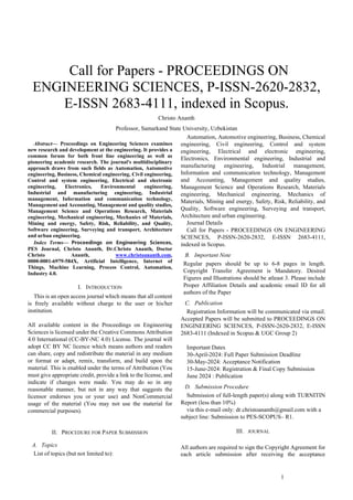1
 Call for Papers - PROCEEDINGS ON
ENGINEERING SCIENCES, P-ISSN-2620-2832,
E-ISSN 2683-4111, indexed in Scopus.
Christo Ananth
Professor, Samarkand State University, Uzbekistan
Abstract— Proceedings on Engineering Sciences examines
new research and development at the engineering. It provides a
common forum for both front line engineering as well as
pioneering academic research. The journal's multidisciplinary
approach draws from such fields as Automation, Automotive
engineering, Business, Chemical engineering, Civil engineering,
Control and system engineering, Electrical and electronic
engineering, Electronics, Environmental engineering,
Industrial and manufacturing engineering, Industrial
management, Information and communication technology,
Management and Accounting, Management and quality studies,
Management Science and Operations Research, Materials
engineering, Mechanical engineering, Mechanics of Materials,
Mining and energy, Safety, Risk, Reliability, and Quality,
Software engineering, Surveying and transport, Architecture
and urban engineering.
Index Terms— Proceedings on Engineering Sciences,
PES Journal, Christo Ananth, Dr.Christo Ananth, Doctor
Christo Ananth, www.christoananth.com,
0000-0001-6979-584X, Artificial Intelligence, Internet of
Things, Machine Learning, Process Control, Automation,
Industry 4.0.
I. INTRODUCTION
This is an open access journal which means that all content
is freely available without charge to the user or his/her
institution.
All available content in the Proceedings on Engineering
Sciences is licensed under the Creative Commons Attribution
4.0 International (CC-BY-NC 4.0) License. The journal will
adopt CC BY NC licence which means authors and readers
can share, copy and redistribute the material in any medium
or format or adapt, remix, transform, and build upon the
material. This is enabled under the terms of Attribution (You
must give appropriate credit, provide a link to the license, and
indicate if changes were made. You may do so in any
reasonable manner, but not in any way that suggests the
licensor endorses you or your use) and NonCommercial
usage of the material (You may not use the material for
commercial purposes).
II. PROCEDURE FOR PAPER SUBMISSION
A. Topics
List of topics (but not limited to):
Automation, Automotive engineering, Business, Chemical
engineering, Civil engineering, Control and system
engineering, Electrical and electronic engineering,
Electronics, Environmental engineering, Industrial and
manufacturing engineering, Industrial management,
Information and communication technology, Management
and Accounting, Management and quality studies,
Management Science and Operations Research, Materials
engineering, Mechanical engineering, Mechanics of
Materials, Mining and energy, Safety, Risk, Reliability, and
Quality, Software engineering, Surveying and transport,
Architecture and urban engineering.
Journal Details
Call for Papers - PROCEEDINGS ON ENGINEERING
SCIENCES, P-ISSN-2620-2832, E-ISSN 2683-4111,
indexed in Scopus.
B. Important Note
Regular papers should be up to 6-8 pages in length.
Copyright Transfer Agreement is Mandatory. Desired
Figures and Illustrations should be atleast 3. Please include
Proper Affiliation Details and academic email ID for all
authors of the Paper
C. Publication
Registration Information will be communicated via email.
Accepted Papers will be submitted to PROCEEDINGS ON
ENGINEERING SCIENCES, P-ISSN-2620-2832, E-ISSN
2683-4111 (Indexed in Scopus & UGC Group 2)
Important Dates
30-April-2024: Full Paper Submission Deadline
30-May-2024: Acceptance Notification
15-June-2024: Registration & Final Copy Submission
June 2024 : Publication
D. Submission Procedure
Submission of full-length paper(s) along with TURNITIN
Report (less than 10%)
via this e-mail only: dr.christoananth@gmail.com with a
subject line: Submission to PES-SCOPUS– R1.
III. JOURNAL
All authors are required to sign the Copyright Agreement for
each article submission after receiving the acceptance
 