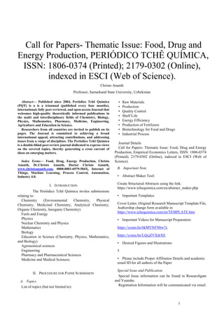 1
 Call for Papers- Thematic Issue: Food, Drug and
Energy Production, PERIÓDICO TCHÊ QUÍMICA,
ISSN: 1806-0374 (Printed); 2179-0302 (Online),
indexed in ESCI (Web of Science).
Christo Ananth
Professor, Samarkand State University, Uzbekistan
Abstract— Published since 2004, Periódico Tchê Química
(PQT) is a is a triannual (published every four months),
international, fully peer-reviewed, and open-access Journal that
welcomes high-quality theoretically informed publications in
the multi and interdisciplinary fields of Chemistry, Biology,
Physics, Mathematics, Pharmacy, Medicine, Engineering,
Agriculture and Education in Science.
Researchers from all countries are invited to publish on its
pages. The Journal is committed to achieving a broad
international appeal, attracting contributions, and addressing
issues from a range of disciplines. The Periódico Tchê Química
is a double-blind peer-review journal dedicated to express views
on the covered topics, thereby generating a cross current of
ideas on emerging matters.
Index Terms— Food, Drug, Energy Production, Christo
Ananth, Dr.Christo Ananth, Doctor Christo Ananth,
www.christoananth.com, 0000-0001-6979-584X, Internet of
Things, Machine Learning, Process Control, Automation,
Industry 4.0.
I. INTRODUCTION
The Periódico Tchê Química invites submissions
relating to:
Chemistry (Environmental Chemistry, Physical
Chemistry, Medicinal Chemistry, Analytical Chemistry,
Organic Chemistry, Inorganic Chemistry)
Fuels and Energy
Physics
Nuclear Chemistry and Physics
Mathematics
Biology
Education in Science (Chemistry, Physics, Mathematics,
and Biology)
Agronomical sciences
Engineering
Pharmacy and Pharmaceutical Sciences
Medicine and Medical Sciences.
II. PROCEDURE FOR PAPER SUBMISSION
A. Topics
List of topics (but not limited to):
• Raw Materials
• Production
• Quality Control
• Shelf Life
• Energy Efficiency
• Production of Fertilizers
• Biotechnology for Food and Drugs
• Industrial Process
Journal Details
Call for Papers- Thematic Issue: Food, Drug and Energy
Production, Empirical Economics Letters, ISSN: 1806-0374
(Printed); 2179-0302 (Online), indexed in ESCI (Web of
Science).
B. Important Note
• Abstract Maker Tool:
Create Structured Abstracts using the link:
https://www.tchequimica.com/en/abstract_maker.php
• Important Templates:
Cover Letter, Original Research Manuscript Template File,
Authorship change form available in
https://www.tchequimica.com/en/TEMPLATE.htm
• Important Videos for Manuscript Preparation:
https://youtu.be/6kMYNFNbw7c
https://youtu.be/LQcjZVXdrXE
• Desired Figures and Illustrations:
5
• Please include Proper Affiliation Details and academic
email ID for all authors of the Paper
Special Issue and Publication
Special Issue information can be found in Researchgate
and Youtube.
Registration Information will be communicated via email.
 