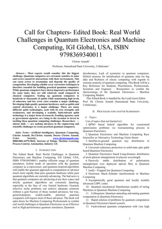 1
 Call for Chapters- Edited Book: Real World
Challenges in Quantum Electronics and Machine
Computing, IGI Global, USA, ISBN
9798369340011
Christo Ananth1
Professor, Samarkand State University, Uzbekistan 1
Abstract— Most experts would consider this the biggest
challenge. Quantum computers are extremely sensitive to noise
and errors caused by interactions with their environment. This
can cause errors to accumulate and degrade the quality of
computation. Developing reliable error correction techniques is
therefore essential for building practical quantum computers.
While quantum computers have shown impressive performance
for some tasks, they are still relatively small compared to
classical computers. Scaling up quantum computers to
hundreds or thousands of qubits while maintaining high levels
of coherence and low error rates remains a major challenge.
Developing high-quality quantum hardware, such as qubits and
control electronics, is a major challenge. There are many
different qubit technologies, each with its own strengths and
weaknesses, and developing a scalable, fault-tolerant qubit
technology is a major focus of research. Funding agencies, such
as government agencies, are rising to the occasion to invest in
tackling these quantum computing challenges. Researchers —
almost daily — are making advances in the engineering and
scientific challenges to create practical quantum computers.
Index Terms—Artificial Intelligence, Quantum Computing,
Christo Ananth, Dr.Christo Ananth, Doctor Christo Ananth,
Cyber Security, www.christoananth.com,
0000-0001-6979-584X, Internet of Things, Machine Learning,
Process Control, Automation, Industry 4.0.
I. INTRODUCTION
The Edited Book: Real World Challenges in Quantum
Electronics and Machine Computing, IGI Global, USA,
ISBN 9798369340011 enables efficient usage of quantum
simulators, hybrid mode of operation with the quantum
computer as a coprocessor, and quantum-inspired algorithms
will enable the quantum approach to computation to advance
much more rapidly than pure quantum hardware while pure
quantum algorithms are currently advancing. The bad news is
that quantum computers are advancing at too slow a pace and
strictly quantum algorithms are extremely daunting,
especially in the face of very limited hardware. Granted,
selective niche problems can achieve adequate solutions
without a god fraction of those needed advances, but true,
general-purpose, widely-usable, practical quantum
computers will require most of those advances. The book will
open doors for Machine Computing Professionals to combat
real world challenges in Quantum Electronics as an Effective
tool to High-performance quantum simulators, Quantum
decoherence, Lack of symmetry in quantum computers,
Hybrid memory for initialization of quantum state for big
data and Richness of classic computing with regards to
extreme austerity of quantum computing. This Book will be a
Key Reference for Students, Practitioners, Professionals,
Scientists and Engineer – Researchers to combat the
shortcomings of the Quantum Electronics - Machine
Computing Models
This Edited Book is handled by the Lead Guest Editor
Prof. Dr. Christo Ananth (Samarkand State University,
Uzbekistan).
II. PROCEDURE FOR CHAPTER SUBMISSION
A. Topics
List of topics (but not limited to):
1. QPSO based hybrid algorithm for constrained
optimization problems via tournamenting process in
Quantum Electronics
2. Quantum Electronics and Machine Computing Race
Intensifies as Alternative Technology Gains Steam
3. Satellite-to-ground quantum key distribution in
Quantum Machine Computing
4. Universal coherence protection in solid-state spin qubit
based Quantum Electronics
5. Quantum Electronics based Long-distance distribution
of atom-photon entanglement at telecom wavelength
6. Passively stable distribution of polarisation
entanglement over deployed optical fibre in Quantum
Machine Computing
7. IonQ—Trapped Ion Quantum Computing
8. Electronic Mach–Zehnder interferometer in Machine
Computing
9. Asymptotically good quantum and locally testable
advanced LDPC codes
10. Quantum mechanical Hamiltonian models of turing
Machines in Quantum Machine Computing
11. Colloquium: Quantum annealing and analog quantum
computation in Quantum Electronics
12. Rapid solution of problems by quantum computation
in Quantum Electronics based systems
13. Fault-tolerant quantum computation with very high
 
