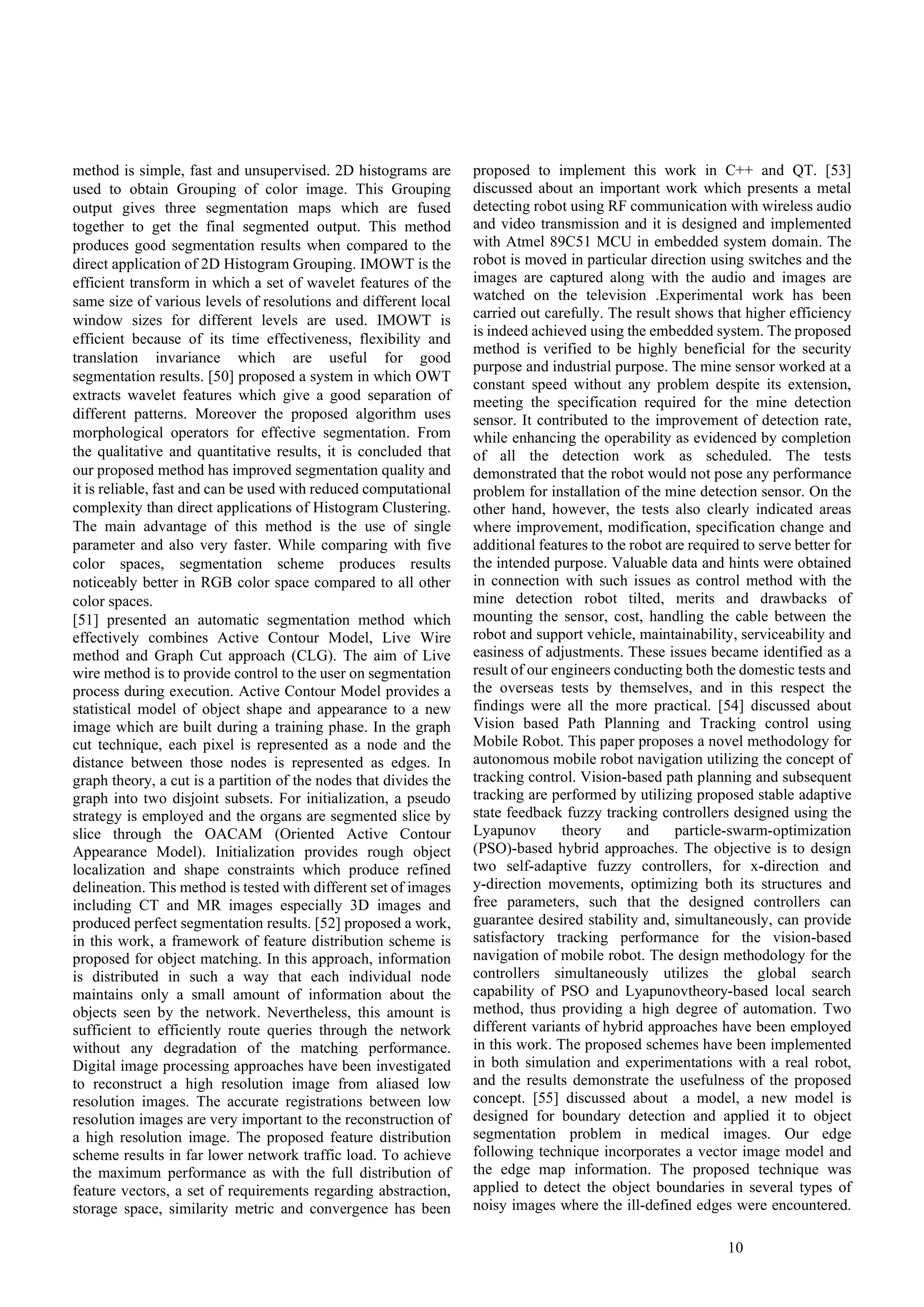 10
method is simple, fast and unsupervised. 2D histograms are
used to obtain Grouping of color image. This Grouping
output gives three segmentation maps which are fused
together to get the final segmented output. This method
produces good segmentation results when compared to the
direct application of 2D Histogram Grouping. IMOWT is the
efficient transform in which a set of wavelet features of the
same size of various levels of resolutions and different local
window sizes for different levels are used. IMOWT is
efficient because of its time effectiveness, flexibility and
translation invariance which are useful for good
segmentation results. [50] proposed a system in which OWT
extracts wavelet features which give a good separation of
different patterns. Moreover the proposed algorithm uses
morphological operators for effective segmentation. From
the qualitative and quantitative results, it is concluded that
our proposed method has improved segmentation quality and
it is reliable, fast and can be used with reduced computational
complexity than direct applications of Histogram Clustering.
The main advantage of this method is the use of single
parameter and also very faster. While comparing with five
color spaces, segmentation scheme produces results
noticeably better in RGB color space compared to all other
color spaces.
[51] presented an automatic segmentation method which
effectively combines Active Contour Model, Live Wire
method and Graph Cut approach (CLG). The aim of Live
wire method is to provide control to the user on segmentation
process during execution. Active Contour Model provides a
statistical model of object shape and appearance to a new
image which are built during a training phase. In the graph
cut technique, each pixel is represented as a node and the
distance between those nodes is represented as edges. In
graph theory, a cut is a partition of the nodes that divides the
graph into two disjoint subsets. For initialization, a pseudo
strategy is employed and the organs are segmented slice by
slice through the OACAM (Oriented Active Contour
Appearance Model). Initialization provides rough object
localization and shape constraints which produce refined
delineation. This method is tested with different set of images
including CT and MR images especially 3D images and
produced perfect segmentation results. [52] proposed a work,
in this work, a framework of feature distribution scheme is
proposed for object matching. In this approach, information
is distributed in such a way that each individual node
maintains only a small amount of information about the
objects seen by the network. Nevertheless, this amount is
sufficient to efficiently route queries through the network
without any degradation of the matching performance.
Digital image processing approaches have been investigated
to reconstruct a high resolution image from aliased low
resolution images. The accurate registrations between low
resolution images are very important to the reconstruction of
a high resolution image. The proposed feature distribution
scheme results in far lower network traffic load. To achieve
the maximum performance as with the full distribution of
feature vectors, a set of requirements regarding abstraction,
storage space, similarity metric and convergence has been
proposed to implement this work in C++ and QT. [53]
discussed about an important work which presents a metal
detecting robot using RF communication with wireless audio
and video transmission and it is designed and implemented
with Atmel 89C51 MCU in embedded system domain. The
robot is moved in particular direction using switches and the
images are captured along with the audio and images are
watched on the television .Experimental work has been
carried out carefully. The result shows that higher efficiency
is indeed achieved using the embedded system. The proposed
method is verified to be highly beneficial for the security
purpose and industrial purpose. The mine sensor worked at a
constant speed without any problem despite its extension,
meeting the specification required for the mine detection
sensor. It contributed to the improvement of detection rate,
while enhancing the operability as evidenced by completion
of all the detection work as scheduled. The tests
demonstrated that the robot would not pose any performance
problem for installation of the mine detection sensor. On the
other hand, however, the tests also clearly indicated areas
where improvement, modification, specification change and
additional features to the robot are required to serve better for
the intended purpose. Valuable data and hints were obtained
in connection with such issues as control method with the
mine detection robot tilted, merits and drawbacks of
mounting the sensor, cost, handling the cable between the
robot and support vehicle, maintainability, serviceability and
easiness of adjustments. These issues became identified as a
result of our engineers conducting both the domestic tests and
the overseas tests by themselves, and in this respect the
findings were all the more practical. [54] discussed about
Vision based Path Planning and Tracking control using
Mobile Robot. This paper proposes a novel methodology for
autonomous mobile robot navigation utilizing the concept of
tracking control. Vision-based path planning and subsequent
tracking are performed by utilizing proposed stable adaptive
state feedback fuzzy tracking controllers designed using the
Lyapunov theory and particle-swarm-optimization
(PSO)-based hybrid approaches. The objective is to design
two self-adaptive fuzzy controllers, for x-direction and
y-direction movements, optimizing both its structures and
free parameters, such that the designed controllers can
guarantee desired stability and, simultaneously, can provide
satisfactory tracking performance for the vision-based
navigation of mobile robot. The design methodology for the
controllers simultaneously utilizes the global search
capability of PSO and Lyapunovtheory-based local search
method, thus providing a high degree of automation. Two
different variants of hybrid approaches have been employed
in this work. The proposed schemes have been implemented
in both simulation and experimentations with a real robot,
and the results demonstrate the usefulness of the proposed
concept. [55] discussed about a model, a new model is
designed for boundary detection and applied it to object
segmentation problem in medical images. Our edge
following technique incorporates a vector image model and
the edge map information. The proposed technique was
applied to detect the object boundaries in several types of
noisy images where the ill-defined edges were encountered.
 