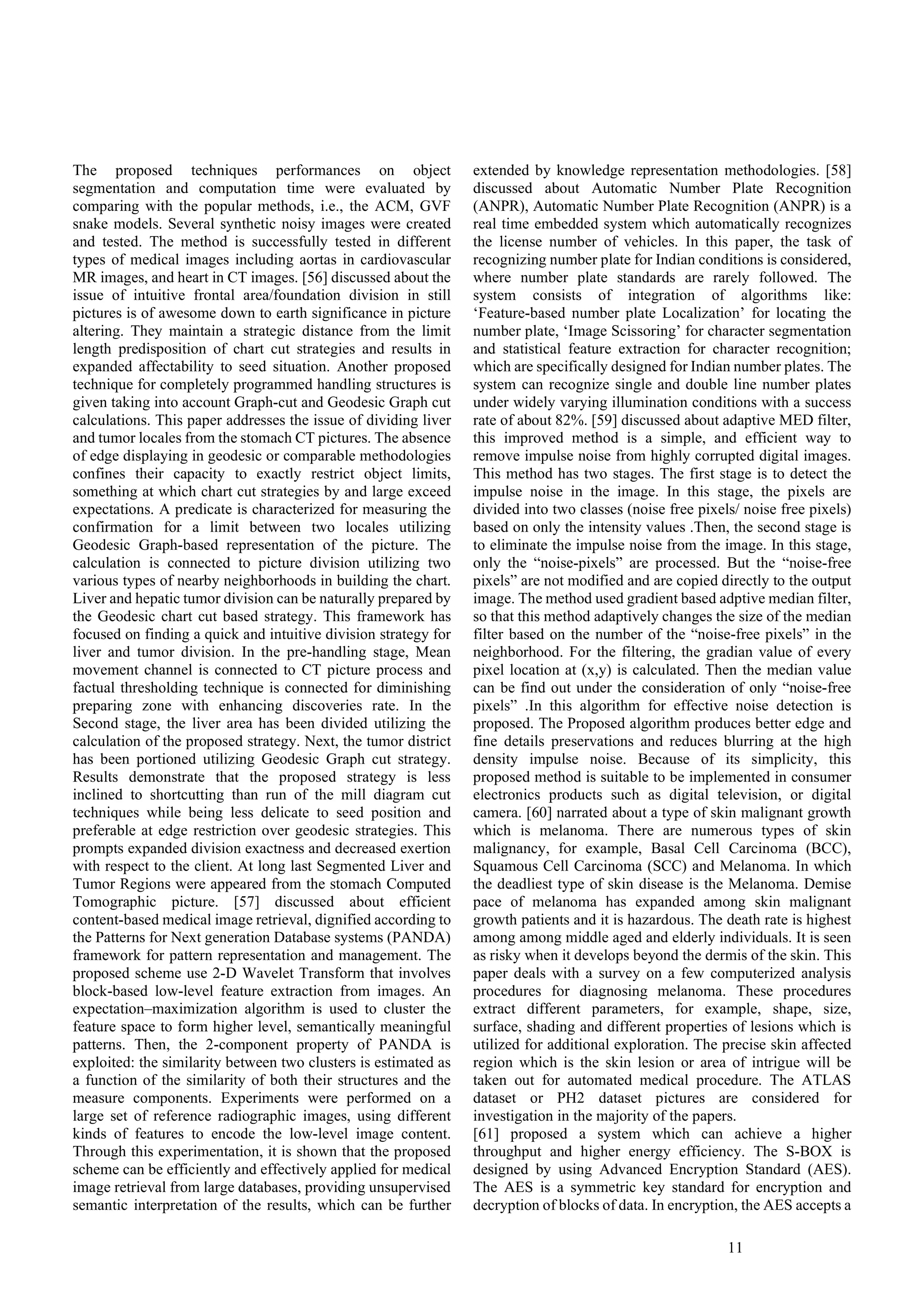 11
The proposed techniques performances on object
segmentation and computation time were evaluated by
comparing with the popular methods, i.e., the ACM, GVF
snake models. Several synthetic noisy images were created
and tested. The method is successfully tested in different
types of medical images including aortas in cardiovascular
MR images, and heart in CT images. [56] discussed about the
issue of intuitive frontal area/foundation division in still
pictures is of awesome down to earth significance in picture
altering. They maintain a strategic distance from the limit
length predisposition of chart cut strategies and results in
expanded affectability to seed situation. Another proposed
technique for completely programmed handling structures is
given taking into account Graph-cut and Geodesic Graph cut
calculations. This paper addresses the issue of dividing liver
and tumor locales from the stomach CT pictures. The absence
of edge displaying in geodesic or comparable methodologies
confines their capacity to exactly restrict object limits,
something at which chart cut strategies by and large exceed
expectations. A predicate is characterized for measuring the
confirmation for a limit between two locales utilizing
Geodesic Graph-based representation of the picture. The
calculation is connected to picture division utilizing two
various types of nearby neighborhoods in building the chart.
Liver and hepatic tumor division can be naturally prepared by
the Geodesic chart cut based strategy. This framework has
focused on finding a quick and intuitive division strategy for
liver and tumor division. In the pre-handling stage, Mean
movement channel is connected to CT picture process and
factual thresholding technique is connected for diminishing
preparing zone with enhancing discoveries rate. In the
Second stage, the liver area has been divided utilizing the
calculation of the proposed strategy. Next, the tumor district
has been portioned utilizing Geodesic Graph cut strategy.
Results demonstrate that the proposed strategy is less
inclined to shortcutting than run of the mill diagram cut
techniques while being less delicate to seed position and
preferable at edge restriction over geodesic strategies. This
prompts expanded division exactness and decreased exertion
with respect to the client. At long last Segmented Liver and
Tumor Regions were appeared from the stomach Computed
Tomographic picture. [57] discussed about efficient
content-based medical image retrieval, dignified according to
the Patterns for Next generation Database systems (PANDA)
framework for pattern representation and management. The
proposed scheme use 2-D Wavelet Transform that involves
block-based low-level feature extraction from images. An
expectation–maximization algorithm is used to cluster the
feature space to form higher level, semantically meaningful
patterns. Then, the 2-component property of PANDA is
exploited: the similarity between two clusters is estimated as
a function of the similarity of both their structures and the
measure components. Experiments were performed on a
large set of reference radiographic images, using different
kinds of features to encode the low-level image content.
Through this experimentation, it is shown that the proposed
scheme can be efficiently and effectively applied for medical
image retrieval from large databases, providing unsupervised
semantic interpretation of the results, which can be further
extended by knowledge representation methodologies. [58]
discussed about Automatic Number Plate Recognition
(ANPR), Automatic Number Plate Recognition (ANPR) is a
real time embedded system which automatically recognizes
the license number of vehicles. In this paper, the task of
recognizing number plate for Indian conditions is considered,
where number plate standards are rarely followed. The
system consists of integration of algorithms like:
‘Feature-based number plate Localization’ for locating the
number plate, ‘Image Scissoring’ for character segmentation
and statistical feature extraction for character recognition;
which are specifically designed for Indian number plates. The
system can recognize single and double line number plates
under widely varying illumination conditions with a success
rate of about 82%. [59] discussed about adaptive MED filter,
this improved method is a simple, and efficient way to
remove impulse noise from highly corrupted digital images.
This method has two stages. The first stage is to detect the
impulse noise in the image. In this stage, the pixels are
divided into two classes (noise free pixels/ noise free pixels)
based on only the intensity values .Then, the second stage is
to eliminate the impulse noise from the image. In this stage,
only the “noise-pixels” are processed. But the “noise-free
pixels” are not modified and are copied directly to the output
image. The method used gradient based adptive median filter,
so that this method adaptively changes the size of the median
filter based on the number of the “noise-free pixels” in the
neighborhood. For the filtering, the gradian value of every
pixel location at (x,y) is calculated. Then the median value
can be find out under the consideration of only “noise-free
pixels” .In this algorithm for effective noise detection is
proposed. The Proposed algorithm produces better edge and
fine details preservations and reduces blurring at the high
density impulse noise. Because of its simplicity, this
proposed method is suitable to be implemented in consumer
electronics products such as digital television, or digital
camera. [60] narrated about a type of skin malignant growth
which is melanoma. There are numerous types of skin
malignancy, for example, Basal Cell Carcinoma (BCC),
Squamous Cell Carcinoma (SCC) and Melanoma. In which
the deadliest type of skin disease is the Melanoma. Demise
pace of melanoma has expanded among skin malignant
growth patients and it is hazardous. The death rate is highest
among among middle aged and elderly individuals. It is seen
as risky when it develops beyond the dermis of the skin. This
paper deals with a survey on a few computerized analysis
procedures for diagnosing melanoma. These procedures
extract different parameters, for example, shape, size,
surface, shading and different properties of lesions which is
utilized for additional exploration. The precise skin affected
region which is the skin lesion or area of intrigue will be
taken out for automated medical procedure. The ATLAS
dataset or PH2 dataset pictures are considered for
investigation in the majority of the papers.
[61] proposed a system which can achieve a higher
throughput and higher energy efficiency. The S-BOX is
designed by using Advanced Encryption Standard (AES).
The AES is a symmetric key standard for encryption and
decryption of blocks of data. In encryption, the AES accepts a
 