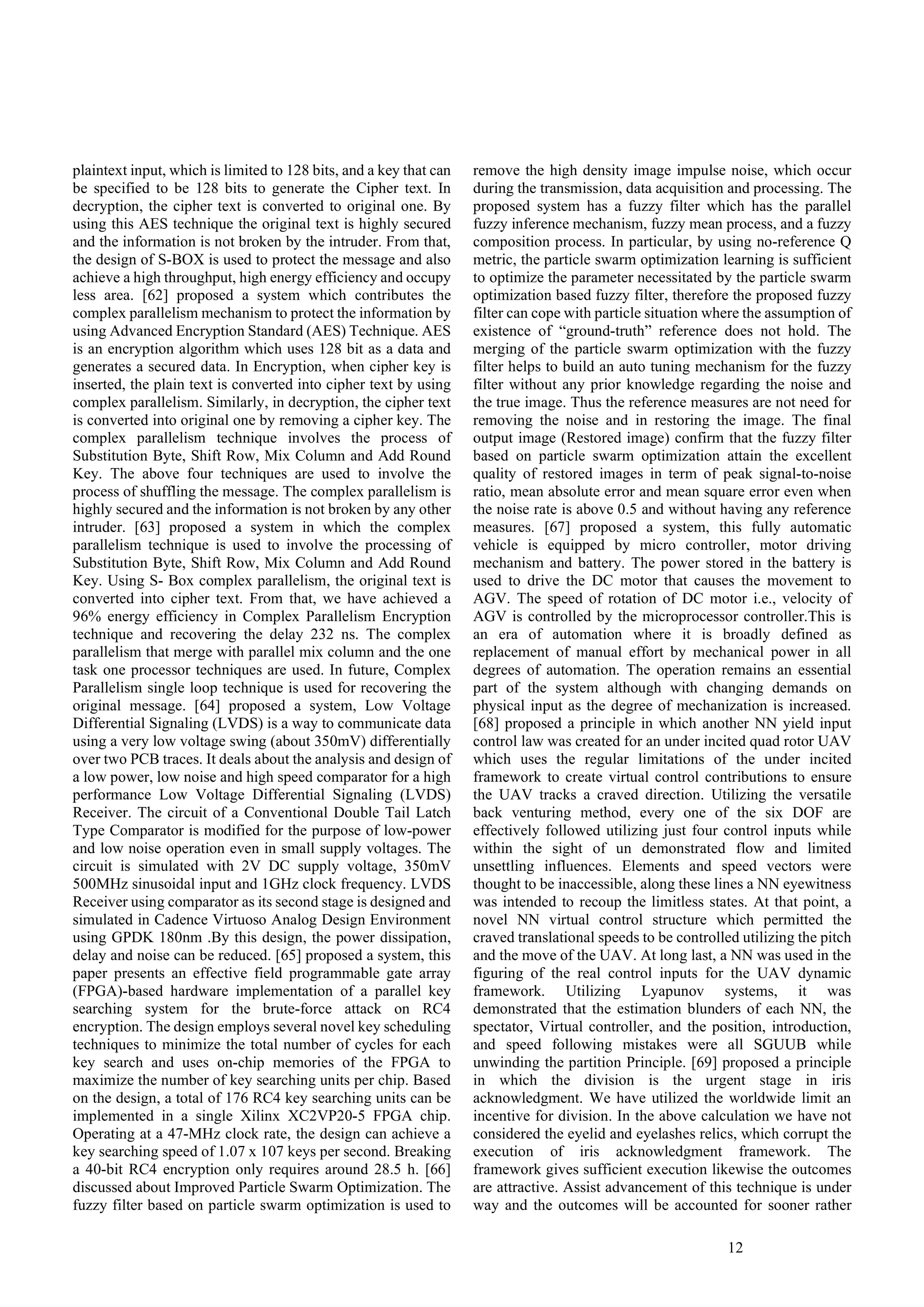 12
plaintext input, which is limited to 128 bits, and a key that can
be specified to be 128 bits to generate the Cipher text. In
decryption, the cipher text is converted to original one. By
using this AES technique the original text is highly secured
and the information is not broken by the intruder. From that,
the design of S-BOX is used to protect the message and also
achieve a high throughput, high energy efficiency and occupy
less area. [62] proposed a system which contributes the
complex parallelism mechanism to protect the information by
using Advanced Encryption Standard (AES) Technique. AES
is an encryption algorithm which uses 128 bit as a data and
generates a secured data. In Encryption, when cipher key is
inserted, the plain text is converted into cipher text by using
complex parallelism. Similarly, in decryption, the cipher text
is converted into original one by removing a cipher key. The
complex parallelism technique involves the process of
Substitution Byte, Shift Row, Mix Column and Add Round
Key. The above four techniques are used to involve the
process of shuffling the message. The complex parallelism is
highly secured and the information is not broken by any other
intruder. [63] proposed a system in which the complex
parallelism technique is used to involve the processing of
Substitution Byte, Shift Row, Mix Column and Add Round
Key. Using S- Box complex parallelism, the original text is
converted into cipher text. From that, we have achieved a
96% energy efficiency in Complex Parallelism Encryption
technique and recovering the delay 232 ns. The complex
parallelism that merge with parallel mix column and the one
task one processor techniques are used. In future, Complex
Parallelism single loop technique is used for recovering the
original message. [64] proposed a system, Low Voltage
Differential Signaling (LVDS) is a way to communicate data
using a very low voltage swing (about 350mV) differentially
over two PCB traces. It deals about the analysis and design of
a low power, low noise and high speed comparator for a high
performance Low Voltage Differential Signaling (LVDS)
Receiver. The circuit of a Conventional Double Tail Latch
Type Comparator is modified for the purpose of low-power
and low noise operation even in small supply voltages. The
circuit is simulated with 2V DC supply voltage, 350mV
500MHz sinusoidal input and 1GHz clock frequency. LVDS
Receiver using comparator as its second stage is designed and
simulated in Cadence Virtuoso Analog Design Environment
using GPDK 180nm .By this design, the power dissipation,
delay and noise can be reduced. [65] proposed a system, this
paper presents an effective field programmable gate array
(FPGA)-based hardware implementation of a parallel key
searching system for the brute-force attack on RC4
encryption. The design employs several novel key scheduling
techniques to minimize the total number of cycles for each
key search and uses on-chip memories of the FPGA to
maximize the number of key searching units per chip. Based
on the design, a total of 176 RC4 key searching units can be
implemented in a single Xilinx XC2VP20-5 FPGA chip.
Operating at a 47-MHz clock rate, the design can achieve a
key searching speed of 1.07 x 107 keys per second. Breaking
a 40-bit RC4 encryption only requires around 28.5 h. [66]
discussed about Improved Particle Swarm Optimization. The
fuzzy filter based on particle swarm optimization is used to
remove the high density image impulse noise, which occur
during the transmission, data acquisition and processing. The
proposed system has a fuzzy filter which has the parallel
fuzzy inference mechanism, fuzzy mean process, and a fuzzy
composition process. In particular, by using no-reference Q
metric, the particle swarm optimization learning is sufficient
to optimize the parameter necessitated by the particle swarm
optimization based fuzzy filter, therefore the proposed fuzzy
filter can cope with particle situation where the assumption of
existence of “ground-truth” reference does not hold. The
merging of the particle swarm optimization with the fuzzy
filter helps to build an auto tuning mechanism for the fuzzy
filter without any prior knowledge regarding the noise and
the true image. Thus the reference measures are not need for
removing the noise and in restoring the image. The final
output image (Restored image) confirm that the fuzzy filter
based on particle swarm optimization attain the excellent
quality of restored images in term of peak signal-to-noise
ratio, mean absolute error and mean square error even when
the noise rate is above 0.5 and without having any reference
measures. [67] proposed a system, this fully automatic
vehicle is equipped by micro controller, motor driving
mechanism and battery. The power stored in the battery is
used to drive the DC motor that causes the movement to
AGV. The speed of rotation of DC motor i.e., velocity of
AGV is controlled by the microprocessor controller.This is
an era of automation where it is broadly defined as
replacement of manual effort by mechanical power in all
degrees of automation. The operation remains an essential
part of the system although with changing demands on
physical input as the degree of mechanization is increased.
[68] proposed a principle in which another NN yield input
control law was created for an under incited quad rotor UAV
which uses the regular limitations of the under incited
framework to create virtual control contributions to ensure
the UAV tracks a craved direction. Utilizing the versatile
back venturing method, every one of the six DOF are
effectively followed utilizing just four control inputs while
within the sight of un demonstrated flow and limited
unsettling influences. Elements and speed vectors were
thought to be inaccessible, along these lines a NN eyewitness
was intended to recoup the limitless states. At that point, a
novel NN virtual control structure which permitted the
craved translational speeds to be controlled utilizing the pitch
and the move of the UAV. At long last, a NN was used in the
figuring of the real control inputs for the UAV dynamic
framework. Utilizing Lyapunov systems, it was
demonstrated that the estimation blunders of each NN, the
spectator, Virtual controller, and the position, introduction,
and speed following mistakes were all SGUUB while
unwinding the partition Principle. [69] proposed a principle
in which the division is the urgent stage in iris
acknowledgment. We have utilized the worldwide limit an
incentive for division. In the above calculation we have not
considered the eyelid and eyelashes relics, which corrupt the
execution of iris acknowledgment framework. The
framework gives sufficient execution likewise the outcomes
are attractive. Assist advancement of this technique is under
way and the outcomes will be accounted for sooner rather
 
