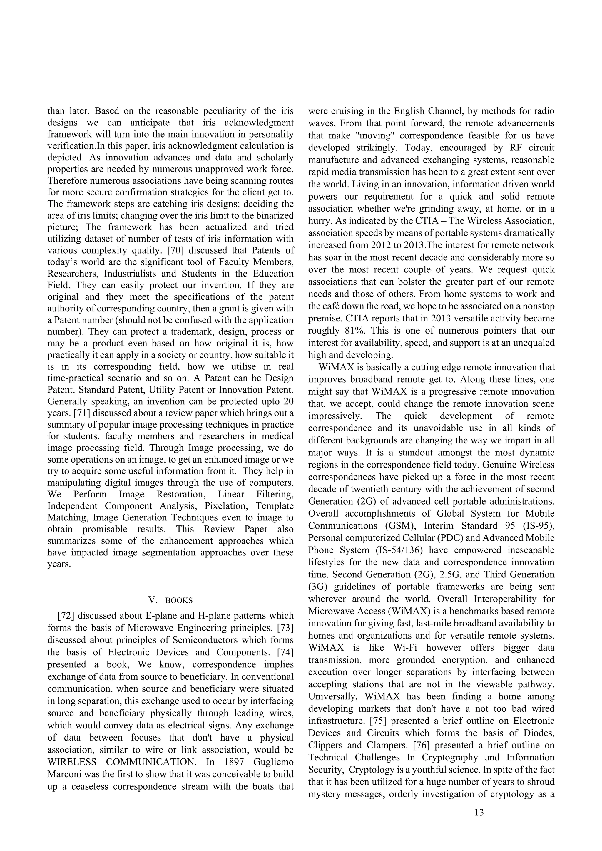 13
than later. Based on the reasonable peculiarity of the iris
designs we can anticipate that iris acknowledgment
framework will turn into the main innovation in personality
verification.In this paper, iris acknowledgment calculation is
depicted. As innovation advances and data and scholarly
properties are needed by numerous unapproved work force.
Therefore numerous associations have being scanning routes
for more secure confirmation strategies for the client get to.
The framework steps are catching iris designs; deciding the
area of iris limits; changing over the iris limit to the binarized
picture; The framework has been actualized and tried
utilizing dataset of number of tests of iris information with
various complexity quality. [70] discussed that Patents of
today’s world are the significant tool of Faculty Members,
Researchers, Industrialists and Students in the Education
Field. They can easily protect our invention. If they are
original and they meet the specifications of the patent
authority of corresponding country, then a grant is given with
a Patent number (should not be confused with the application
number). They can protect a trademark, design, process or
may be a product even based on how original it is, how
practically it can apply in a society or country, how suitable it
is in its corresponding field, how we utilise in real
time-practical scenario and so on. A Patent can be Design
Patent, Standard Patent, Utility Patent or Innovation Patent.
Generally speaking, an invention can be protected upto 20
years. [71] discussed about a review paper which brings out a
summary of popular image processing techniques in practice
for students, faculty members and researchers in medical
image processing field. Through Image processing, we do
some operations on an image, to get an enhanced image or we
try to acquire some useful information from it. They help in
manipulating digital images through the use of computers.
We Perform Image Restoration, Linear Filtering,
Independent Component Analysis, Pixelation, Template
Matching, Image Generation Techniques even to image to
obtain promisable results. This Review Paper also
summarizes some of the enhancement approaches which
have impacted image segmentation approaches over these
years.
V. BOOKS
[72] discussed about E-plane and H-plane patterns which
forms the basis of Microwave Engineering principles. [73]
discussed about principles of Semiconductors which forms
the basis of Electronic Devices and Components. [74]
presented a book, We know, correspondence implies
exchange of data from source to beneficiary. In conventional
communication, when source and beneficiary were situated
in long separation, this exchange used to occur by interfacing
source and beneficiary physically through leading wires,
which would convey data as electrical signs. Any exchange
of data between focuses that don't have a physical
association, similar to wire or link association, would be
WIRELESS COMMUNICATION. In 1897 Gugliemo
Marconi was the first to show that it was conceivable to build
up a ceaseless correspondence stream with the boats that
were cruising in the English Channel, by methods for radio
waves. From that point forward, the remote advancements
that make "moving" correspondence feasible for us have
developed strikingly. Today, encouraged by RF circuit
manufacture and advanced exchanging systems, reasonable
rapid media transmission has been to a great extent sent over
the world. Living in an innovation, information driven world
powers our requirement for a quick and solid remote
association whether we're grinding away, at home, or in a
hurry. As indicated by the CTIA – The Wireless Association,
association speeds by means of portable systems dramatically
increased from 2012 to 2013.The interest for remote network
has soar in the most recent decade and considerably more so
over the most recent couple of years. We request quick
associations that can bolster the greater part of our remote
needs and those of others. From home systems to work and
the café down the road, we hope to be associated on a nonstop
premise. CTIA reports that in 2013 versatile activity became
roughly 81%. This is one of numerous pointers that our
interest for availability, speed, and support is at an unequaled
high and developing.
WiMAX is basically a cutting edge remote innovation that
improves broadband remote get to. Along these lines, one
might say that WiMAX is a progressive remote innovation
that, we accept, could change the remote innovation scene
impressively. The quick development of remote
correspondence and its unavoidable use in all kinds of
different backgrounds are changing the way we impart in all
major ways. It is a standout amongst the most dynamic
regions in the correspondence field today. Genuine Wireless
correspondences have picked up a force in the most recent
decade of twentieth century with the achievement of second
Generation (2G) of advanced cell portable administrations.
Overall accomplishments of Global System for Mobile
Communications (GSM), Interim Standard 95 (IS-95),
Personal computerized Cellular (PDC) and Advanced Mobile
Phone System (IS-54/136) have empowered inescapable
lifestyles for the new data and correspondence innovation
time. Second Generation (2G), 2.5G, and Third Generation
(3G) guidelines of portable frameworks are being sent
wherever around the world. Overall Interoperability for
Microwave Access (WiMAX) is a benchmarks based remote
innovation for giving fast, last-mile broadband availability to
homes and organizations and for versatile remote systems.
WiMAX is like Wi-Fi however offers bigger data
transmission, more grounded encryption, and enhanced
execution over longer separations by interfacing between
accepting stations that are not in the viewable pathway.
Universally, WiMAX has been finding a home among
developing markets that don't have a not too bad wired
infrastructure. [75] presented a brief outline on Electronic
Devices and Circuits which forms the basis of Diodes,
Clippers and Clampers. [76] presented a brief outline on
Technical Challenges In Cryptography and Information
Security, Cryptology is a youthful science. In spite of the fact
that it has been utilized for a huge number of years to shroud
mystery messages, orderly investigation of cryptology as a
 
