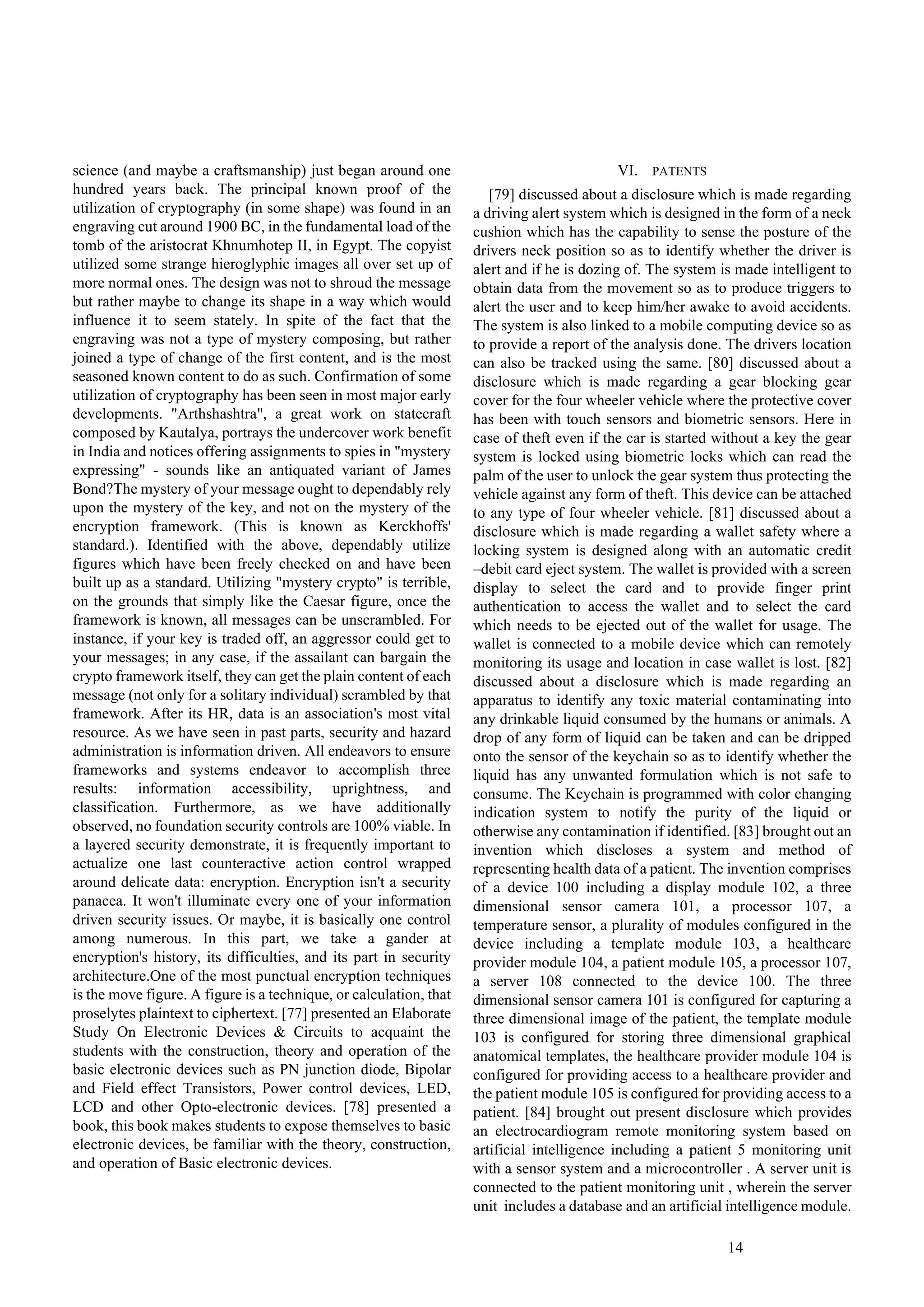 14
science (and maybe a craftsmanship) just began around one
hundred years back. The principal known proof of the
utilization of cryptography (in some shape) was found in an
engraving cut around 1900 BC, in the fundamental load of the
tomb of the aristocrat Khnumhotep II, in Egypt. The copyist
utilized some strange hieroglyphic images all over set up of
more normal ones. The design was not to shroud the message
but rather maybe to change its shape in a way which would
influence it to seem stately. In spite of the fact that the
engraving was not a type of mystery composing, but rather
joined a type of change of the first content, and is the most
seasoned known content to do as such. Confirmation of some
utilization of cryptography has been seen in most major early
developments. "Arthshashtra", a great work on statecraft
composed by Kautalya, portrays the undercover work benefit
in India and notices offering assignments to spies in "mystery
expressing" - sounds like an antiquated variant of James
Bond?The mystery of your message ought to dependably rely
upon the mystery of the key, and not on the mystery of the
encryption framework. (This is known as Kerckhoffs'
standard.). Identified with the above, dependably utilize
figures which have been freely checked on and have been
built up as a standard. Utilizing "mystery crypto" is terrible,
on the grounds that simply like the Caesar figure, once the
framework is known, all messages can be unscrambled. For
instance, if your key is traded off, an aggressor could get to
your messages; in any case, if the assailant can bargain the
crypto framework itself, they can get the plain content of each
message (not only for a solitary individual) scrambled by that
framework. After its HR, data is an association's most vital
resource. As we have seen in past parts, security and hazard
administration is information driven. All endeavors to ensure
frameworks and systems endeavor to accomplish three
results: information accessibility, uprightness, and
classification. Furthermore, as we have additionally
observed, no foundation security controls are 100% viable. In
a layered security demonstrate, it is frequently important to
actualize one last counteractive action control wrapped
around delicate data: encryption. Encryption isn't a security
panacea. It won't illuminate every one of your information
driven security issues. Or maybe, it is basically one control
among numerous. In this part, we take a gander at
encryption's history, its difficulties, and its part in security
architecture.One of the most punctual encryption techniques
is the move figure. A figure is a technique, or calculation, that
proselytes plaintext to ciphertext. [77] presented an Elaborate
Study On Electronic Devices & Circuits to acquaint the
students with the construction, theory and operation of the
basic electronic devices such as PN junction diode, Bipolar
and Field effect Transistors, Power control devices, LED,
LCD and other Opto-electronic devices. [78] presented a
book, this book makes students to expose themselves to basic
electronic devices, be familiar with the theory, construction,
and operation of Basic electronic devices.
VI. PATENTS
[79] discussed about a disclosure which is made regarding
a driving alert system which is designed in the form of a neck
cushion which has the capability to sense the posture of the
drivers neck position so as to identify whether the driver is
alert and if he is dozing of. The system is made intelligent to
obtain data from the movement so as to produce triggers to
alert the user and to keep him/her awake to avoid accidents.
The system is also linked to a mobile computing device so as
to provide a report of the analysis done. The drivers location
can also be tracked using the same. [80] discussed about a
disclosure which is made regarding a gear blocking gear
cover for the four wheeler vehicle where the protective cover
has been with touch sensors and biometric sensors. Here in
case of theft even if the car is started without a key the gear
system is locked using biometric locks which can read the
palm of the user to unlock the gear system thus protecting the
vehicle against any form of theft. This device can be attached
to any type of four wheeler vehicle. [81] discussed about a
disclosure which is made regarding a wallet safety where a
locking system is designed along with an automatic credit
–debit card eject system. The wallet is provided with a screen
display to select the card and to provide finger print
authentication to access the wallet and to select the card
which needs to be ejected out of the wallet for usage. The
wallet is connected to a mobile device which can remotely
monitoring its usage and location in case wallet is lost. [82]
discussed about a disclosure which is made regarding an
apparatus to identify any toxic material contaminating into
any drinkable liquid consumed by the humans or animals. A
drop of any form of liquid can be taken and can be dripped
onto the sensor of the keychain so as to identify whether the
liquid has any unwanted formulation which is not safe to
consume. The Keychain is programmed with color changing
indication system to notify the purity of the liquid or
otherwise any contamination if identified. [83] brought out an
invention which discloses a system and method of
representing health data of a patient. The invention comprises
of a device 100 including a display module 102, a three
dimensional sensor camera 101, a processor 107, a
temperature sensor, a plurality of modules configured in the
device including a template module 103, a healthcare
provider module 104, a patient module 105, a processor 107,
a server 108 connected to the device 100. The three
dimensional sensor camera 101 is configured for capturing a
three dimensional image of the patient, the template module
103 is configured for storing three dimensional graphical
anatomical templates, the healthcare provider module 104 is
configured for providing access to a healthcare provider and
the patient module 105 is configured for providing access to a
patient. [84] brought out present disclosure which provides
an electrocardiogram remote monitoring system based on
artificial intelligence including a patient 5 monitoring unit
with a sensor system and a microcontroller . A server unit is
connected to the patient monitoring unit , wherein the server
unit includes a database and an artificial intelligence module.
 