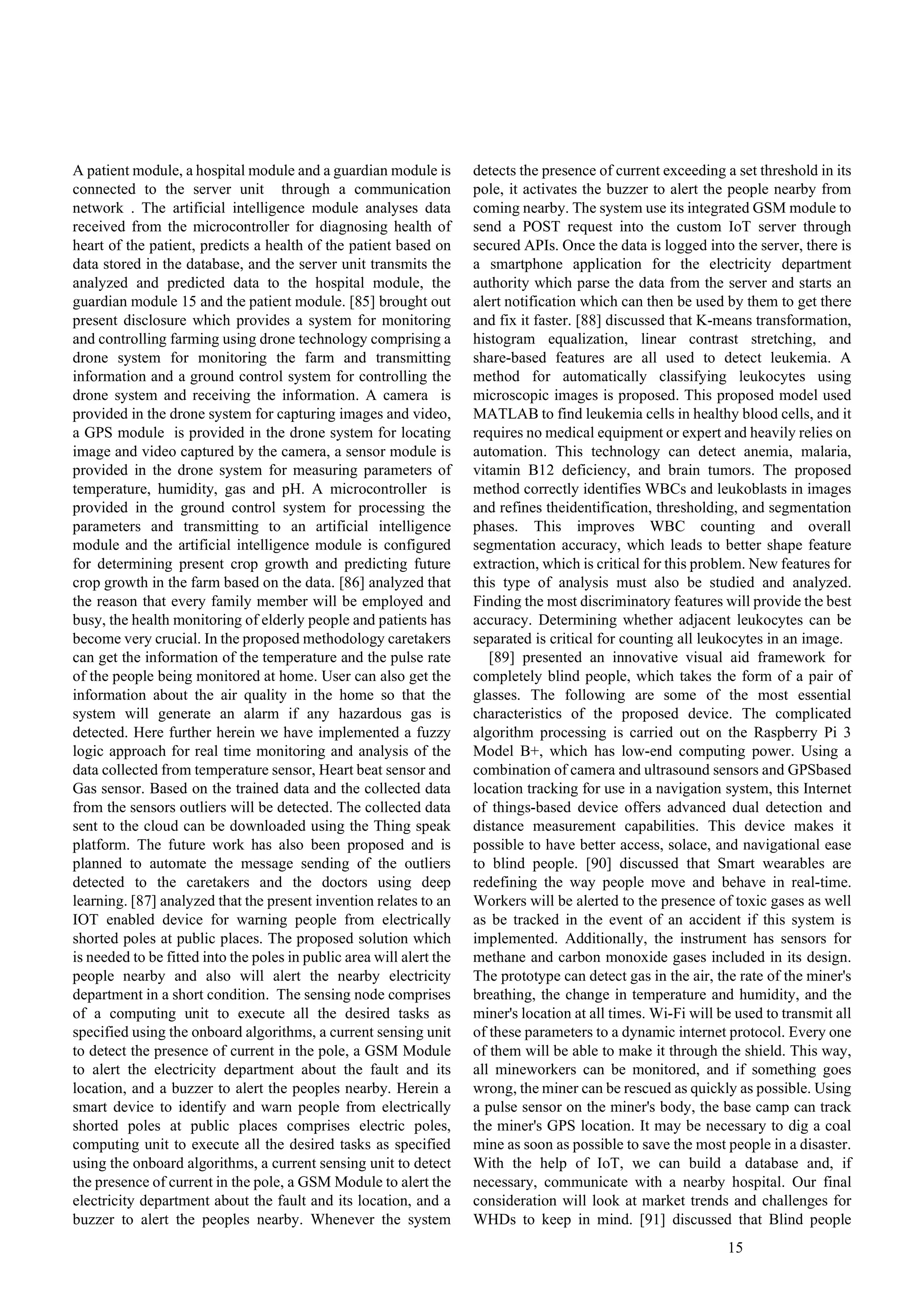 15
A patient module, a hospital module and a guardian module is
connected to the server unit through a communication
network . The artificial intelligence module analyses data
received from the microcontroller for diagnosing health of
heart of the patient, predicts a health of the patient based on
data stored in the database, and the server unit transmits the
analyzed and predicted data to the hospital module, the
guardian module 15 and the patient module. [85] brought out
present disclosure which provides a system for monitoring
and controlling farming using drone technology comprising a
drone system for monitoring the farm and transmitting
information and a ground control system for controlling the
drone system and receiving the information. A camera is
provided in the drone system for capturing images and video,
a GPS module is provided in the drone system for locating
image and video captured by the camera, a sensor module is
provided in the drone system for measuring parameters of
temperature, humidity, gas and pH. A microcontroller is
provided in the ground control system for processing the
parameters and transmitting to an artificial intelligence
module and the artificial intelligence module is configured
for determining present crop growth and predicting future
crop growth in the farm based on the data. [86] analyzed that
the reason that every family member will be employed and
busy, the health monitoring of elderly people and patients has
become very crucial. In the proposed methodology caretakers
can get the information of the temperature and the pulse rate
of the people being monitored at home. User can also get the
information about the air quality in the home so that the
system will generate an alarm if any hazardous gas is
detected. Here further herein we have implemented a fuzzy
logic approach for real time monitoring and analysis of the
data collected from temperature sensor, Heart beat sensor and
Gas sensor. Based on the trained data and the collected data
from the sensors outliers will be detected. The collected data
sent to the cloud can be downloaded using the Thing speak
platform. The future work has also been proposed and is
planned to automate the message sending of the outliers
detected to the caretakers and the doctors using deep
learning. [87] analyzed that the present invention relates to an
IOT enabled device for warning people from electrically
shorted poles at public places. The proposed solution which
is needed to be fitted into the poles in public area will alert the
people nearby and also will alert the nearby electricity
department in a short condition. The sensing node comprises
of a computing unit to execute all the desired tasks as
specified using the onboard algorithms, a current sensing unit
to detect the presence of current in the pole, a GSM Module
to alert the electricity department about the fault and its
location, and a buzzer to alert the peoples nearby. Herein a
smart device to identify and warn people from electrically
shorted poles at public places comprises electric poles,
computing unit to execute all the desired tasks as specified
using the onboard algorithms, a current sensing unit to detect
the presence of current in the pole, a GSM Module to alert the
electricity department about the fault and its location, and a
buzzer to alert the peoples nearby. Whenever the system
detects the presence of current exceeding a set threshold in its
pole, it activates the buzzer to alert the people nearby from
coming nearby. The system use its integrated GSM module to
send a POST request into the custom IoT server through
secured APIs. Once the data is logged into the server, there is
a smartphone application for the electricity department
authority which parse the data from the server and starts an
alert notification which can then be used by them to get there
and fix it faster. [88] discussed that K-means transformation,
histogram equalization, linear contrast stretching, and
share-based features are all used to detect leukemia. A
method for automatically classifying leukocytes using
microscopic images is proposed. This proposed model used
MATLAB to find leukemia cells in healthy blood cells, and it
requires no medical equipment or expert and heavily relies on
automation. This technology can detect anemia, malaria,
vitamin B12 deficiency, and brain tumors. The proposed
method correctly identifies WBCs and leukoblasts in images
and refines theidentification, thresholding, and segmentation
phases. This improves WBC counting and overall
segmentation accuracy, which leads to better shape feature
extraction, which is critical for this problem. New features for
this type of analysis must also be studied and analyzed.
Finding the most discriminatory features will provide the best
accuracy. Determining whether adjacent leukocytes can be
separated is critical for counting all leukocytes in an image.
[89] presented an innovative visual aid framework for
completely blind people, which takes the form of a pair of
glasses. The following are some of the most essential
characteristics of the proposed device. The complicated
algorithm processing is carried out on the Raspberry Pi 3
Model B+, which has low-end computing power. Using a
combination of camera and ultrasound sensors and GPSbased
location tracking for use in a navigation system, this Internet
of things-based device offers advanced dual detection and
distance measurement capabilities. This device makes it
possible to have better access, solace, and navigational ease
to blind people. [90] discussed that Smart wearables are
redefining the way people move and behave in real-time.
Workers will be alerted to the presence of toxic gases as well
as be tracked in the event of an accident if this system is
implemented. Additionally, the instrument has sensors for
methane and carbon monoxide gases included in its design.
The prototype can detect gas in the air, the rate of the miner's
breathing, the change in temperature and humidity, and the
miner's location at all times. Wi-Fi will be used to transmit all
of these parameters to a dynamic internet protocol. Every one
of them will be able to make it through the shield. This way,
all mineworkers can be monitored, and if something goes
wrong, the miner can be rescued as quickly as possible. Using
a pulse sensor on the miner's body, the base camp can track
the miner's GPS location. It may be necessary to dig a coal
mine as soon as possible to save the most people in a disaster.
With the help of IoT, we can build a database and, if
necessary, communicate with a nearby hospital. Our final
consideration will look at market trends and challenges for
WHDs to keep in mind. [91] discussed that Blind people
 
