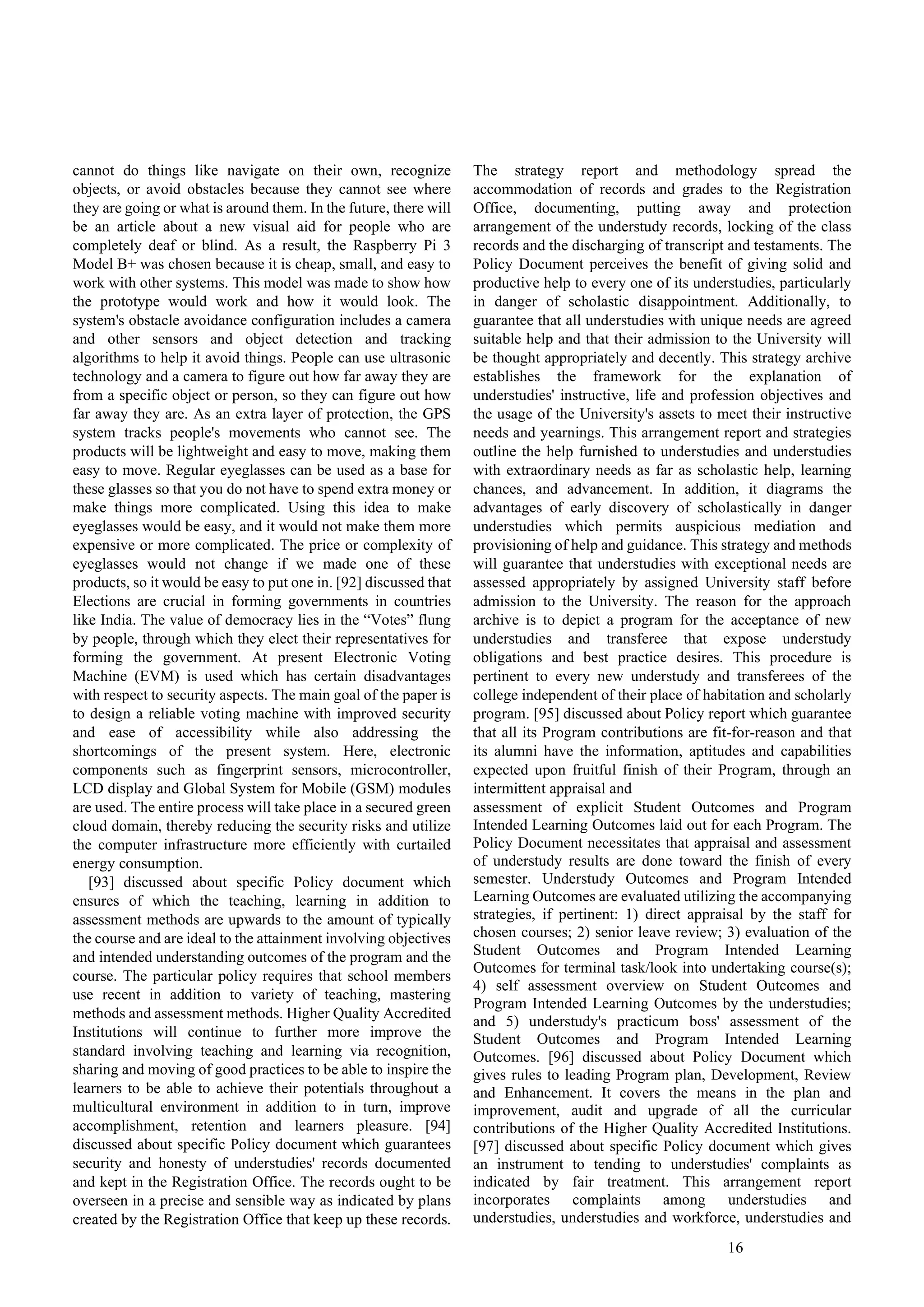 16
cannot do things like navigate on their own, recognize
objects, or avoid obstacles because they cannot see where
they are going or what is around them. In the future, there will
be an article about a new visual aid for people who are
completely deaf or blind. As a result, the Raspberry Pi 3
Model B+ was chosen because it is cheap, small, and easy to
work with other systems. This model was made to show how
the prototype would work and how it would look. The
system's obstacle avoidance configuration includes a camera
and other sensors and object detection and tracking
algorithms to help it avoid things. People can use ultrasonic
technology and a camera to figure out how far away they are
from a specific object or person, so they can figure out how
far away they are. As an extra layer of protection, the GPS
system tracks people's movements who cannot see. The
products will be lightweight and easy to move, making them
easy to move. Regular eyeglasses can be used as a base for
these glasses so that you do not have to spend extra money or
make things more complicated. Using this idea to make
eyeglasses would be easy, and it would not make them more
expensive or more complicated. The price or complexity of
eyeglasses would not change if we made one of these
products, so it would be easy to put one in. [92] discussed that
Elections are crucial in forming governments in countries
like India. The value of democracy lies in the “Votes” flung
by people, through which they elect their representatives for
forming the government. At present Electronic Voting
Machine (EVM) is used which has certain disadvantages
with respect to security aspects. The main goal of the paper is
to design a reliable voting machine with improved security
and ease of accessibility while also addressing the
shortcomings of the present system. Here, electronic
components such as fingerprint sensors, microcontroller,
LCD display and Global System for Mobile (GSM) modules
are used. The entire process will take place in a secured green
cloud domain, thereby reducing the security risks and utilize
the computer infrastructure more efficiently with curtailed
energy consumption.
[93] discussed about specific Policy document which
ensures of which the teaching, learning in addition to
assessment methods are upwards to the amount of typically
the course and are ideal to the attainment involving objectives
and intended understanding outcomes of the program and the
course. The particular policy requires that school members
use recent in addition to variety of teaching, mastering
methods and assessment methods. Higher Quality Accredited
Institutions will continue to further more improve the
standard involving teaching and learning via recognition,
sharing and moving of good practices to be able to inspire the
learners to be able to achieve their potentials throughout a
multicultural environment in addition to in turn, improve
accomplishment, retention and learners pleasure. [94]
discussed about specific Policy document which guarantees
security and honesty of understudies' records documented
and kept in the Registration Office. The records ought to be
overseen in a precise and sensible way as indicated by plans
created by the Registration Office that keep up these records.
The strategy report and methodology spread the
accommodation of records and grades to the Registration
Office, documenting, putting away and protection
arrangement of the understudy records, locking of the class
records and the discharging of transcript and testaments. The
Policy Document perceives the benefit of giving solid and
productive help to every one of its understudies, particularly
in danger of scholastic disappointment. Additionally, to
guarantee that all understudies with unique needs are agreed
suitable help and that their admission to the University will
be thought appropriately and decently. This strategy archive
establishes the framework for the explanation of
understudies' instructive, life and profession objectives and
the usage of the University's assets to meet their instructive
needs and yearnings. This arrangement report and strategies
outline the help furnished to understudies and understudies
with extraordinary needs as far as scholastic help, learning
chances, and advancement. In addition, it diagrams the
advantages of early discovery of scholastically in danger
understudies which permits auspicious mediation and
provisioning of help and guidance. This strategy and methods
will guarantee that understudies with exceptional needs are
assessed appropriately by assigned University staff before
admission to the University. The reason for the approach
archive is to depict a program for the acceptance of new
understudies and transferee that expose understudy
obligations and best practice desires. This procedure is
pertinent to every new understudy and transferees of the
college independent of their place of habitation and scholarly
program. [95] discussed about Policy report which guarantee
that all its Program contributions are fit-for-reason and that
its alumni have the information, aptitudes and capabilities
expected upon fruitful finish of their Program, through an
intermittent appraisal and
assessment of explicit Student Outcomes and Program
Intended Learning Outcomes laid out for each Program. The
Policy Document necessitates that appraisal and assessment
of understudy results are done toward the finish of every
semester. Understudy Outcomes and Program Intended
Learning Outcomes are evaluated utilizing the accompanying
strategies, if pertinent: 1) direct appraisal by the staff for
chosen courses; 2) senior leave review; 3) evaluation of the
Student Outcomes and Program Intended Learning
Outcomes for terminal task/look into undertaking course(s);
4) self assessment overview on Student Outcomes and
Program Intended Learning Outcomes by the understudies;
and 5) understudy's practicum boss' assessment of the
Student Outcomes and Program Intended Learning
Outcomes. [96] discussed about Policy Document which
gives rules to leading Program plan, Development, Review
and Enhancement. It covers the means in the plan and
improvement, audit and upgrade of all the curricular
contributions of the Higher Quality Accredited Institutions.
[97] discussed about specific Policy document which gives
an instrument to tending to understudies' complaints as
indicated by fair treatment. This arrangement report
incorporates complaints among understudies and
understudies, understudies and workforce, understudies and
 