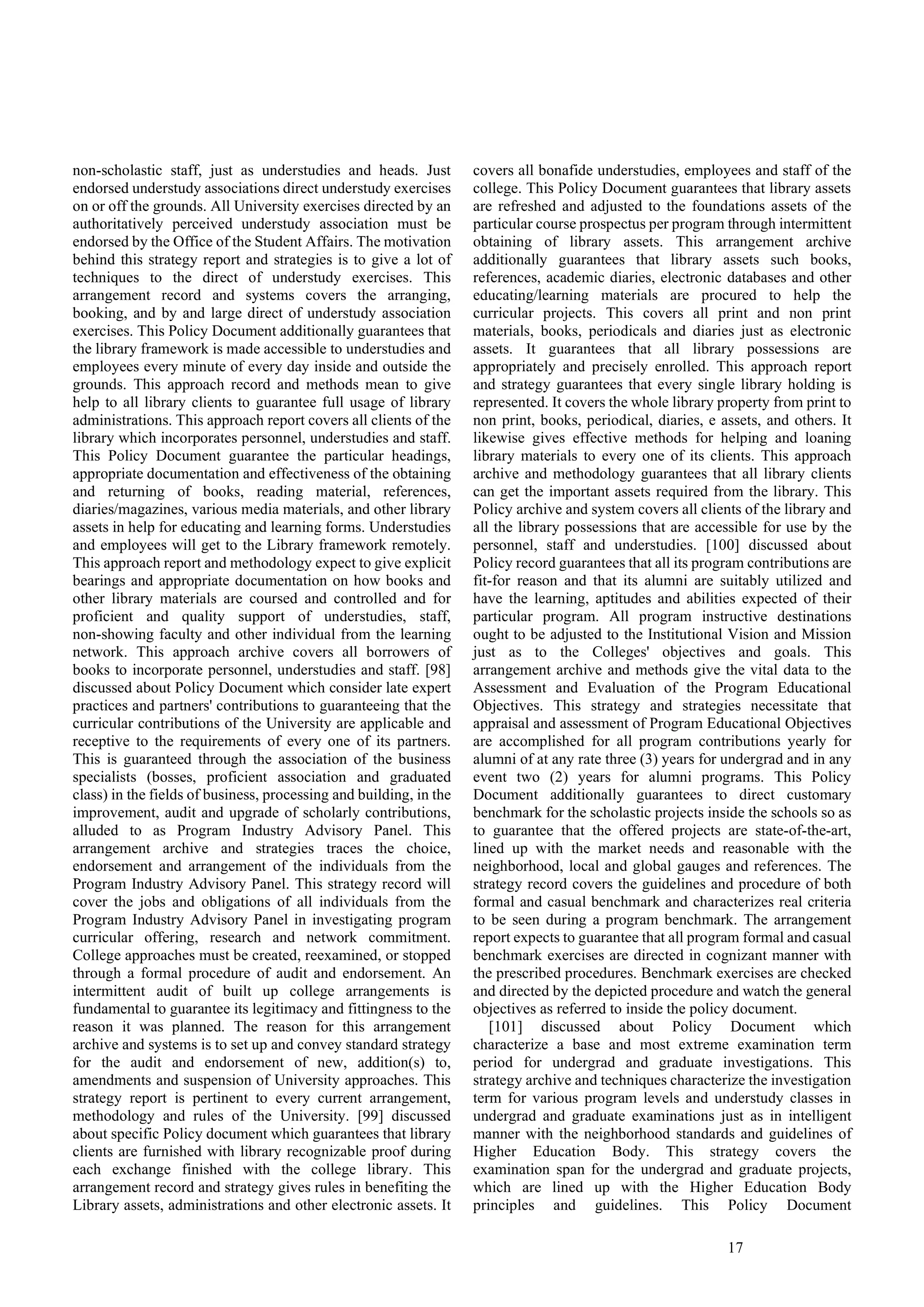 17
non-scholastic staff, just as understudies and heads. Just
endorsed understudy associations direct understudy exercises
on or off the grounds. All University exercises directed by an
authoritatively perceived understudy association must be
endorsed by the Office of the Student Affairs. The motivation
behind this strategy report and strategies is to give a lot of
techniques to the direct of understudy exercises. This
arrangement record and systems covers the arranging,
booking, and by and large direct of understudy association
exercises. This Policy Document additionally guarantees that
the library framework is made accessible to understudies and
employees every minute of every day inside and outside the
grounds. This approach record and methods mean to give
help to all library clients to guarantee full usage of library
administrations. This approach report covers all clients of the
library which incorporates personnel, understudies and staff.
This Policy Document guarantee the particular headings,
appropriate documentation and effectiveness of the obtaining
and returning of books, reading material, references,
diaries/magazines, various media materials, and other library
assets in help for educating and learning forms. Understudies
and employees will get to the Library framework remotely.
This approach report and methodology expect to give explicit
bearings and appropriate documentation on how books and
other library materials are coursed and controlled and for
proficient and quality support of understudies, staff,
non-showing faculty and other individual from the learning
network. This approach archive covers all borrowers of
books to incorporate personnel, understudies and staff. [98]
discussed about Policy Document which consider late expert
practices and partners' contributions to guaranteeing that the
curricular contributions of the University are applicable and
receptive to the requirements of every one of its partners.
This is guaranteed through the association of the business
specialists (bosses, proficient association and graduated
class) in the fields of business, processing and building, in the
improvement, audit and upgrade of scholarly contributions,
alluded to as Program Industry Advisory Panel. This
arrangement archive and strategies traces the choice,
endorsement and arrangement of the individuals from the
Program Industry Advisory Panel. This strategy record will
cover the jobs and obligations of all individuals from the
Program Industry Advisory Panel in investigating program
curricular offering, research and network commitment.
College approaches must be created, reexamined, or stopped
through a formal procedure of audit and endorsement. An
intermittent audit of built up college arrangements is
fundamental to guarantee its legitimacy and fittingness to the
reason it was planned. The reason for this arrangement
archive and systems is to set up and convey standard strategy
for the audit and endorsement of new, addition(s) to,
amendments and suspension of University approaches. This
strategy report is pertinent to every current arrangement,
methodology and rules of the University. [99] discussed
about specific Policy document which guarantees that library
clients are furnished with library recognizable proof during
each exchange finished with the college library. This
arrangement record and strategy gives rules in benefiting the
Library assets, administrations and other electronic assets. It
covers all bonafide understudies, employees and staff of the
college. This Policy Document guarantees that library assets
are refreshed and adjusted to the foundations assets of the
particular course prospectus per program through intermittent
obtaining of library assets. This arrangement archive
additionally guarantees that library assets such books,
references, academic diaries, electronic databases and other
educating/learning materials are procured to help the
curricular projects. This covers all print and non print
materials, books, periodicals and diaries just as electronic
assets. It guarantees that all library possessions are
appropriately and precisely enrolled. This approach report
and strategy guarantees that every single library holding is
represented. It covers the whole library property from print to
non print, books, periodical, diaries, e assets, and others. It
likewise gives effective methods for helping and loaning
library materials to every one of its clients. This approach
archive and methodology guarantees that all library clients
can get the important assets required from the library. This
Policy archive and system covers all clients of the library and
all the library possessions that are accessible for use by the
personnel, staff and understudies. [100] discussed about
Policy record guarantees that all its program contributions are
fit-for reason and that its alumni are suitably utilized and
have the learning, aptitudes and abilities expected of their
particular program. All program instructive destinations
ought to be adjusted to the Institutional Vision and Mission
just as to the Colleges' objectives and goals. This
arrangement archive and methods give the vital data to the
Assessment and Evaluation of the Program Educational
Objectives. This strategy and strategies necessitate that
appraisal and assessment of Program Educational Objectives
are accomplished for all program contributions yearly for
alumni of at any rate three (3) years for undergrad and in any
event two (2) years for alumni programs. This Policy
Document additionally guarantees to direct customary
benchmark for the scholastic projects inside the schools so as
to guarantee that the offered projects are state-of-the-art,
lined up with the market needs and reasonable with the
neighborhood, local and global gauges and references. The
strategy record covers the guidelines and procedure of both
formal and casual benchmark and characterizes real criteria
to be seen during a program benchmark. The arrangement
report expects to guarantee that all program formal and casual
benchmark exercises are directed in cognizant manner with
the prescribed procedures. Benchmark exercises are checked
and directed by the depicted procedure and watch the general
objectives as referred to inside the policy document.
[101] discussed about Policy Document which
characterize a base and most extreme examination term
period for undergrad and graduate investigations. This
strategy archive and techniques characterize the investigation
term for various program levels and understudy classes in
undergrad and graduate examinations just as in intelligent
manner with the neighborhood standards and guidelines of
Higher Education Body. This strategy covers the
examination span for the undergrad and graduate projects,
which are lined up with the Higher Education Body
principles and guidelines. This Policy Document
 